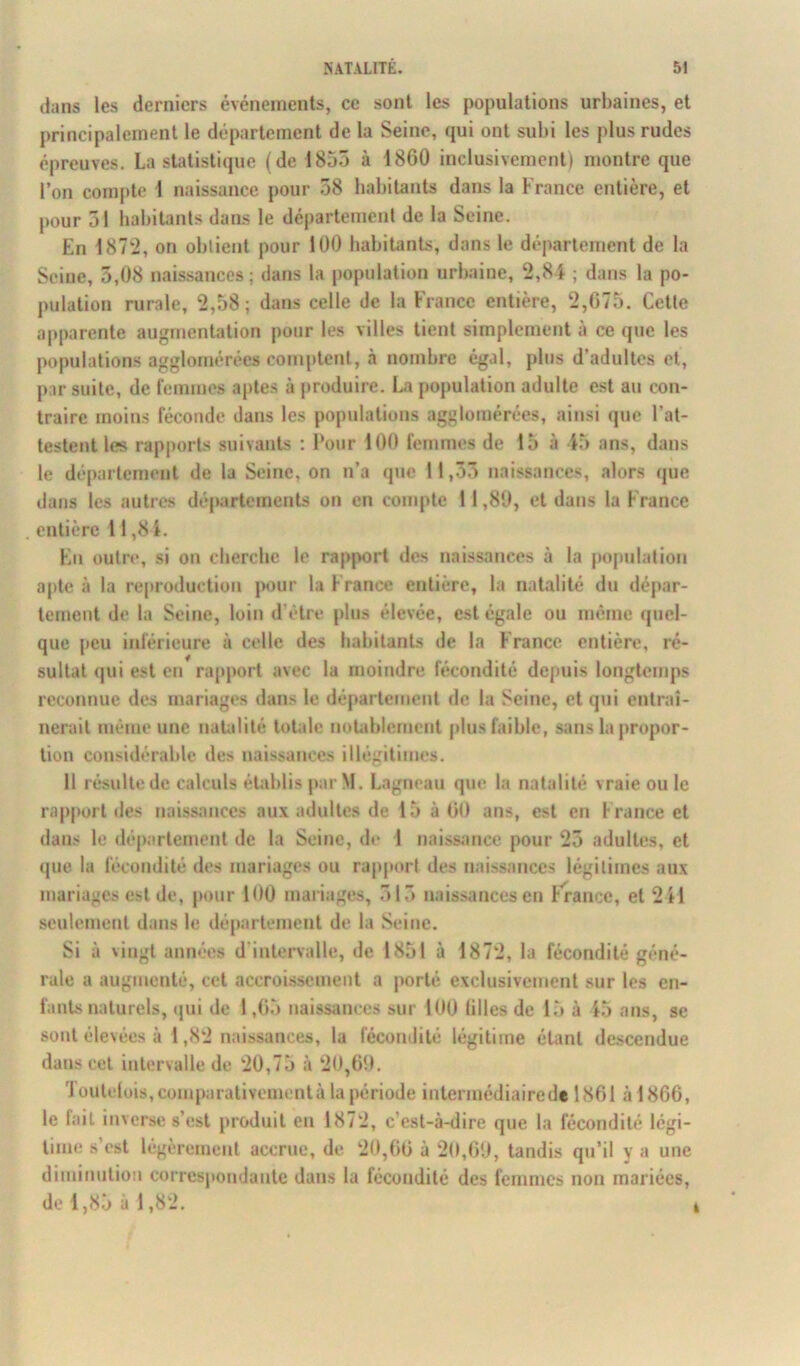 dans les derniers événements, ce sont les populations urbaines, et principalement le département de la Seine, qui ont subi les plus rudes épreuves. La statistique (de 1855 à 1860 inclusivement) montre que l’on compte 1 naissance pour 58 habitants dans la France entière, et pour 51 habitants dans le département de la Seine. En 1872, on obtient pour 100 habitants, dans le département de la Seine, 5,08 naissances; dans la population urbaine, 2,84 ; dans la po- pulation rurale, 2,58; dans celle de la France entière, 2,675. Cette apparente augmentation pour les villes tient simplement à ce que les populations agglomérées comptent, à nombre égal, plus d’adultes et, par suite, de femmes aptes à produire. La population adulte est au con- traire moins féconde dans les populations agglomérées, ainsi que l'at- testent les rapports suivants : Pour 100 femmes de 15 à 45 ans, dans le département de la Seine, on n’a que 11,55 naissances, alors que dans les autres départements on en compte 11,89, et dans la France entière 11,84. En outre, si on cherche le rapport des naissances à la population apte à la reproduction pour la France entière, la natalité du dépar- tement de la Seine, loin d’être plus élevée, est égale ou même quel- que peu inférieure à celle des habitants de la France entière, ré- sultat qui est eu rapport avec la moindre fécondité depuis longtemps reconnue des mariages dans le département de la Seine, et qui entraî- nerait même une natalité totale notablement plus faible, sans la propor- tion considérable des naissances illégitimes. Il résulte de calculs établis par M. Lagneau que la natalité vraie ou le rapport des naissances aux adultes de 15 à 60 ans, est en f rance et dans le département de la Seine, de I naissance pour 25 adultes, et que la fécondité des mariages ou rapport des naissances légitimes aux mariages est de, pour 100 mariages, 515 naissances en France, et 2 il seulement dans le département de la Seine. Si à vingt années d’intervalle, de 1851 à 1872, la fécondité géné- rale a augmenté, cet accroissement a porté exclusivement sur les en- fants naturels, qui de 1,65 naissances sur 100 lilles de 15 à 45 ans, se sont élevées à 1,82 naissances, la fécondité légitime étant descendue dans cet intervalle de 20,75 à 20,69. 'I outdois, comparativement à la période intermédiaire de 1861 à 1866, le lait inverse s’est produit en 1872, c’est-à-dire que la fécondité légi- time s’est légèrement accrue, de 20,66 à 20,69, tandis qu’il y a une diminution correspondante dans la fécondité des femmes non mariées, de 1,85 à 1,82.