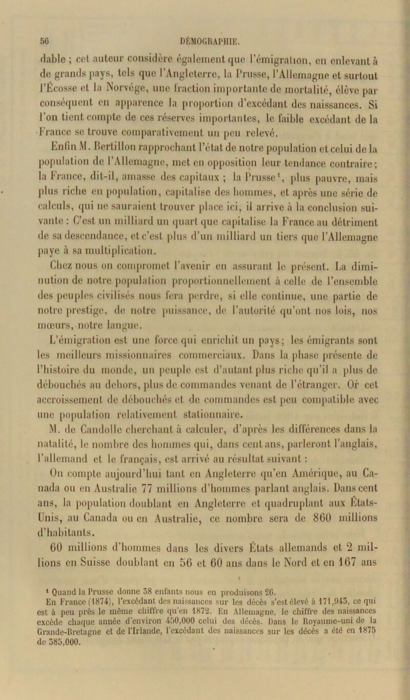dablc ; cel auteur considère également que l’émigration, en enlevant à de grands pays, tels que l’Angleterre, la Prusse, l’Allemagne et surtout l’Écosse et la Norvège, une fraction importante de mortalité, élève par conséquent on apparence la proportion d’excédant des naissances. Si l’on tient compte de ces réserves importantes, le faible excédant de la ■ France se trouve comparativement un peu relevé. Enfin M. Bertillon rapprochant l’état de notre population et celui de la population de l’Allemagne, met en opposition leur tendance contraire; la France, dit-il, amasse des capitaux ; la Prusse1, plus pauvre, mais plus riche en population, capitalise des hommes, et après une série de calculs, qui ne sauraient trouver place ici, il arrive à la conclusion sui- vante : C’est un milliard un quart que capitalise la France au détriment de sa descendance, etc’esl plus d’un milliard un tiers que l’Allemagne paye à sa multiplication. Chez nous on compromet l’avenir en assurant le présent. La dimi- nution de notre population proportionnellement à celle de l’ensemble des peuples civilisés nous fera perdre, si elle continue, une partie de notre prestige, de notre puissance, de l’autorité qu’ont nos lois, nos mœurs, notre langue. L’émigration est une force qui enrichit un pays; les émigrants sont les meilleurs missionnaires commerciaux. Dans la phase présente de l’histoire du monde, un peuple est d’autant plus riche qu’il a plus de débouchés au dehors, plus de commandes venant de l’étranger. Or cel accroissement de débouchés et de commandes est peu compatible avec une population relativement stationnaire. M. de Candolle cherchant à calculer, d’après les différences dans la natalité, le nombre des hommes qui, dans cent ans, parleront l’anglais, l’allemand et le français, est arrivé au résultat suivant : On compte aujourd’hui tant en Angleterre qu’en Amérique, au Ca- nada ou en Australie 77 millions d’hommes parlant anglais. Dans cent ans, la population doublant en Angleterre et quadruplant aux Etats- Unis, au Canada ou en Australie, ce nombre sera de 860 millions d’habitants. 00 millions d’hommes dans les divers Etats allemands et 2 mil- lions en Suisse doublant en 56 et 60 ans dans le Nord et en 167 ans 1 Quand la Prusse donne 58 enfants nous en produisons 20. En France (1874), l’excédant des naissances sur les décès s’est élevé à 171,943, ce qui est à peu près le même chiffre qu’en 1872. En Allemagne, le chiffre des naissances excède chaque année d’environ 450,000 celui des décès. Dans le Iloyaume-uni de la Grande-Bretagne et de l’Irlande, l’excédant des naissances sur les décès a été en 1875 de 385,000.