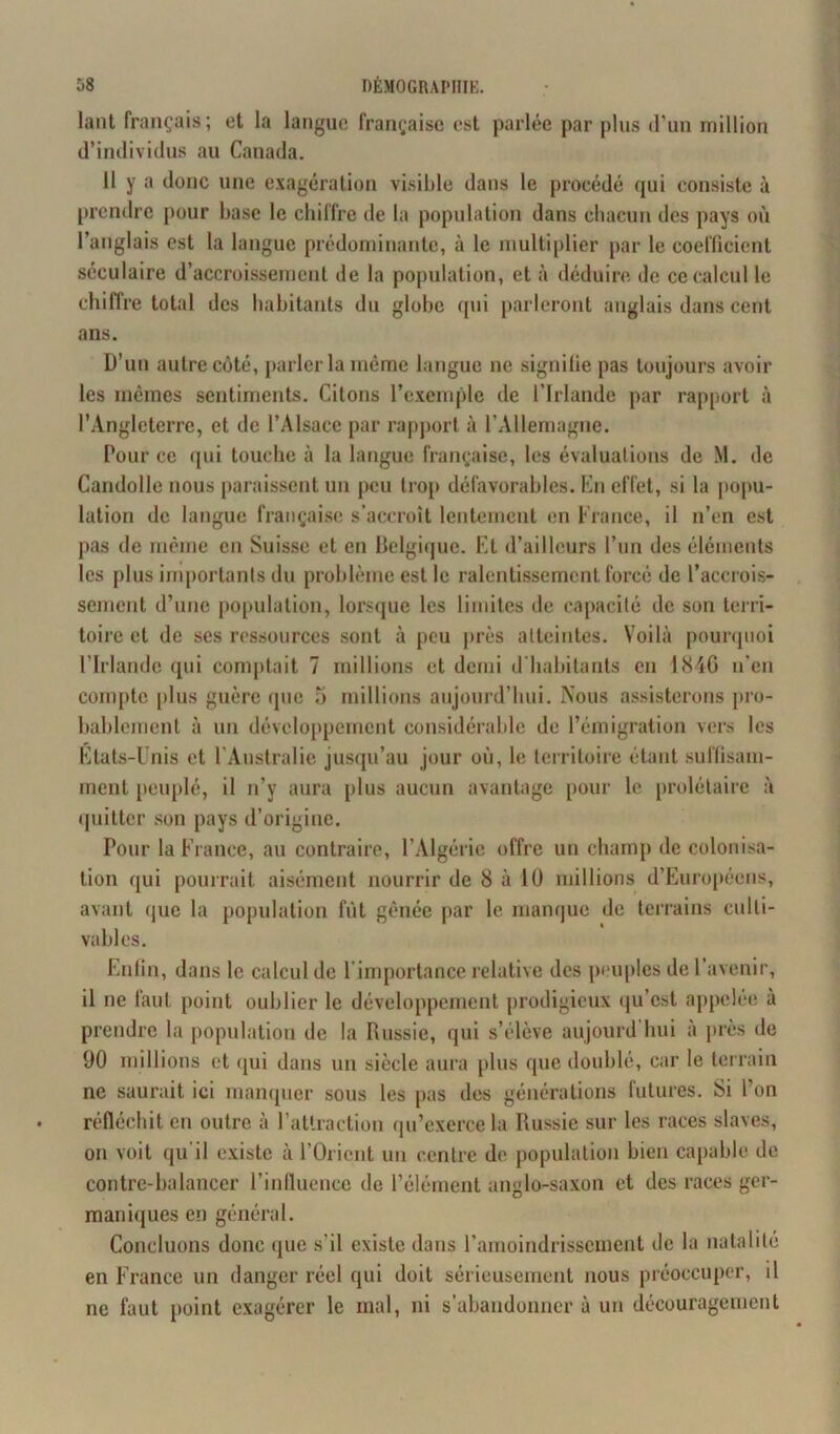 lant français; et la langue française est parlée par plus d'un million d’individus au Canada. 11 y a donc une exagération visible dans le procédé qui consiste à prendre pour base le chiffre de la population dans chacun des pays où l’anglais est la langue prédominante, à le multiplier par le coefficient séculaire d’accroissement de la population, et à déduire de ce calcul le chiffre total des habitants du globe qui parleront anglais dans cent ans • D’un autre côté, parler la même langue ne signifie pas toujours avoir les mêmes sentiments. Citons l’exemple de l’Irlande par rapport à l’Angleterre, et de l’Alsace par rapport à l’Allemagne. Pour ce qui touche à la langue française, les évaluations de M. de Candolle nous paraissent un peu trop défavorables. En effet, si la popu- lation de langue française s’accroît lentement en France, il n’en est pas de même en Suisse et en Belgique. Et d’ailleurs l’un des éléments les plus importants du problème est le ralentissement forcé de l’accrois- sement d’une population, lorsque les limites de capacité de son terri- toire et de ses ressources sont à peu près atteintes. Voilà pourquoi l’Irlande qui comptait 7 millions et demi d’habitants en 1846 n'en compte plus guère que 5 millions aujourd’hui. Nous assisterons pro- bablement à un développement considérable de l’émigration vers les Etats-Unis et l'Australie jusqu’au jour où, le territoire étant suffisam- ment peuplé, il n’y aura plus aucun avantage pour le prolétaire à quitter son pays d’origine. Pour la France, au contraire, l’Algérie offre un champ décolonisa- tion qui pourrait aisément nourrir de 8 à 10 millions d’Européens, avant que la population fût gênée par le manque de terrains culti- vables. Enfin, dans le calcul de 1 importance relative des peuples de 1 avenir, il ne faut point oublier le développement prodigieux qu’est appelée à prendre la population de la Russie, qui s’élève aujourd hui à près de 90 millions et (pii dans un siècle aura plus que doublé, car le terrain ne saurait ici manquer sous les pas des générations futures. Si l’on réfléchit en outre à l’attraction qu’exerce la Russie sur les races slaves, on voit qu'il existe à l’Orient un centre de population bien capable de contre-balancer l’influence de l’élément anglo-saxon et des races ger- maniques en général. Concluons donc que s'il existe dans l’amoindrissement de la natalité en France un danger réel qui doit sérieusement nous préoccuper, il ne faut point exagérer le mal, ni s’abandonner à un découragement