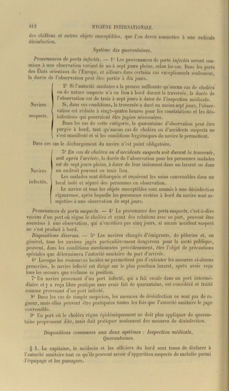 dos chiffons cl autres objets susceptibles, cjue l’on devra soumettre à une radicale désinfection. Système des quarantaines. Provenances de ports infectés. — 1° Les provenances de ports infectés seront sou- mises à une observation variant de un à sept jours pleins, selon les cas. Dans les ports des Liais orientaux de l’Europe, et ailleurs dans certains cas exceptionnels seulement, la duree de l’observation peut être portée à dix jours. 2U Si l’autorité sanitaire a la preuve suffisante qu’aucun cas de choléra ou de nature suspecte n’a eu lieu à bord durant la traversée, la durée de l’observation est de trois à sept jours à dater de l’inspection médicale. Navires Si, dans ces conditions, la traversée a duré au moins sept jours, l'obser- vation est réduite à vingt-quatre heures pour les constatations et les dés- suspects. infections qui pourraient être jugées nécessaires. Dans les cas de cette catégorie, la quarantaine d’observation peut être purgée à bord, tant qu’aucun cas de choléra ou d’accidents suspects ne \ s’e>l manifesté et si les conditions hygiéniques du navire le permettent. Dans ces cas le déchargement du navire n’est point obligatoire. Navires infectés. 3° En cas de choléra ou d'accidents suspects soit durant la traversée, soit après l arrivce, la durée de l’observation pour les personnes malades est de sept jours pleins, à dater de leur isolement dans un lazaret ou dans un endroit pouvant en tenir lieu. Les malades sont débarqués et reçoivent les soins convenables dans un local isolé et séparé des personnes en observation. Le navire et tous les objets susceptibles sont soumis à une désinfection rigoureuse, après laquelle les personnes restées à bord du navire sont as- sujetties ii une observation de sept jours. Provenances de ports suspects. — 4° La provenance des ports suspects, c’est-à-dire voisins d’un port où règne le choléra et ayant des relations avec ce port, peuvent être soumises à une observation, qui n’excédera pas cinq jours, si aucun accident suspect ne s’est produit à bord. Dispositions diverses. — 5° Les navires chargés d’émigrants, de pèlerins et, en général, tous les navires jugés particulièrement dangereux pour la santé publique, peuvent, dans les conditions mentionnées précédemment, être l’objet de précautions spéciales que déterminera l’autorité sanitaire du port d’arrivée. 0° Lorsque les ressources locales ne permettent pas d’exécuter les mesures ci-dessus prescrites, le navire infecté est dirigé sur le plus prochain lazaret, après avoir reçu tous les secours que réclame sa position. 7° Un navire provenant d’un port infecté, qui a fait escale dans un port intermé- diaire et y a reçu libre pratique sans avoir fait de quarantaine, est considéré et traité comme provenant d’un port infecté. 8° Dans les cas de simple suspicion, les mesures de désinfection ne sont pas de ri- gueur, mais elles peuvent être pratiquées toutes les fois que l’autorité sanitaire le juge convenable. 9° Un port où le choléra règne épidémiquement ne doit plus appliquer de quaran- taine proprement dite, mais doit pratiquer seulement des mesures de désinfection. Dispositions communes aux deux systèmes : Inspection médicale, Quarantaines. § 1. Le capitaine, le médecin et les officiers du bord sont tenus de déclarer à l’autorité sanitaire tout ce qu’ils peuvent savoir d’apparition suspecte de maladie parmi l’équipage et les passagers.
