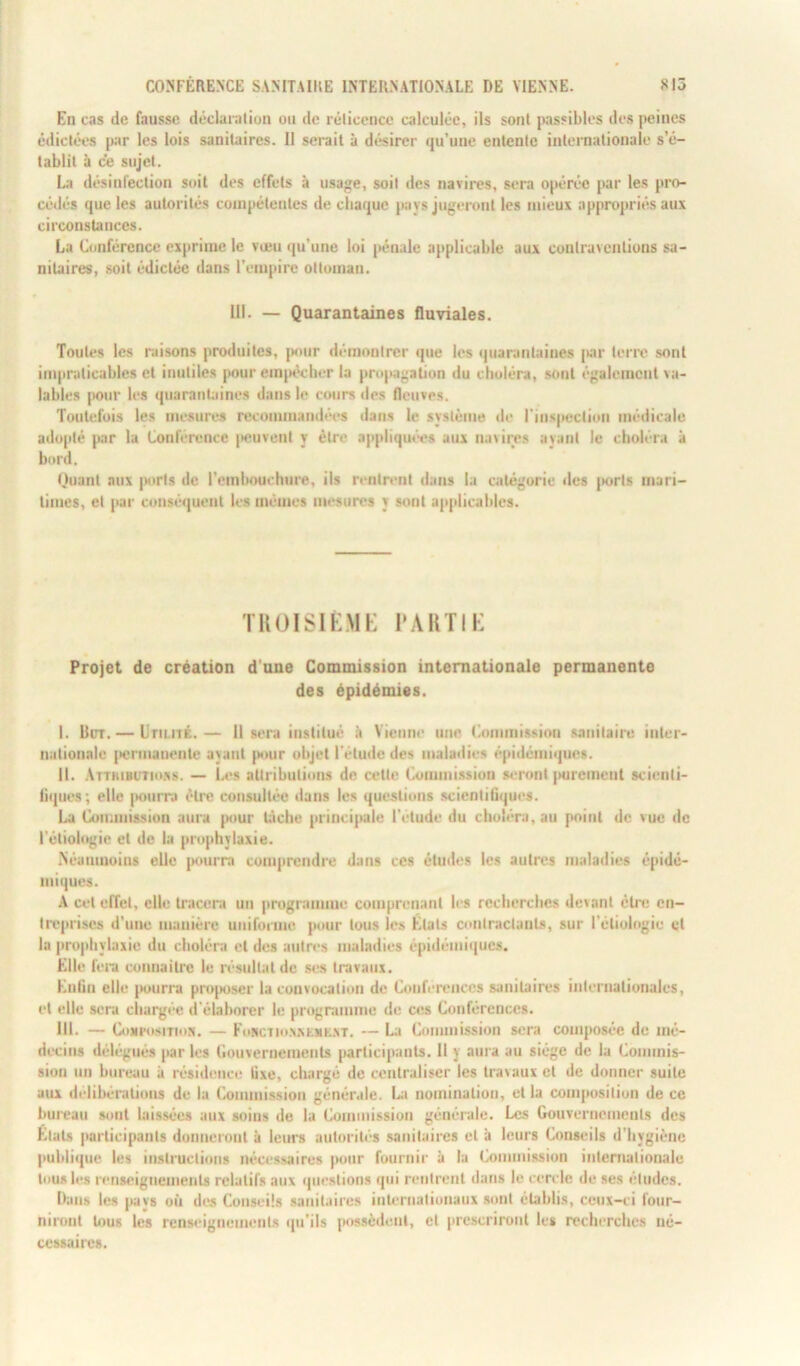 En cas de fausse déclaration ou de rélicence calculée, ils sont passibles des peines édictées par les lois sanitaires. Il serait à désirer qu’une entente internationale s’é- tablit à ce sujet. La désinfection soit des effets à usage, soit des navires, sera opérée par les pro- cédés que les autorités compétentes de chaque pays jugeront les mieux appropriés aux circonstances. La Conférence exprime le voeu qu’une loi pénale applicable aux contraventions sa- nitaires, soit édictée dans l’empire ottoman. 111. — Quarantaines fluviales. Toutes les raisons produites, pour démontrer que les quarantaines par terre sont impraticables et inutiles pour empêcher la propagation du choléra, sont également va- lables pour les quarantaines dans le cours des fleuves. Toutefois les mesures recommandées dans le système de l’inspection médicale adopté par la Conférence peuvent y être appliquées aux navires ayant le choléra à bord. Quant aux ports de l'embouchure, ils rentrent dans la catégorie des jtorts mari- times, et par conséquent les mêmes mesures y sont applicables. TROISIÈME PARTIE Projet de création d une Commission internationale permanente des épidémies. I. lier. — Utilité.— Il sera institué à Vienne une Commission sanitaire inter- nationale permanente ayant pour objet l’élude des maladies épidémiques. II. Attributions. — Les attributions de cette Commission seront purement scienti- fiques; elle pourra être consultée dans les questions scientifiques. La Commission aura pour biche principale l’étude du choléra, au point de vue de l'étiologie et de la prophylaxie. .Néanmoins elle pourra comprendre dans ces études les autres maladies épidé- miques. A cet effet, elle tracera un programme comprenant les recherches devant être en- treprises d’une manière uniforme pour tous les États contractants, sur l'étiologie et la prophylaxie du choléra et des autres maladies épidémiques. Elle fera connaître le résultat de ses travaux. Enfin elle pourra proposer la convocation de Conférences sanitaires internationales, et elle sera chargée d'élaborer le programme de ces Conférences. III. — Composition. — Fonctionnement. — La Commission sera composée de mé- decins délégués par les Gouvernements participants. 11 y aura au siège de la Commis- sion un bureau à résidence lixe, chargé de centraliser les travaux et de donner suite aux délibérations de la Commission générale. La nomination, et la composition de ce bureau sont laissées aux soins de la Commission générale. Les Gouvernements des Etats participants donneront à leurs autorités sanitaires et à leurs Conseils d’hygiène publique les instructions nécessaires pour fournir à la Commission internationale tous les renseignements relatifs aux questions qui rentrent dans le cercle de ses éludes. Dans les pays où des Conseils sanitaires internationaux sont établis, ceux-ci four- niront tous les renseignements qu’ils possèdent, et prescriront les recherches né- cessaires.