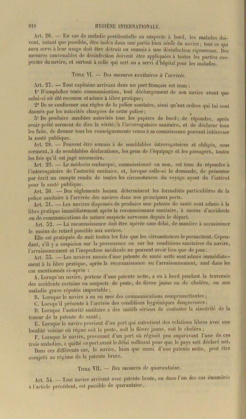 Arl. ‘26. — En cas de maladie pestilentielle ou suspecte à bord, les malades doi- vent, autant que possible, être isolés dans une partie bien aérée du navire; tout ce qui aura servi à leur usage doit être détruit ou soumis à une désinfection rigoureuse. Iles mesures convenables de désinfection doivent être appliquées à toutes les parties sus- pectes du navire, et surtout à celle qui sert ou a servi d’hôpital pour les malades. Titre VI. — Des mesures sanitaires à l'arrivée. Art. 27. — Tout capitaine arrivant dans un port français est tenu : 1° D’empêcher toute communication, tout déchargement de son navire avant que celui-ci ait été reconnu et admis à libre pratique; 2’ De se conformer aux règles de la police sanitaire, ainsi qu’aux ordres qui lui sont donnés par les autorités chargées de cette police; 5° De produire auxdites autorités tous les papiers de bord ; de répondre, après avoir prêté serment de dire la vérité, à l’interrogatoire sanitaire, et de déclarer tous les faits, de donner tous les renseignements venus à sa connaissance pouvant intéresser la santé publique. Art. 28. — Peuvent être soumis à de semblables interrogatoires et obligés, sous serment, à de semblables déclarations, les gens de l’équipage et les passagers, toutes les fois qu’il est jugé nécessaire. Art. 2Ü. — Le médecin embarqué, commissionné ou non, est tenu de répondre à l’interrogatoire de l’autorité sanitaire, et, lorsque celle-ci le demande, de présenter par écrit un compte rendu de toutes les circonstances du voyage ayant de l’intérêt pour la santé publique. Art. 50. — Des règlements locaux déterminent les formalités particulières de la police sanitaire à l’arrivée des navires dans nos principaux ports. Art. 31. —Les navires dispensés de produire une patente de santé sont admis à la libre pratique immédiatement après la reconnaissance sanitaire, à moins d'accidents ou de communications de nature suspecte survenus depuis le départ. Art. 52. —La reconnaissance doit être opérée sans délai, de manière à occasionner le moins de retard possible aux navires. Elle est pratiquée de nuit toutes les fois que les circonstances le permettent. Cepen- dant, s’il y a suspicion sur la provenance ou sur les conditions sanitaires du navire, l’arraisonnement et l’inspection médicale ne peuvent avoir lieu que de jour. Art 55. — Les navires munis d’une patente de santé nette sont admis immédiate- ment à la libre pratique, après la reconnaissance ou l’arraisonnement, sauf dans les cas mentionnés ci-après : A. Lorsqu’un navire, porteur d’une patente nette, a eu à bord pendant la traversée des accidents certains ou suspects de peste, de lièvre jaune ou de choléra, ou une maladie grave réputée importable; 1$. Lorsque le navire a eu en mer des communications compromettantes ; C. Lorsqu’il présente ;i l’arrivée des conditions hygiéniques dangereuses; Ü. Lorsque l’autorité sanitaire a des motifs sérieux de contester la sincérité de la teneur de la patente de santé; E. Lorsque le navire provient d’un port qui entretient des relations libres avec une localité voisine où régné soit la peste, soit la fièvre jaune, soit le choléra , F. Lorsque le navire, provenant d’un port où régnait peu auparavant l’une de ces trois maladies, a quitté ce port avant le délai suffisant pour que le pays soit déclaré net. Dans ces différents cas, le navire, bien que muni d’une patente nette, peut être assujetti au régime de la patente brute. Titre VU. — Des mesures de quarantaine. \, t 34, Tout navire arrivant avec patente brute, ou dans l’un des cas énumères à l’article précédent, est passible de quarantaine.