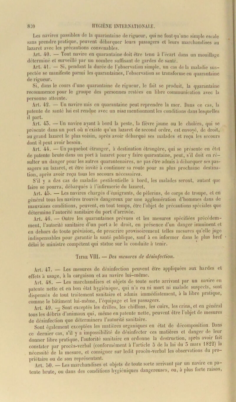 lies navires passibles de la quarantaine de rigueur, qui ne font qu'une simple escale sans prendre pratique, peuvent débarquer leurs passagers et leurs marchandises au la/aret avec les précautions convenables. Art. 40. — Tout navire en quarantaine doit être tenu à l’écart dans un mouillage déterminé et surveillé par un nombre suffisant de gardes de santé. Art. 41. — Si, pendant la durée de l’observation simple, un cas delà maladie sus- pectée se manifeste parmi les quarantaines, l’observation se transforme en quarantaine de rigueur. Si, dans le cours d’une quarantaine de rigueur, le fait se produit, la quarantaine recommence pour le groupe des personnes restées en libre communication avec la personne atteinte. Art. 42. — Un navire mis en quarantaine peut reprendre la mer. Dans ce cas, la patente de santé lui est rendre avec un visa mentionnant les conditions dans lesquelles il part. Art. 45. — Un navire ayant à bord la peste, la fièvre jaune ou le choléra, qui se présente dans un port où n’existe qu’un lazaret de second ordre, est envoyé, de droit, au grand lazaret le plus voisin, après avoir débarqué ses malades et reçu les secours dont il peut avoir besoin. . Art. 44. — Un paquebot étranger, à destination étrangère, qui se présente en état de patente brute dans un port à lazaret pour y faire quarantaine, peut, s’il doit en ré- sulter un danger pour les autres quarantenaires, ne pas être admis à débarquer ses pas- sagers au lazaret, et être invité à continuer sa route pour sa plus prochaine destina- tion, après avoir reçu tous les secours nécessaires. S’il y a des cas de maladie pestilentielle à bord, les malades seront, autant que faire se pourra, débarqués à l’infirmerie du lazaret. Art. 45. — Les navires chargés d’éinigrants, de pèlerins, de corps de troupe, et en général tous les navires trouvés dangereux par une agglomération d’hommes dans de mauvaises conditions, peuvent, en tout temps, être l’objet de précautions spéciales que détermine l’autorité sanitaire du port d’arrivée. Art. 411. — Outre les quarantaines prévues et les mesures spécifiées précédem- ment, l’autorité sanitaire d’un [tort a le droit, en présence d'un danger imminent et en dehors de toute prévision, de prescrire provisoirement telles mesures qu’elle juge indispensables pour garantir la santé publique, sauf à en informer dans le plus bref délai le ministre compétent qui statue sur la conduite à tenir. Titre VIII. — Des mesures (le désinfection. Art. 47. — Les mesures de désinfection peuvent être appliquées aux hardes et effets à usage, à la cargaison et au navire lui-même. Art. 48. — Les marchandises et objets de toute sorte arrivant par un navire en patente nette et en bon état hygiénique, qui n’a eu ni mort ni malade suspects, sont dispensés de tout traitement sanitaire et admis immédiatement, à la libre pratique, comme le bâtiment lui-même, l’équipage et les passagers. Art. 49. — Sont exceptés les drilles, les chiffons, les cuirs, les crins, et en général tous les débris d’animaux qui, même en patente nette, peuvent être l’objet de mesures de désinfection que déterminera l’autorité sanitaire. Sont également exceptées les matières organiques en état de décomposition. Dans ce dernier cas, s’il y a impossibilité de désinfecter ces matières et danger de leur donner libre pratique, l’autorité sanitaire en ordonne la destruction, après avoir fait constater par procès-verbal (conformément à l’article 5 de la loi du 5 mars 1822) la nécessité de la mesure, et consigner sur ledit procès-verbal les observations du pro- priétaire ou de son représentant. Art. 50. — Les marchandises et objets de toute sorte arrivant par un navire en pa- tente brute, ou dans des conditions hygiéniques dangereuses, ou, à plus forte raison,