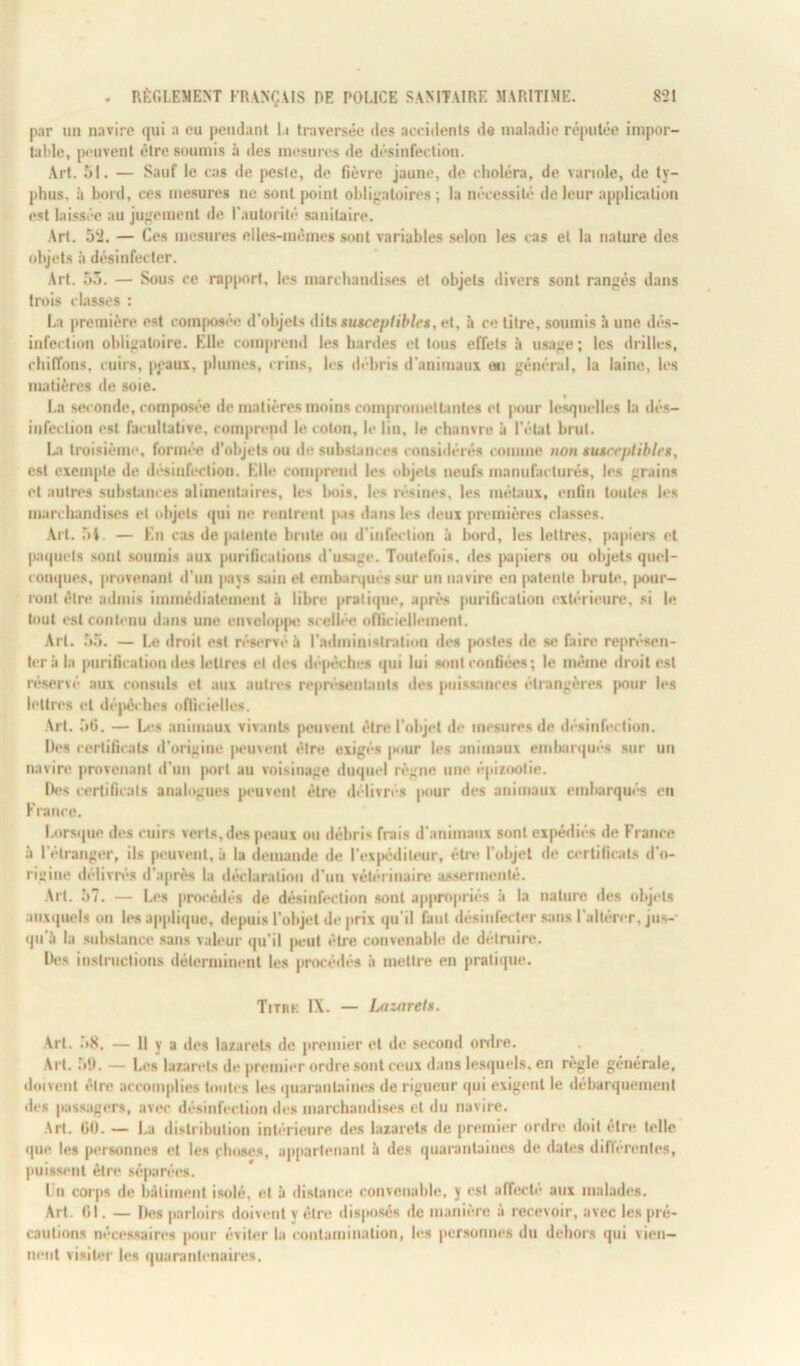 par un navire qui a eu pendant la traversée des accidents de maladie réputée impor- table, peuvent être soumis à îles mesures de désinfection. Art. 51. — Sauf le cas de peste, de fièvre jaune, de choléra, de variole, de ty- phus, à bord, ces mesures no sont point obligatoires ; la nécessité de leur application est laissée au jugement de l'autorité sanitaire. Art. 52. — Ces mesures elles-mêmes sont variables selon les cas et la nature des objets à désinfecter. Art. 55. — Sous ce rapport, les marchandises et objets divers sont rangés dans trois classes : La première est composée d'objets dits susceptibles, et, à ce titre, soumis à une dés- infection obligatoire. Elle comprend les hardes et tous effets à usage; les drilles, chiffons, cuirs, peaux, plumes, crins, les débris d'animaux on général, la laine, les matières de soie. La seconde, composée de matières moins compromettantes et pour lesquelles la dés- infection est facultative, comprend le coton, le lin, le chanvre à l'état brut. La troisième, formée d’objets ou de substances considérés comme non susceptibles, est exemple de désinfection. Elle comprvud les objets neufs manufacturés, les grains et autres substances alimentaires, les bois, les résines, les métaux, enfin toutes les marchandises et objets qui ne rentrent pas dans les deux premières classes. Art. 5t. — En cas de patente brute ou d’infection à Irnrd, les lettres, papiers et paquets sont soumis aux purifications d’usage. Toutefois, des papiers ou objets quel- conques, provenant d’un pays sain et embarqués sur un navire en patente brute, pour- ront être admis immédiatement à libre pratique, après purification extérieure, si le tout est contenu dans une enveloppe scellée officiellement. Art. 55. — Le droit est réservé à l'administration des postes de se faire représen- ter à la purification des lettres et des dépêches qui lui sont confiées; le même droit est réservé aux consuls et aux autres représentants des puissances étrangères pour les lettres et dépêches officielles. Art. 56. — Les animaux vivants peuvent être l’objet de mesures de désinfection. Des certificats d’origine peuvent être exigés pour les animaux embarqués sur uu navire provenant d'un |>ort au voisinage duquel règne une épizootie. Des certificats analogues peuvent être délivrés [tour des animaux embarqués en France. Lorsque des cuirs verts,des peaux ou débris frais d’animaux sont expédiés de France à l'étranger, ils peuvent, à la demande de l’expéditeur, être l’objet de certificats d’o- rigine délivrés d’après la déclaration d’un vétérinaire assermenté. Art. 57. — Les procédés de désinfection sont appropriés à la nature des objets auxquels on les applique, depuis l'objet de prix qu’il faut désinfecter sans l’altérer, jus- qu'à la substance sans valeur qu’il peut être convenable de détruire. Des instructions déterminent les procédés à mettre en pratique. Titrk IX. — Lazaret». Art. .58. — Il y a des lazarets de premier et de second ordre. Art. .’>!). — Les lazarets de premier ordre sont ceux dans lesquels, en règle générale, doivent être accomplies toutes les quarantaines de rigueur qui exigent le débarquement des passagers, avec désinfection des marchandises et du navire. Art. 60. — La distribution intérieure des lazarets de premier ordre doit être telle que les personnes et les choses, appartenant à des quarantaines de dates différentes, puissent être séparées. Un corps de bâtiment isolé, et à distance convenable, y est affecté aux malades. Art. 61. — Des parloirs doivent v être disposés de manière à recevoir, avec les pré- cautions nécessaires pour éviter la contamination, les personnes du dehors qui vien- nent visiter les quarantenaires.