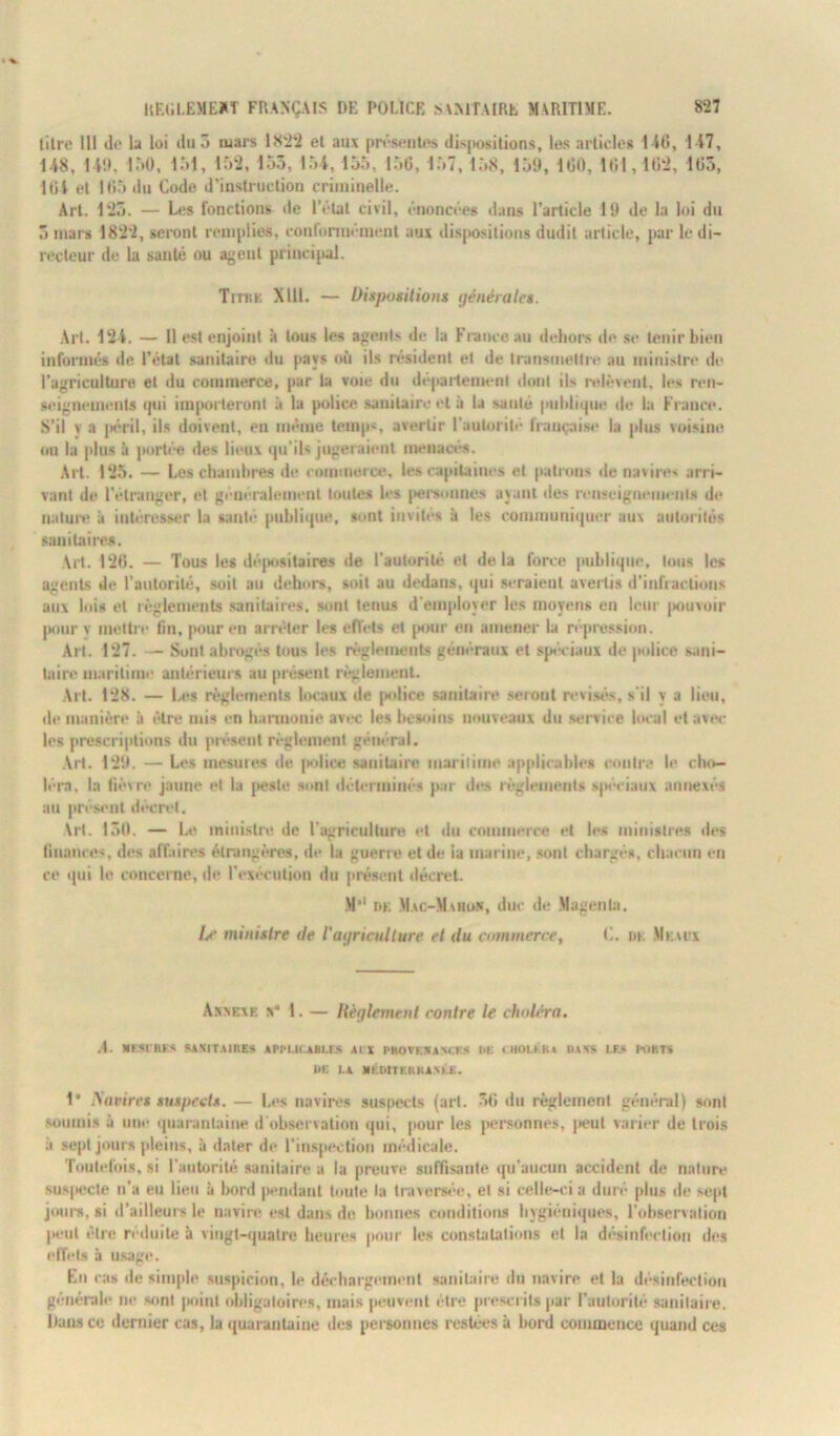 litre III il»' la loi du 5 mars 1822 el aux présentes dispositions, les articles I U», 117, 148, 11!», 150, 151, 152, 153, 154, 155, 156, 157, 158, 159, 160, 161,162, 165, 161 et 165 du Code d’instruction criminelle. Art. 125. — Les fonctions île l’état civil, énoncées dans l’article 19 de la loi du 3 mars 1822, seront remplies, conformément aux dispositions dudit article, par le di- recteur de la santé ou agent principal. Titkk XU1. — Dispositions générales. Art. 121. — Il est enjoint à tous les agents de la France au dehors de se tenir bien informés de l’état sanitaire du pays où ils résident et de transmettre au ministre de l’agriculture el du commerce, par la voie du département dont ils relèvent, les ren- seignements qui importeront à la police sanitaire el à la santé publique de la France. S’il y a péril, ils doivent, en même temps, avertir l’autorité française la plus voisine ou la plus à portée des lieux qu’ils jugeraient menacés. Art. 125. — Les chambres de commerce, leocapitaines et patrons de navires arri- vant de l'étranger, et généralement toutes les personnes ayant des renseignements de nature à intéresser la santé publique, sont invites à les communiquer aux autorités sanitaires. Art. 126. — Tous les dépositaires de l’autorité el delà force publique, tous les agents de l’autorité, soit au dehors, soit au dedans, qui seraient avertis d’infiactions aux lois el règlements sanitaires, sont tenus d’employer les moyens en leur pouvoir pour v mettre lin, pour en arrêter les effets et pour en amener la répression. Art. 127. — Sont abrogés tous les règlements généraux et spéciaux de police sani- taire maritime antérieurs au présent règlement. Art. 128. — Les règlements locaux de [Milice sanitaire seront révisés, s’il y a lieu, île manière à être mis en harmonie avec les besoins nouveaux du service local et avec les prescriptions du présent règlement général. Art. 129. — Les mesures de police sanitaire maritime applicables contra le cho- léra, la fièvre jaune et la peste sont déterminés par des règlements spéciaux annexés au présent décret. Art. 130. — Le ministre de l’agriculture et du commerce et les ministres des finances, des affaires étrangères, de ta guerre et de ia marine, sont chargés, chacun en ce qui le concerne, de l'exécution du présent décret. M*1 dk Mac-Mahon, duc de Magenta. Le ministre de l'agriculture et du commerce, C. dk Meaux Annexe «• 1. — Règlement contre le choléra. .4. «ESCHES SANITAIRES APPLICABLES Al I PROVENANCE' DE CHOLERA DANS LES PORTS UE LA MÉDITERRANÉE. 1* Navires suspects. — Les navires suspects (art. 36 du règlement général) sont soumis à une quarantaine d’observation qui, pour les personnes, peut varier de trois à sept jours pleins, à dater de l’inspection médicale. Toutefois, si l’autorité sanitaire a la preuve suffisante qu’aucun accident de nature suspecte n’a en lieu à bord pendant toute la traversée, el si celle-ci a duré [dus de sept jours, si d’ailleurs le navire est dans de bonnes conditions hygiéniques, l’observation peut être réduite à vingt-quatre heures pour les constatations et la désinfection des effets à usage. En cas de simple suspicion, le déchargement sanitaire du navire et la désinfection générale ne sont point obligatoires, mais peuvent cire prescrits par l’autorité sanitaire. Dans ce dernier cas, la quarantaine des personnes restées à bord commence quand ces