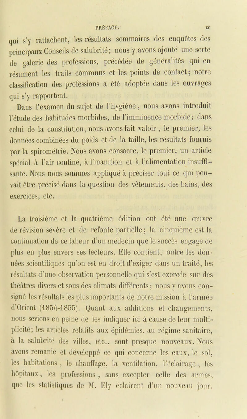 qui s’y rattcaclient, les résultats sommaires des enquêtes des principaux Conseils de salubrité; nous y avons ajouté une sorte de galerie des professions, précédée de généralités qui en résument les traits communs et les points de contact; notre classification des professions a été adoptée dans les ouvrages qui s’y rapportent. Dans l’examen du sujet de l’hygiène, nous avons introduit l’étude des habitudes morbides, de l’imminence morbide; dans celui de la constitution, nous avons fait valoir , le premier, les données combinées du poids et de la taille, les résultats fournis par la spirométrie. Nous avons consacré, le premier, un article spécial à l’air confiné, à l’inanition et à ralimentation insuffi- sante. Nous nous sommes appliqué à préciser tout ce qui pou- vait être précisé dans la question des vêtements, des bains, des exercices, etc. La troisième et la quatrième édition ont été une œuvre de révision sévère et de refonte partielle ; la cinquième est la continuation de ce labeur d’un médecin que le succès engage de plus en plus envers ses lecteurs. Elle contient, outre les don- nées scientifiques qu’on est en droit d’exiger dans un traité, les résultats d’une observation personnelle qui s’est exercée sur des théâtres divers et sous des climats différents ; nous y avons con- signé les résultats les plus importants de notre mission à l’armée d’CJrient ('I85â-'1855). Quant aux additions et changements, nous serions en peine de les indiquer ici à cause de leur multi- plicité; les articles relatifs aux épidémies, au régime sanitaire, à la salubrité des villes, etc., sont presque nouveaux. Nous avons remanié et développé ce qui concerne les eaux, le sol, les habitations, le chauffage, la ventilation, réclairagc , les hôpitaux, les professions , sans excepter celle des armes, que les statisliipjcs de M. Ely éclairent d’un nouveau jour.