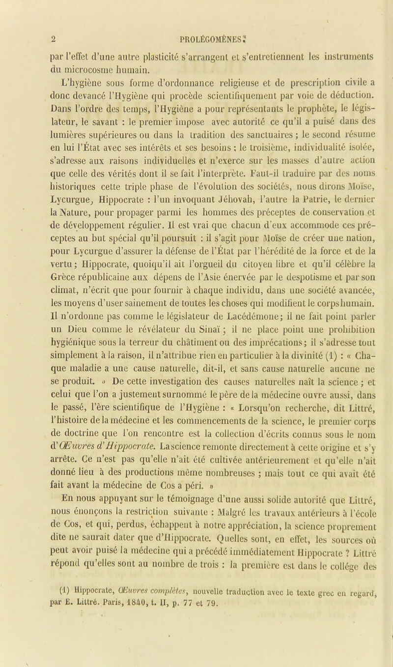 par l’effcl d’une autre plasticité s’arrangent et s’entretiennent les instruments du microcosme humain. L’hygiène sous forme d’ordonnance religieuse et de prescription civile a donc devancé l’Hygiène qui procède scientilicjuement par voie de déduction. Dans l’ordre des temps, l’Hygiène a pour représentants le prophète, le légis- lateur, le savant : le premier impose avec autorité ce qu’il a puisé dans des lumières supérieures ou dans la tradition des sanctuaires ; le second résume en lui l’État avec ses intérêts et ses besoins ; le troisième, individualité isolée, s’adresse aux raisons individuelles et n’exerce sur les masses d’autre action que celle des vérités dont il se fait l’interprète. Faut-il traduire par des noms historiques cette triple phase de l’évolution des sociétés, nous dirons Moïse, Lycurgue^ Hippocrate : l’un invoquant Jéhovah, l’autre la Patrie, le dernier la Nature, pour propager parmi les hommes des préceptes de conservation et de développement régulier. Il est vrai que chacun d’eux accommode ces pré- ceptes au but spécial qu’il poursuit : il s’agit pour Moïse de créer une nation, pour Lycurgue d’assurer la défense de l’État par l’hérédité de la force et de la vertu; Hippocrate, quoiqu’il ait l’orgueil du citoyen libre et qu’il célèbre la Grèce républicaine aux dépens de l’Asie énervée par le despotisme et par son climat, n’écrit que pour fournir à chaque individu, dans une société avancée, les moyens d’user sainement de toutes les choses qui modifient le corps humain. Il n’ordonne pas comme le législateur de Lacédémone; il ne fait point parler un Dieu comme le révélateur du Sinaï ; il ne place point une prohibition hygiénique sous la terreur du châtiment ou des imprécations; il s’adresse tout simplement à la raison, il n’attribue rien en particulier à la divinité (1) : « Cha- que maladie a une cause naturelle, dit-il, et sans cause naturelle aucune ne se produit. « De cette investigation des causes naturelles naît la science ; et celui que l’on a justement surnommé le père de la médecine ouvre aussi, dans le passé, l’ère scientifique de l’Hygiène : « Lorsqu’on recberche, dit Littré, l’bistoire de la médecine et les commencements de la science, le premier corps de doctrine que l’on rencontre est la collection d’écrits connus sous le nom A'Œuvres d’Hippocrate. Lascience remonte directement à cette origine et s’y arrête. Ce n’est pas qu’elle n’ait été cultivée antérieurement et qu’elle n’ait donné lieu à des productions même nombreuses ; mais tout ce qui avait été fait avant la médecine de Cos a péri. » En nous appuyant sur le témoignage d’une aussi solide autorité que Littré, nous énonçons la restriction suivante : Malgré les travaux antérieurs à l’école de Cos, et qui, perdus, échappent à notre appréciation, la science proprement dite ne saurait dater que d’Hippocrate. Quelles sont, en effet, les sources où peut avoir puisé la médecine qui a précédé immédiatement Hi|)pocrale ? Littré répond qu’elles sont au nombre de trois : la première est dans le collège des (1) llippociulc, üLuui'es complulcs^ nouvelle traduction avec le texte grec en regard, par E. Littré. Paris, 1840, t. II, p. 77 et 79.