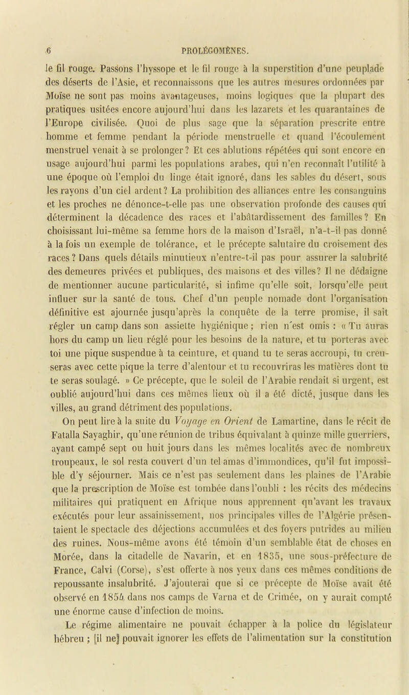 le fil rouge. Passons l’iiyssope et le (il rouge à la superstition d’une peuplade des déserts de l’Asie, et reconnaissons que les autres mesures ordonnées par Moïse ne sont pas moins avantageuses, moins logiques que la plupart des pratiques usitées encore aujourd’hui dans les lazarets et les quarantaines de l’Europe civilisée. Quoi de plus sage que la séparation prescrite entre homme et femme pendant la période menstruelle et ([uand l’écoulement menstruel venait h se prolonger? Et ces ablutions répétées qui sont encore en usage aujourd’hui parmi les populations arabes, qui n’en reconnaît l’utilité à une époque où l’emploi du linge était ignoré, dans les sables du désert, sous les rayons d’un ciel ardent? La prohibition des alliances entre les consanguins et les proches ne dénonce-t-elle pas une observation profonde des causes qui déterminent la décadence des races et l’abiltardissement des familles? En choisissant lui-même sa femme hors de la maison d’Israël, n’a-t-il pas donné à la fois un exemple de tolérance, et le précepte salutaire du croisement des races? Dans quels détails minutieux n’entre-t-il pas pour assurer la salubrité des demeures privées et publiques, des maisons et des villes? Il ne dédaigne de mentionner aucune particularité, si infime qu’elle soit, lorsqu’elle peut influer sur la santé de tous. Chef d’un peuple nomade dont l’organisation définitive est ajournée jusqu’après la conquête de la terre promise, il sait régler un camp dans son assiette hygiénique; rien n'est omis: «Tu auras hors du camp un lieu réglé pour les besoins de la nature, et tu porteras avec toi une pique suspendue à ta ceinture, et quand tu te seras accroupi, tu creu- seras avec celte pique la terre d’alentour et tu recouvriras les matières dont lu te seras soulagé. » Ce précepte, que le soleil de l’Arabie rendait si urgent, est oublié aujourd’hui dans ces mêmes lieux où il a été dicté, jusque dans les villes, au grand détriment des populations. On peut lire à la suite du Voyage en Orient de Lamartine, dans le récit de Fatalla Sayaghir, qu’une réunion de tribus équivalant à quinze mille guerriei's, ayant campé sept ou huit jours dans les mêmes localités avec de nombreux troupeaux, le sol resta couvert d’un tel amas d’immondices, qu’il fut impossi- ble d’y séjourner. Mais ce n’est pas seulement dans les plaines de l’Arabie que la prescription de Moïse est tombée dans l’oubli : les récits des médecins militaires qui pratiquent eu Afrique nous apprennent qu’avant les travaux exécutés pour leur assainissement, nos principales villes de l’Algérie présen- taient le spectacle des déjections accumulées et des foyers putrides au milieu des ruines. Nous-même avons été témoin d’un semblable état de choses eu Morée, dans la citadelle de Navarin, et en 1835, une sous-préfecture de France, Caivi (Corse), s’est oflerie à nos yeux dans ces mêmes conditions de repoussante insalubrité. J’ajouterai que si ce précepte de !\loîse avait été observé en 1856, dans nos camps de Varna et de Crimée, on y aurait compté une énorme cause d’infection de moins. Le régime alimentaire ne pouvait échapper à la police du législateur hébreu ; [il nej pouvait ignorer les effets de l’alimentation sur la constitution