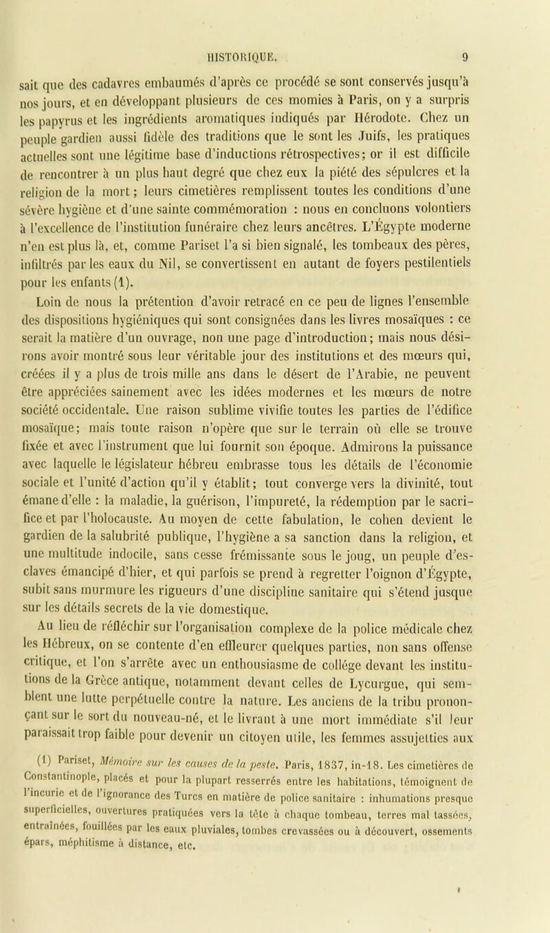 sait que des cadavres embaumés d’après ce procédé se sont conservés jusqu’à nos jours, et en développant plusieurs de ces momies a Paris, on y a surpris les papyrus et les ingrédients aromatiques indiqués par Hérodote. Chez un peuple gardien aussi Iklèle des traditions que le sont les .Tuifs, les pratiques actuelles sont une légitime base d’inductions rétrospectives; or il est difficile de rencontrer à un plus haut degré que chez eux la piété des sépulcres et la religion de la mort ; leurs cimetières remplissent toutes les conditions d’une sévère hygiène et d’une sainte commémoration : nous en concluons volontiers à l’excellence de l’institution funéraire chez leurs ancêtres. L’Égypte moderne n’en est plus là, et, comme Pariset l’a si bien signalé, les tombeaux des pères, inliltrés parles eaux du Nil, se convertissent en autant de foyers pestilentiels pour les enfants (1). Loin de nous la prétention d’avoir retracé en ce peu de lignes l’ensemble des dispositions hygiéniques qui sont consignées dans les livres mosaïques ; ce serait la matière d’un ouvrage, non une page d’introduction; mais nous dési- rons avoir montré sous leur véritable jour des institutions et des moeurs qui, créées il y a plus de trois mille ans dans le désert de l’Arabie, ne peuvent être appréciées sainement avec les idées modernes et les mœurs de notre société occidentale. Une raison sublime vivifie toutes les parties de l’édifice mosaïque; mais toute raison n’opère que sur le terrain où elle se trouve fixée et avec l’instrument que lui fournit son époque. Admirons la puissance avec laquelle le législateur hébreu embrasse tous les détails de l’économie sociale et l’unité d’action qu’il y établit; tout converge vers la divinité, tout émane d’elle : la maladie, la guérison, l’impureté, la rédemption par le sacri- fice et par l’holocauste. Au moyen de cette fabulation, le coben devient le gardien de la salubrité publique, l’hygiène a sa sanction dans la religion, et une multitude indocile, sans cesse frémissante sous le joug, un peuple d’es- claves émancipé d’hier, et qui parfois se prend à regretter l’oignon d’Égypte, subit sans murmure les rigueurs d’une discipline sanitaire qui s’étend jusque sur les détails secrets de la vie domestique. Au lieu de réfléchir sur l’organisation complexe de la police médicale chez les Hébreux, on se contente d’en eflleuror quelques parties, non sans offense critique, et l’on s’arrête avec un enthousiasme de collège devant les institu- tions de la Grèce antique, notamment devant celles de Lycurgue, qui .sem- blent une lutte perpétuelle contre la nature. Les anciens de la tribu pronon- çant sur le sort du nouveau-né, et le livrant à une mort immédiate s’il leur paiaissait trop faible pour devenir un citoyen utile, les femmes assujetties aux (1) Panset, Mémoirn sur les causes de la peste. Paris, 1837, iii-18. Les cimetières de Constantinople, placés et pour la plupart resserrés entre les habitations, témoignent de 1 incurie et de 1 ignorance des Turcs en matière de police sanitaire ; inhumations presque superficielles, ouvertures pratiquées vers la tète à chaque tombeau, terres mal tassées, entraînées, fouillées par les eaux pluviales, tombes crevassées ou à découvert, ossements épars, méphitisme à distance, etc.