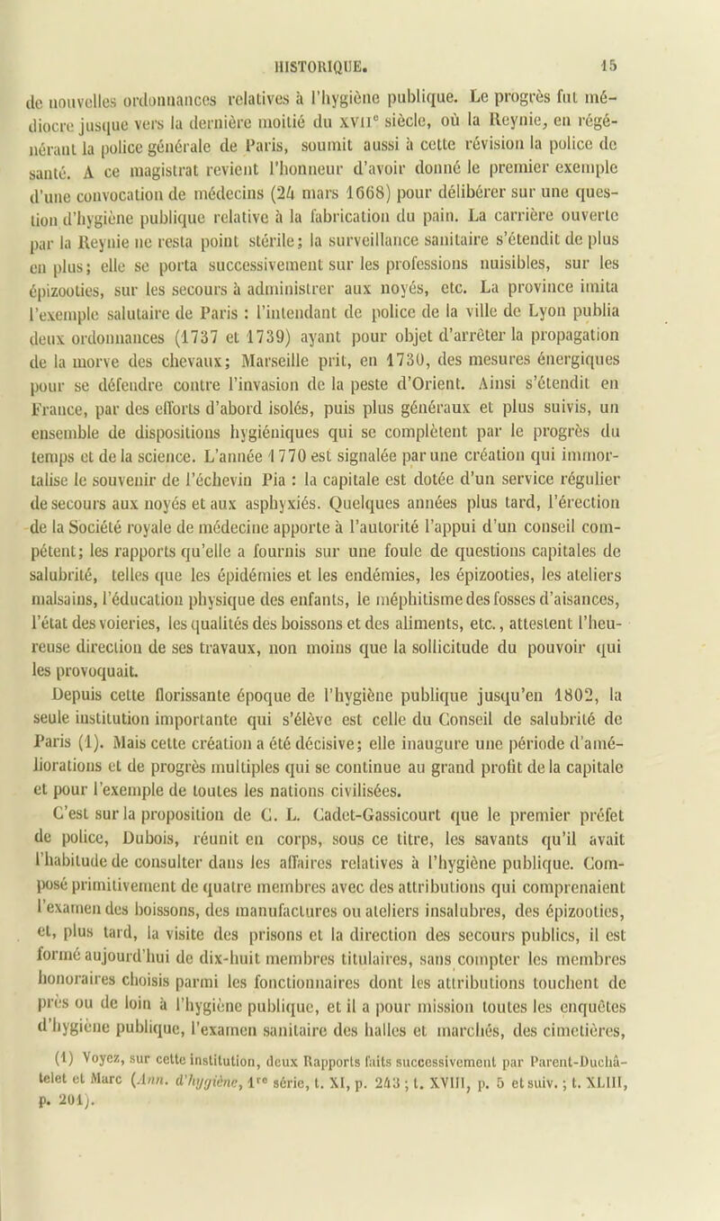 de iiouvülles ordonnances relatives à l’Iiygiène publique. Le progrès fut mé- diocre jusque vers la dernière moitié du xvil® siècle, où la lleyuie, en régé- nérant la police générale de Paris, soumit aussi à cette révision la police de santé. A ce magistrat revient l’honneur d’avoir donné le premier exemple d’une convocation de médecins {2U mars 1668) pour délibérer sur une ques- tion d’hygiène publique relative à la fabrication du pain. La carrière ouverte par la Keynie ne resta point stérile; la surveillance sanitaire s’étendit de plus en plus ; elle se porta successivement sur les professions nuisibles, sur les épizooties, sur les secours à administrer aux noyés, etc. La province imita l’exemple salutaire de Paris : l’intendant de police de la ville de Lyon publia deux ordonnances (1737 et 1739) ayant pour objet d’arrêter la propagation de la morve des chevaux; Marseille prit, en 1730, des mesures énergiques pour se défendre contre l’invasion de la peste d’Orient. Ainsi s’étendit en France, par des efforts d’abord isolés, puis plus généraux et plus suivis, un ensemble de dispositions hygiéniques qui se complètent par le progrès du temps et delà science. L’année I 770 est signalée par une création qui immor- talise le souvenir de l’échevin Pia : la capitale est dotée d’un service régulier de secours aux noyés et aux asphyxiés. Quelques années plus tard, l’érection de la Société royale de médecine apporte à l’autorité l’appui d’un conseil com- pétent; les rapports qu’elle a fournis sur une foule de questions capitales de salubrité, telles que les épidémies et les endémies, les épizooties, les ateliers malsains, l’éducation physique des enfants, le méphitisme des fosses d’aisances, l’état des voieries, les qualités des boissons et des aliments, etc., attestent l’heu- reuse direction de ses travaux, non moins que la sollicitude du pouvoir qui les provoquait. Depuis cette florissante époque de l’hygiène publique jusqu’en 1802, la seule institution importante qui s’élève est celle du Conseil de salubrité de Paris (1). Mais cette création a été décisive; elle inaugure une période d’amé- liorations et de progrès multiples qui se continue au grand profit de la capitale et pour l’exemple de toutes les nations civilisées. C’est sur la proposition de C. L. Cadct-Gassicourt que le premier préfet de police, Dubois, réunit en corps, sous ce titre, les savants qu’il avait l’habitude de consulter dans les affaires relatives à l’hygiène publique. Com- jKisé primitivement de quatre membres avec des attributions qui comprenaient l’examen des boissons, des manufactures ou ateliers insalubres, des épizooties, et, plus tard, la visite des prisons et la direction des secours publics, il est formé aujourd’hui de dix-huit membres titulaires, sans compter les membres honoraires choisis parmi les fonctionnaires dont les attributions touchent de près ou de loin à l’hygiène publique, et il a pour mission toutes les enquêtes d’hygiène publique, l’examen sanitaire des halles et marchés, des cimetières, (1) Voyez, sur cette institution, deu.\ Rapports faits successivement par Pareut-Üucliâ- telet et Marc {Ann. d'hijrjiène, 1^® série, t. XI, p. 243 ; t. XVIII, p. 5 etsuiv. ; t. XLIII, p. 2ül).