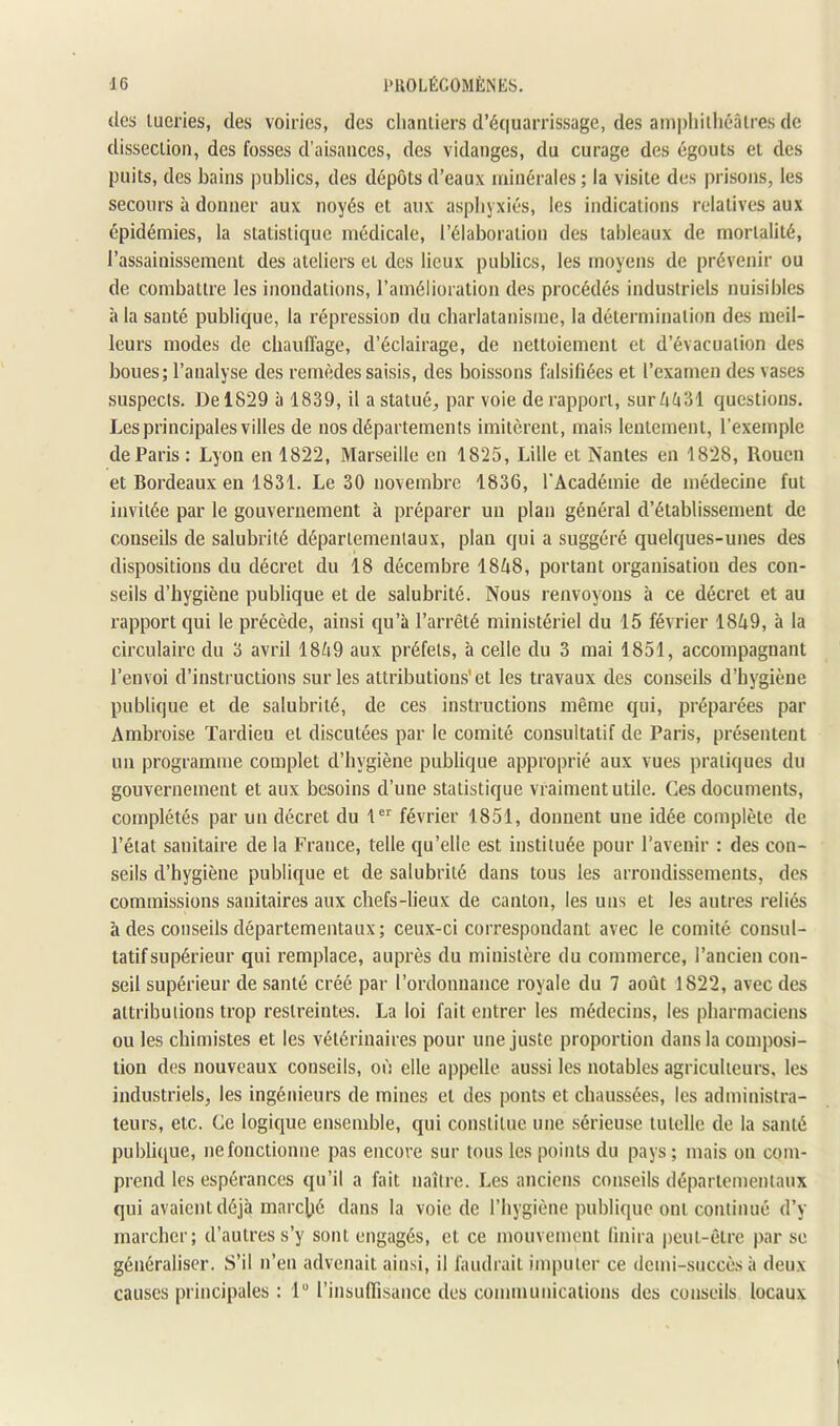 des lueries, des voiries, des charniers d’équarrissage, des am])hiiliéâires de dissection, des fosses d’aisances, des vidanges, du curage des égouts et des puits, des bains publics, des dépôts d’eaux minérales ; la visite des prisons, les secours à donner aux noyés et aux asphyxiés, les indications relatives aux épidémies, la statistique médicale, l’élaboration des tableaux de mortalité, l’assainissement des ateliers et des lieux publics, les moyens de prévenir ou de combattre les inondations, ramélioration des procédés industriels nuisibles à la santé publique, la répression du charlatanisme, la détermination des meil- leurs modes de chaufl'age, d’éclairage, de nettoiement et d’évacuation des boues; l’analyse des remèdes saisis, des boissons falsifiées et l’examen des vases suspects. De 1829 à 1839, il a statué, par voie de rapport, sur ôé31 questions. Les principales villes de nos départements imitèrent, mais lentement, l’exemple de Paris : Lyon en 1822, Marseille en 1825, Lille et Nantes en 1828, Rouen et Bordeaux en 1831. Le 30 novembre 1836, l’Académie de médecine fut invitée par le gouvernement à préparer un plan général d’établissement de conseils de salubrité départementaux, plan qui a suggéré quelques-unes des dispositions du décret du 18 décembre 18Zi8, portant organisation des con- seils d’bygiène publique et de salubrité. Nous renvoyons à ce décret et au rapport qui le précède, ainsi qu’à l’arrêté ministériel du 15 février 1849, à la circulaire du 3 avril 1849 aux préfets, à celle du 3 mai 1851, accompagnant l’envoi d’instructions sur les attributions'et les travaux des conseils d’bygiène publique et de salubrité, de ces instructions même qui, préparées par Ambroise Tardieu et discutées par le comité consultatif de Paris, présentent un programme complet d’bygiène publique approprié aux vues pratiques du gouvernement et aux besoins d’une statistique vraiment utile. Ces documents, complétés par un décret du 1®’' février 1851, donnent une idée complète de l’état sanitaire de la France, telle qu’elle est instituée pour l’avenir : des con- seils d’hygiène publique et de salubrité dans tous les arrondissements, des commissions sanitaires aux chefs-lieux de canton, les uns et les antres reliés à des conseils départementaux; ceux-ci correspondant avec le comité consul- tatif supérieur qui remplace, auprès du ministère du commerce, l’ancien con- seil supérieur de santé créé par l’ordonnance royale du 7 août 1822, avec des attributions trop restreintes. La loi fait entrer les médecins, les pharmaciens ou les chimistes et les vétérinaires pour une juste proportion dans la composi- tion des nouveaux conseils, où elle appelle aussi les notables agriculteurs, les industriels, les ingénieurs de mines et des ponts et chaussées, les administra- teurs, etc. Ce logique ensemble, qui constitue une sérieuse tutelle de la santé publique, ne fonctionne pas encore sur tous les points du pays; mais on com- prend les espérances qu’il a fait naître. Les anciens conseils départementaux qui avaient déjà marclté dans la voie de l’hygiène publique ont continué d’y marcber; d’autres s’y sont engagés, et ce mouvement finira peut-être par se généraliser. S’il n’en advenait ainsi, il faudrait imputer ce demi-succès à deux causes principales : 1“ rinsulTisancc des communications des conseils locaux