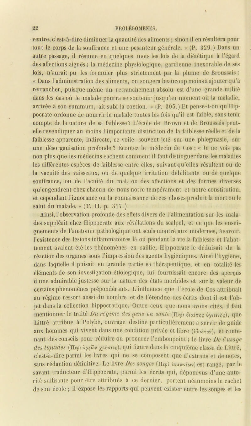 ventre, c’est-à-dire diminuer la quantité des aliments ; sinon il en résultera pour tout le corps de la soullVance et une pesanteur générale. » (F. 329.) Dans un autre passage, il résume en quelques mots les lois de la diététique à l’égard des affections aiguës ; la médecine physiologique, gardienne inexorable de ses lois, n’aurait pu les formuler plus strictement par la plume de Broussais : « Dans l’administration des aliments, on songera beaucoup moins à ajouter qu’à retrancher, puisque même un retranchement absolu est d’une grande utilité dans les cas où le malade pourra se soutenir jusqu’au moment où la maladie, arrivée à son summum, ait subi la coction. » (P. 305.) Et pense-t-on qu’Hip- pocrate ordonne de nourrir le malade toutes les fois qu’il est faible, sans tenir compte de la nature de sa faiblesse ? L’école de Brown et de Broussais peut- elle revendiquer au moins l’importante distinction de la faiblesse réelle et de la faiblesse apparente, indirecte, ce voile souvent jeté sur une phlegmasie, sur une désoi'ganisation profonde ? Écoutez le médecin de Cos : « Je ne vois pas non plus que les médecins sachent comment il faut distinguer dans les maladies les différentes espèces de faiblesse entre elles, suivant qu’elles résultent ou de la vacuité des vaisseaux, ou de quelque irritation débilitante ou de quelque souffrance, ou de l’acuité du mal, ou des affections et des formes diverses qu’engendrent chez chacun de nous notre tempérament et notre constitution; et cependant l’ignorance ou la connaissance de ces choses produit la mort ou le salut du malade. « ( F. II, p. 317.) Ainsi, l’observation profonde des effets divers de l’alimentation sur les mala- des suppléait chez Hippocrate aux révélations du scalpel, et ce que les ensei- gnements de l’anatomie pathologique ont seuls montré aux modernes, à savoir, l’existence des lésions inflammatoires là où pendant la vie la faiblesse et l’abat- tement avaient été les phénomènes en saillie, Hippocrate le déduisait de la réaction des organes sous l’impression des agents hygiéniques. Ainsi l’hygiène, dans laquelle il puisait en grande partie sa thérapeutique, et en totalité les éléments de son investigation étiologique, lui fournissait encore des aperçus d’une admirable justesse sur la nature des étals morbides et sur la valeur de certains phénomènes prépondérants. L’influence que l’école de Cos attribuait au régime ressort aussi du nombre et de l’étendue des écrits dont il est l’ob- jet dans la collection hippocratique. Outre ceux que nous avons cités, il faut mentionner le traité Du réqime des gens en santé (lltpt SiaU-n; ùyceiyriç), que Littré attribue à Polybe, ouvrage destiné particulièrement à servir de guide aux hommes qui vivent dans une condition privée et libre (iSuorai), et conte- nant des conseils pour réduire ou procurer rembonpoinl ; le livre De l’usage des liquides (IlEpi ùypwv ^^pyjjtoç), qui ligure dans la cinquième classe de Littré, c’est-à-dire parmi les livres qui ne se composent (pie d’extraits et de notes, sans rédaction définitive. Le livre Des songes (Ilspl tvuTTviov) est rangé, par le savant traducteur d’Hippocrate, parmi les écrits qui, dépourvus d’une auto- rité suffisante pour être attribués à ce dernier, iiorlent néanmoins le cachet de son école ; il expose les rapports qui peuvent exister entre les songes et les