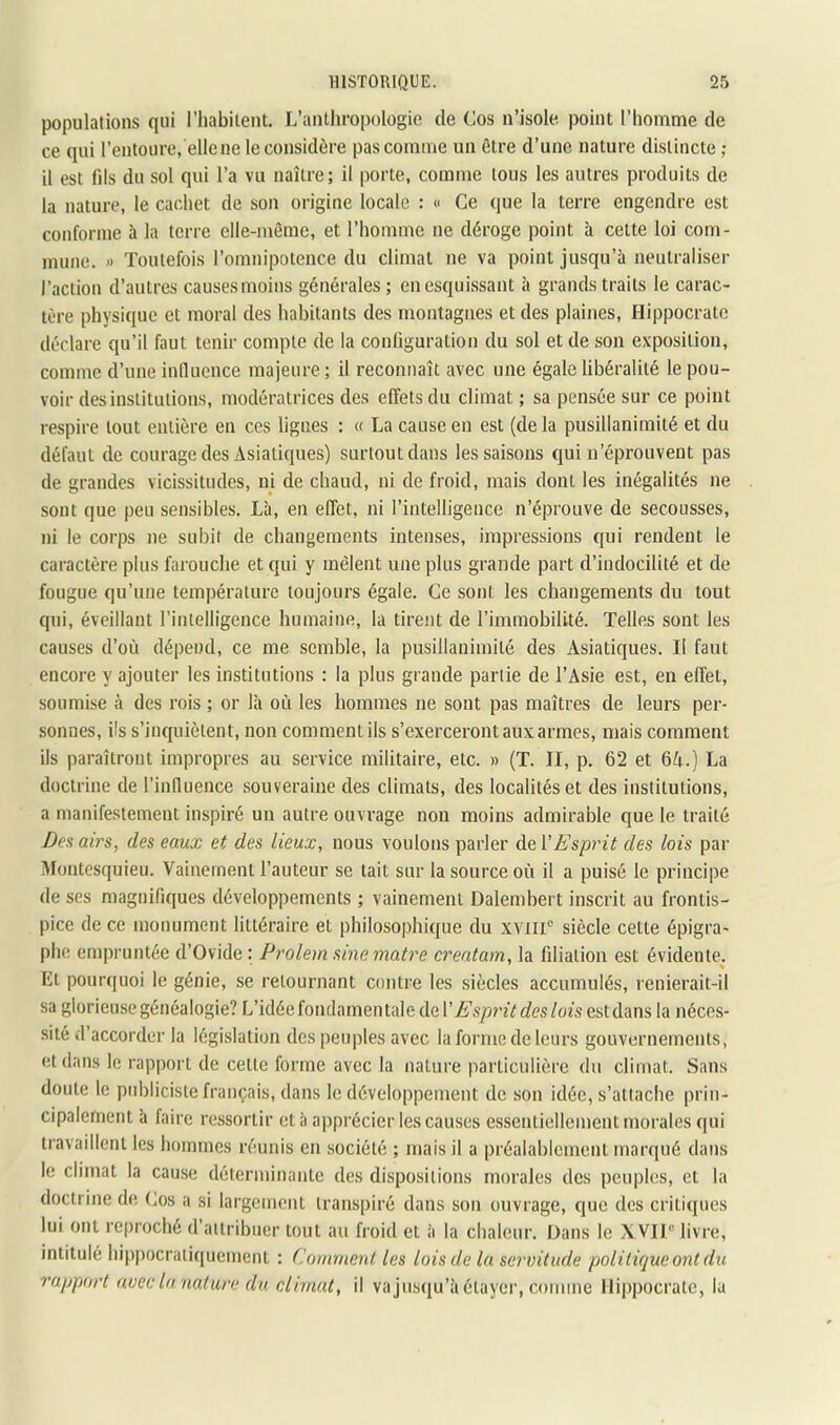 populations qui l’habilent. L’anthropologie de Cos n’isole point l’homme de ce qui l’entoure, elle ne le considère pas comme un être d’une nature distincte ; il est fils du sol qui l’a vu naître; il porte, comme tous les autres produits de la nature, le cachet de son origine locale : « Ce que la terre engendre est conforme à la terre elle-même, et l’homme ne déroge point à cette loi com- mune. » Toutefois l’omnipotence du climat ne va point jusqu’à neutraliser l’action d’autres causes moins générales ; en esquissant à grands traits le carac- tère physique et moral des habitants des montagnes et des plaines, Hippocrate déclare qu’il faut tenir compte de la configuration du sol et de son exposition, comme d’une iuQucnce majeure ; il reconnaît avec une égale libéralité le pou- voir des institutions, modératrices des effets du climat ; sa pensée sur ce point respire tout entière en ces ligues : « La cause en est (de la pusillanimité et du défaut de courage des Asiatiques) surtout dans les saisons qui n’éprouvent pas de grandes vicissitudes, ni de chaud, ni de froid, mais dont les inégalités ne sont que peu sensibles. Là, en effet, ni l’intelligence n’éprouve de secousses, ni le corps ne subit de changements intenses, impressions qui rendent le caractère plus farouche et qui y mêlent une plus grande part d’indocilité et de fougue qu’une température toujours égale. Ce sont les changements du tout qui, éveillant l’intelligence humaine, la tirent de l’immobilité. Telles sont les causes d’où dépend, ce me semble, la pusillanimité des Asiatiques. Il faut encore y ajouter les institutions : la plus grande partie de l’Asie est, en effet, soumise à des rois ; or là où les hommes ne sont pas maîtres de leurs per- sonnes, ils s’inquiètent, non comment ils s’exerceront aux armes, mais comment ils paraîtront impropres au service militaire, etc. » (T. JI, p. 62 et 6A.) La doctrine de l’inHuence souveraine des climats, des localités et des institutions, a manifestement inspiré un autre ouvrage non moins admirable que le traité D(’s airs, des eaux et des lieux, nous voulons parler de {'Esprit des lois par Montesquieu. Vainement l’auteur se tait sur la source où il a puisé le principe de ses magnifiques développements ; vainement Dalembert inscrit au frontis- pice de ce monument littéraire et philosophique du XVTII“ siècle cette épigra- phe empruntée d’Ovide : Prolem sine maire creatam, la filiation est évidente. Et pourquoi le génie, se retournant contre les siècles accumulés, renierait-il sa glorieuse généalogie? L’idée fondamentale de l’Æ's/3?’2Vc?es/ozs est dans la néces- sité d’accorder la législation des peuples avec la forme de leurs gouvernements, et dans le rapport de cette forme avec la nature particulière du climat. Sans doute le publiciste français, dans le développement de son idée, s’attache prin- cipalement à faire ressortir et à apprécier les causes essentiellement morales qui travaillent les hommes réunis en société ; mais il a préalablement marqué dans le climat la cause déterminante des dispositions morales des peuples, et la doctrine de (^os a si largement transpiré dans son ouvrage, que des critiques lui ont reproché d’attribuer tout au froid et à la chaleur. Dans le XVIi“ livre, intitulé hippocratiquement : Comment les lois de la servitude politique ont du rapport avec la nature du climat, il vajusqu’à étayer, comme Hippocrate, la