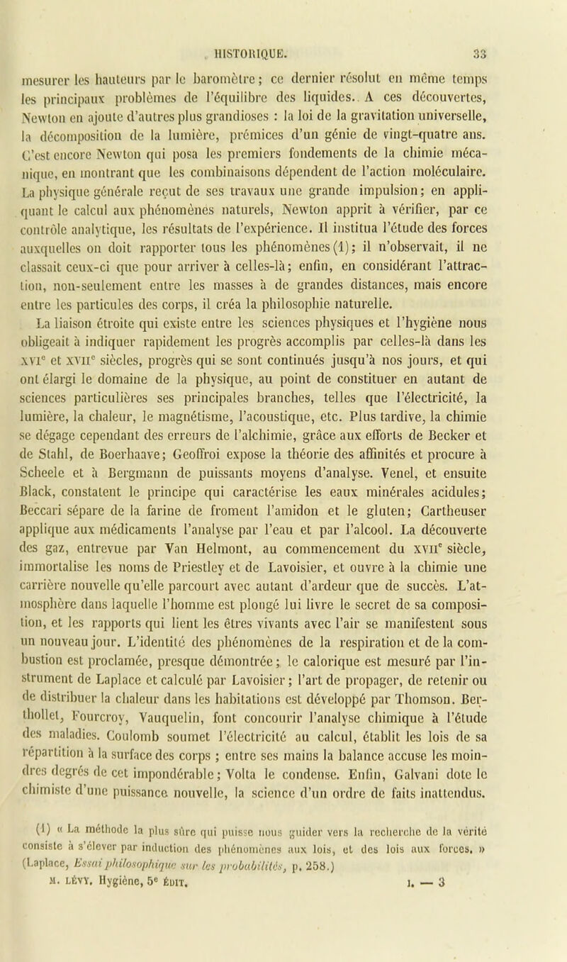 mesurer les hauieiirs par le baromèlre ; ce dernier résolut eu même temps les principaux problèmes de l’équilibre des liquides. A ces découvertes, Newton en ajoute d’autres plus grandioses : la loi de la gravitation universelle, la décomposition de la lumière, prémices d’un génie de vingt-quatre ans. C’est encore Newton qui posa les premiers fondements de la ebimie méca- nique, en montrant que les combinaisons dépendent de l’action moléculaire. La physique générale reçut de ses travaux une grande impulsion; en appli- quant le calcul aux phénomènes naturels. Newton apprit à vérifier, par ce contrôle analytique, les résultats de l’expérience. Il institua l’étude des forces auxquelles on doit rapporter tous les phénomènes (1); il n’observait, il ne classait ceux-ci que pour arriver à celles-là; enfin, en considérant l’attrac- tion, non-seulement entre les masses h de grandes distances, mais encore entre les particules des corps, il créa la philosophie naturelle. La liaison étroite qui existe entre les sciences physiques et l’hygiène nous obligeait à indiquer rapidement les progrès accomplis par celles-là dans les \vi“ et xvir .siècles, progrès qui se sont continués jusqu’à nos jours, et qui ont élargi le domaine de la physique, au point de constituer en autant de sciences particulières ses principales branches, telles que l’électricité, la lumière, la chaleur, le magnétisme, l’acoustique, etc. Plus tardive, la chimie se dégage cependant des erreurs de l’alchimie, grâce aux efforts de Becker et de Stahl, de Boerhaave; Geoffroi expose la théorie des affinités et procure à Scheele et à Bergmann de puissants moyens d’analyse. Venel, et ensuite Black, constatent le principe qui caractérise les eaux minérales acidulés; Beccari sépare de la farine de froment l’amidon et le gluten; Cartheuser applique aux médicaments l’analyse par l’eau et par l’alcool. La découverte des gaz, entrevue par Van Helmont, au commencement du xvii' siècle, immortalise les noms de Priestley et de Lavoisier, et ouvre à la chimie une carrière nouvelle qu’elle parcourt avec autant d’ardeur que de succès. L’at- mosphère dans laquelle l’homme est plongé lui livre le secret de sa composi- tion, et les rapports qui lient les êtres vivants avec l’air se manifestent sous un nouveau jour. L’identité des phénomènes de la respiration et delà com- bustion est proclamée, presque démontrée; le calorique est mesuré par l’in- strument de Laplace et calculé par Lavoisier ; l’art de propager, de retenir ou de distribuer la chaleur dans les habitations est développé par Thomson. Ber- thollet, Pourcroy, Vauquelin, font concourir l’analyse chimique à l’étude des maladies. Coulomb soumet l’électricité au calcul, établit les lois de sa répartition à la surface des corps ; entre ses mains la balance accuse les moin- dres degrés de cet impondérable ; Volta le condense. Enfin, Galvani dote le chimiste d’une puissance nouvelle, la science d’un ordre de faits inattendus. (I) « La méthode la plus si'irc qui puisse nous guider vers la reclierclie de la vérité consiste à s élever par induction des phénomènes aux lois, et des lois aux forces, » (Laplace, Esmit philosophique sur les probubilHis, p, 258.) M. LÉVY, Hygiène, 5« éuit. 1. — 3