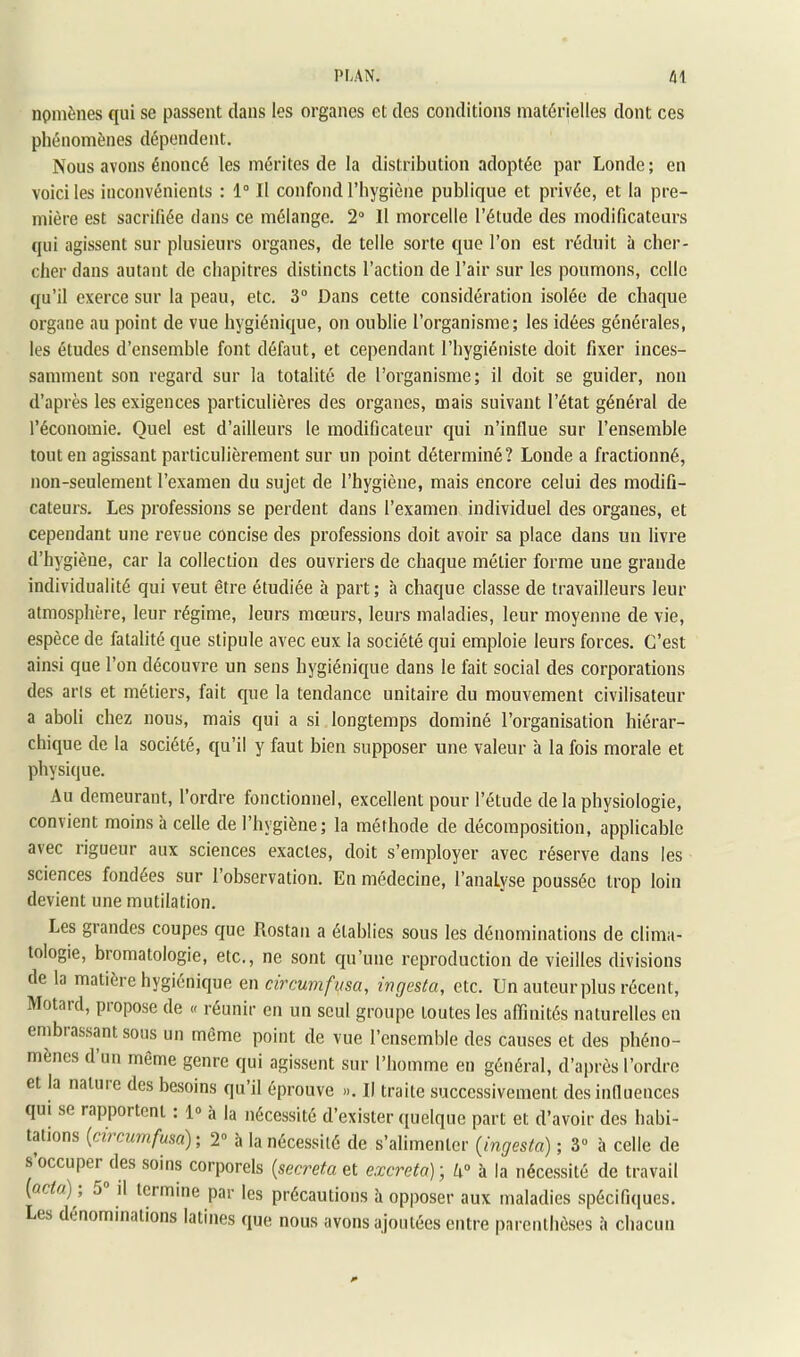 npmènes qui se passent dans les organes et des conditions matérielles dont ces phénomènes dépendent. Nous avons énoncé les mérites de la distribution adoptée par Londe ; en voici les inconvénients : 1° Il confond l’hygiène publique et privée, et la pre- mière est sacrifiée dans ce mélange. 2“ Il morcelle l’étude des modificateurs qui agissent sur plusieurs organes, de telle sorte que l’on est réduit à cher- cher dans autant de chapitres distincts l’action de l’air sur les poumons, celle qu’il exerce sur la peau, etc. 3“ Dans cette considération isolée de chaque organe au point de vue hygiénique, on oublie l’organisme; les idées générales, les études d’ensemble font défaut, et cependant l’bygiéniste doit fixer inces- samment son regard sur la totalité de l’organisme; il doit se guider, non d’après les exigences particulières des organes, mais suivant l’état général de l’économie. Quel est d’ailleurs le modificateur qui n’influe sur l’ensemble tout en agissant particulièrement sur un point déterminé? Londe a fractionné, non-seulement l’examen du sujet de l’hygiène, mais encore celui des modifi- cateurs. Les professions se perdent dans l’examen individuel des organes, et cependant une revue concise des professions doit avoir sa place dans un livre d’hygiène, car la collection des ouvriers de chaque métier forme une grande individualité qui veut être étudiée à part; à chaque classe de travailleurs leur atmosphère, leur régime, leurs mœurs, leurs maladies, leur moyenne de vie, espèce de fatalité que stipule avec eux la société qui emploie leurs forces. C’est ainsi que l’on découvre un sens hygiénique dans le fait social des corporations des arts et métiers, fait que la tendance unitaire du mouvement civilisateur a aboli chez nous, mais qui a si longtemps dominé l’organisation hiérar- chique de la société, qu’il y faut bien supposer une valeur à la fois morale et physique. Au demeurant, l’ordre fonctionnel, excellent pour l’étude de la physiologie, convient moins à celle de l’hygiène; la méthode de décomposition, applicable avec rigueur aux sciences exactes, doit s’employer avec réserve dans les sciences fondées sur 1 observation. En médecine, l’analyse poussée trop loin devient une mutilation. Les grandes coupes que Rostaii a établies sous les dénominations de clima- tologie, bromatologie, etc., ne sont qu’une reproduction de vieilles divisions de la matière hygiénique en circuvifusa, ingesta, etc. Un auteur plus récent. Motard, propose de « réunir en un seul groupe toutes les affinités naturelles en embrassant sous un même point de vue l’ensemble des causes et des phéno- mènes d’un même genre qui agissent sur l’homme en général, d’après l’ordre et la naluie des besoins qu’il éprouve ». Il traite successivement des influences qui se rapportent : 1® à la nécessité d’exister quelque part et d’avoir des habi- tations {circumfum) ; 2“ à la nécessité de s’alimenter {ingesta) ; 3® à celle de s occuper des soins corporels {sécréta et excreta) \ U° à la nécessité de travail {acta) , 5 il termine par les précautions à opposer aux maladies spécifiques. Les dénominations latines que nous avons ajoutées entre parenthèses à chacun