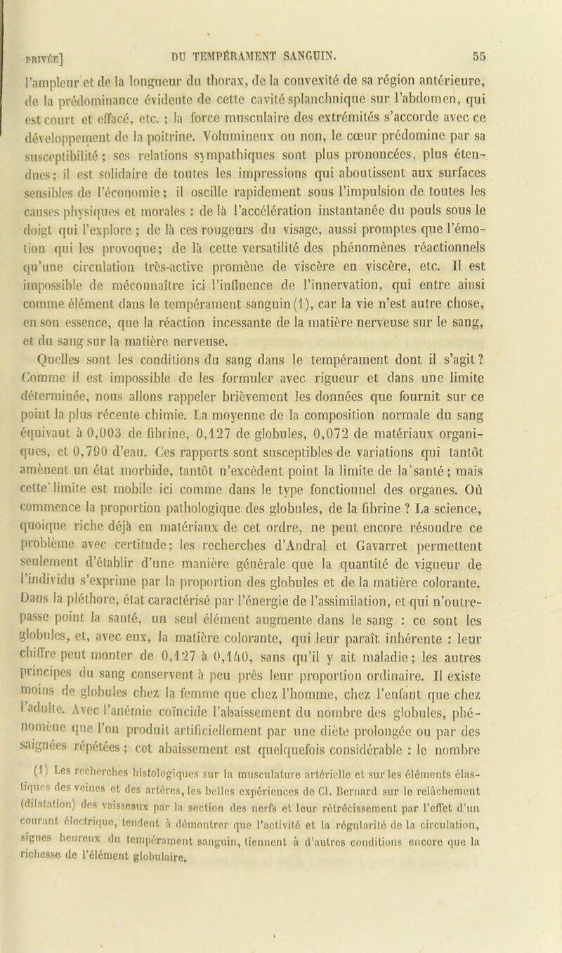 l’ampleur et de la longueur du thorax^ de la convexité de sa région antérieure, de la prédominance évidente de cette cavité splanchnique sur l’abdomen, qui est court et effacé, etc. ; la force musculaire des extrémités s’accorde avec ce développement de la poitrine. Volumineux ou non, le cœur prédomine par sa susceptibilité; scs relations sympathiques sont plus prononcées, plus éten- dues; il est solidaire de toutes les impressions qui aboutissent aux surfaces sensibles de l’économie ; il oscille rapidement sous l’impulsion de toutes les causes physi(]ues et morales : de là l’accélération instantanée du pouls sous le doigt qui l’explore ; de là ces rougeurs du visage, aussi promptes que l’émo- tion qui les provoque; de là cette versatilité des phénomènes réactionnels qu’une circulation très-active promène de viscère en viscère, etc. Il est impossible de méconnaître ici l’influence de l’innervation, qui entre ainsi comme élément dans le tempérament sanguin (1), car la vie n’est autre chose, en son essence, que la réaction incessante de la matière nerveuse sur le sang, et du sang sur la matière nerveuse. Quelles sont les conditions du sang dans le tempérament dont il s’agit? Comme il est impossible do les formuler avec rigueur et dans une limite déterminée, nous allons rappeler brièvement les données que fournit sur ce point la plus récente chimie. La moyenne de la composition normale du sang équivaut à 0,003 de fibrine, 0,127 de globules, 0,072 de matériaux organi- ques, et 0,790 d’eau. Ces rapports sont susceptibles de variations qui tantôt amènent un état morbide, tantôt n’excèdent point la limite de la'sanlé; mais cette’ limite est mobile ici comme dans le type fonctionnel des organes. Où commence la proportion pathologique des globules, de la fibrine ? La science, quoique riche déjà en matériaux de cet ordre, ne peut encore résoudre ce problème avec certitude; les recherches d’Andral et Gavarret permettent seulement d’établir d’une manière générale que la quantité de vigueur de l’individu s’exprime par la proportion des globules et de la matière colorante. Dans la pléthore, état caractérisé par l’énergie de l’assimilation, et qui n’outre- passe point la santé, un seul élément augmente dans le sang : ce sont les globules, et, avec eux, la matière colorante, qui leur paraît inhérente : leur chiffre peut monter de 0,127 à 0,lZi0, sans qu’il y ait maladie; les autres principes du sang conservent à peu près leur proportion ordinaire. Il existe moins de globules chez la femme que chez l’homme, chez l’enfant que chez 1 adulte. Avec l’anémie coïncide l’abaissement du nombre des globules, phé- nomène (pie l’on produit artificiellement par une diète prolongée ou par des saignées répétées ; cct abaissement est quelquefois considérable : le nombre (1) Les recherches histologiques sur la musculature artérielle et sur les éléments élas- tiques des veines et des artères, les belles expériences de Cl. Bernard sur le relâchement (dilatation) des vaisseaux par la section des nerfs et leur rétrécissement par l’effet d’un courant électrique, tendent à démontrer que l’activité et la régularilé de la circulation, signes heureux du tempérament sanguin, tiennent à d’autres conditions encore que la richesse de l’élément globulaire.