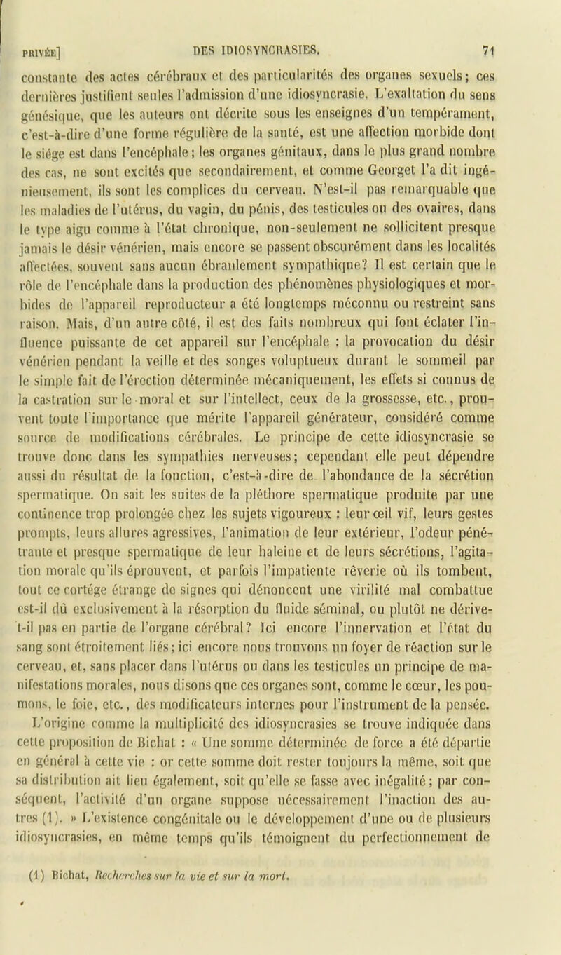 constante des actes cérébraux ei des particularités des organes sexuels; ces dernières justifient senles l’admission d’une idiosyncrasie. L’exaltation du sens génési(|ue, que les auteurs ont décrite sous les enseignes d’un tempérament, c’est-à-dire d’une forme régulière de la santé, est une aiïection morbide dont le siège est dans l’encéphale; les organes génitaux, dans le plus grand nombre des cas, ne sont excités que secondairement, et comme Georget l’a dit ingé- nieusement, ils sont les complices du cerveau. N’esi-il pas remarquable que les maladies de l’utérus, du vagin, du pénis, des testicules ou des ovaires, dans le type aigu comme à l’état chronique, non-seulement ne sollicitent presque jamais le désir vénérien, mais encore se passent obscurément dans les localités alleciéos, souvent sans aucun ébranlement sympalbique? Il est ceriain que le rôle de l’encépbale dans la production des phénomènes physiologiques et mor- bides do l’appareil reproducteur a été longtemps méconnu ou restreint sans raison. Mais, d’un autre côté, il est des faits nombreux qui font éclater l’in- fluence puissante de cet appareil sur l’encéphale : la provocation du désir vénérien pendant la veille et des songes voluptueux durant le sommeil par le simple fait de l’érection déterminée mécaniquement, les effets si connus de la castration sur le moral et sur l’intellect, ceux de la grossesse, etc., prou- vent toute l’importance que mérite l'appareil générateur, considéré comme source de modifications cérébrales. Le principe de celte idiosyncrasie se trouve donc dans les sympathies nerveuses; cependant elle peut dépendre aussi du résultat de la fonction, c’est-à-dire de l’abondance de la sécrétion .spermatique. On sait les suites de la pléthore spermatique produite par une continence trop prolongée chez les sujets vigoureux : leur œil vif, leurs gestes prompts, leurs allures agressives, ranimation de leur extérieur, l’odeur péné- trante et presque spermatique de leur haleine et de leurs sécrétions, l’agita- tion morale qu’ils éprouvent, et parfois l’impatiente rêverie où ils tombent, tout ce cortège étrange de signes qui dénoncent une virilité mal combattue est-il dù exclusivement à la ré.sorption du fluide séminal, ou plutôt ne dérive- t-il pas en partie de l’organe cérébral? Ici encore l’innervation et l’état du sang sont étroitement liés; ici encore nous trouvons un foyer de réaction sur le cerveau, et, sans placer dans l’uiéru.s ou dans les te.sticules un principe de ma- nifestations morales, nous disons que ces organes sont, comme le cœur, les pou- mons, le foie, etc., des modificateurs internes pour l’instrument de la pensée. L’origine comme la multiplicité des idiosyncrasies se trouve indiquée dans cette proposition de Bichat : « Une somme déterminée de force a été départie en général à cette vie : or celle somme doit rester toujours la même, soit que sa distribution ail lieu également, soit qu’elle se fasse avec inégalité; par con- .séquenl, l’activité d’un organe suppose nécessairement l’inaction des au- tres (1). » L’existence congénitale ou le développement d’une ou de plusieurs idiosyncrasies, en même temps qu’ils témoignent du perfectionnement de (1) Bichat, Hechnrehes sur In vie et sur la mort.