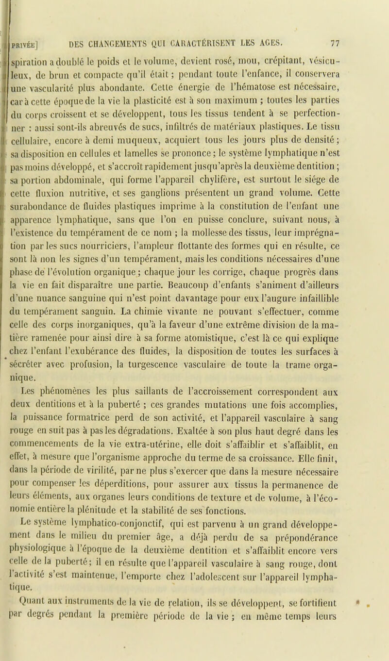 jspiration a doublé le poids el le volume, devient rosé, mou, crépitant, vésicu- leux, de brun et compacte qu’il était ; pendant toute l’cnfance, il conservera une vascularité plus abondante. Cette énergie de l’hématose est nécessaire, i car à cette époque de la vie la plasticité est à son maximum ; toutes les parties j du corps croissent et se développent, tous les tissus tendent à se perfection- ^ lier : aussi sont-ils abreuvés de sucs, infiltrés de matériaux plastiques. Le tissu I cellulaire, encore à demi muqueux, acquiert tous les jours plus de densité; sa disposition en cellules et lamelles se prononce; le système lymphatique n’est pas moins développé, et s’accroît rapidement jusqu’après la deuxième dentition ; sa portion abdominale, qui forme l’appareil chylifère, est surtout le siège de ; cette fluxion nutritive, et ses ganglions présentent un grand volume. Cette surabondance de fluides plastiques imprime à la constitution de l’enfant une apparence lymphatique, sans que l’on en puisse conclure, suivant nous, à l’existence du tempérament de ce nom ; la mollesse des tissus, leur imprégna- tion par les sucs nourriciers, l’ampleur flottante des formes qui en résulte, ce sont là non les signes d’un tempérament, mais les conditions nécessaires d’une phase de l’évolution organique; chaque jour les corrige, chaque progrès dans la vie en fait disparaître une partie. Beaucoup d’enfantg s’animent d’ailleurs d’une nuance sanguine qui n’est point davantage pour eux l’augure infaillible du tempérament sanguin. La chimie vivante ne pouvant s’effectuer, comme celle des corps inorganiques, qu’à la faveur d’une extrême division de la ma- tière ramenée pour ainsi dii’e à sa forme atomistique, c’est là ce qui explique chez l’enfant l’exubérance des fluides, la disposition de toutes les surfaces h * sécréter avec profusion, la turgescence vasculaire de toute la trame orga- nique. Les phénomènes les plus saillants de l’accroissement correspondent aux deux dentitions et à la puberté ; ces grandes mutations une fois accomplies, la puissance formatrice perd de son activité, et l’appareil vasculaire à sang rouge en suit pas à pas les dégradations. Exaltée à son plus haut degré dans les commencements de la vie extra-utérine, elle doit s’affaiblir et s’affaiblit, eu effet, à mesure que l’organisme approche du terme de sa croissance. Elle finit, dans la période de virilité, par ne plus s’exercer que dans la mesure nécessaire pour compenser les déperditions, pour assurer aux tissus la permanence de leurs éléments, aux organes leurs conditions de texture et de volume, à l’éco- nomie entière la plénitude et la stabilité de ses fonctions. Le système lymphatico-conjouctif, qui est parvenu à un grand développe- ment dans le milieu du premier Age, a déjà perdu de sa prépondérance physiologique à l’époque de la deuxième dentition et s’affaiblit encore vers celle delà puberté; il en résulte que l’appareil vasculaire à sang rouge, dont 1 activité s est maintenue, l’emporte chez l’adolescent sur l’appareil lympha- tique. Quant aux instruments de la vie de relation, ils se développent, se fortifient par degrés pendant la première période de la vie ; eu môme temps leurs