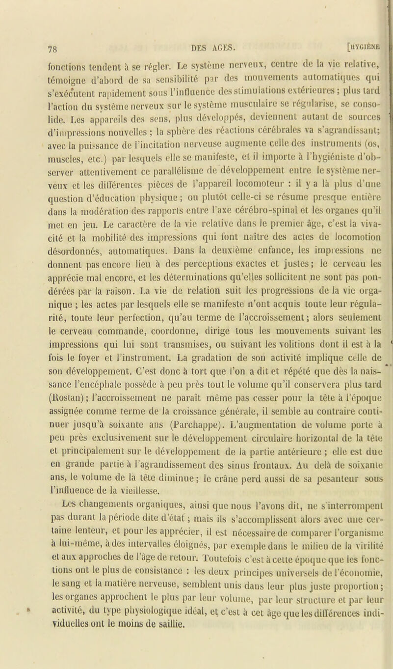 fondions iGiidcnl à S6 régler. Le système nerveux, centie de la vie relative, témoigne d’abord de sa sensibilité, par des mouvements automatiques qui s’exécutent rapidement sons l’influence des stimulations cxteiieures; plus tard l’action du système nerveux sur le système musculaiie se légnlaiise, se conso- lide. Les appareils des sens, plus développés, devienneut autant de sources d’impressions nouvelles ; la spbère des réactions cérébrales va s agrandissant; avec la puissance de l’incitation nerveuse augmente celle des instruments (os, muscles, etc.) par lesquels elle se manifeste, et il importe à l’hygiéniste d’ob- server attentivement ce parallélisme de développement entre le système ner- veux et les dilféremcs pièces de l’appareil locomoteur : il y a là plus d’une question d’éducation physique ; ou plutôt celle-ci se résume presque entière dans la modération des rapports entre l’axe cérébro-spinal et les organes qu’il met eu jeu. Le caractère de la vie relative dans le premier âge, c’est la viva- cité et la mobilité des impressions qui font naître des actes de locomotion désordonnés, automatiques. Dans la deuxième enfance, les impiessions ne donnent pas encore lieu à des perceptions exactes et justes; le cerveau les apprécie mal encore, et les déterminations qu’elles sollicitent ne sont pas pon- dérées par la raison. La vie de relation suit les progressions delà vie orga- nique ; les actes par lesquels elle se manifeste n’ont acquis toute leur régula- rité, toute leur perfection, qu’au terme de l’accroissement; alors seulement le cerveau commande, coordonne, dirige tous les mouvements suivant les impressions qui lui sont transmises, ou suivant les voûtions dont il est à la fois le foyer et l’instrument. La gradation de son activité implique celle de son développement. C’est donc à tort que l’on a dit et répété que dès la nais- sance l’encéphale possède à peu près tout le volume qu’il conservera plus tard (lloslan) ; l’accroissement ne paraît môme pas cesser pour la tête à l’époque assignée comme terme de la croissance générale, il semble au contraire conti- nuer jusqu’à soixante ans (Parchappe). L’augmentation de volume porte à peu près exclusivement sur le développement circulaire horizontal de la tète et principalement sur le développement de la partie antérieure ; elle est due en grande partie à l’agrandissement des sinus frontaux. Au delà de soixante ans, le volume de la tête diminue; le crâne perd aussi de sa pesanteur sous l’inllueHce de la vieillesse. Les changements organiipies, ainsi que nous l’avons dit, ne s interrompent pas durant la période dite d’état ; mais ils s’accomplissent alors avec une cer- taine lenteur, et pour les apprécier, il est nécessaire de comparer l’organisme à lui-même, à des intervalles éloignés, pur exenqdedans le milieu de la virilité et aux approches de 1 âge de retour. Toutefois c’est à cette époque (jue les fonc- tions ont le plus de consistance : les deux principes universels de l'économie, le sang et la matière nerveuse, semblent unis dans leur plus juste proportion; les organes approchent le plus par leur volume, par leur structure et par leur activité, du type physiologique idéal, et c’est à cet âge que les dilférences indi- viduelles ont le moins de saillie.