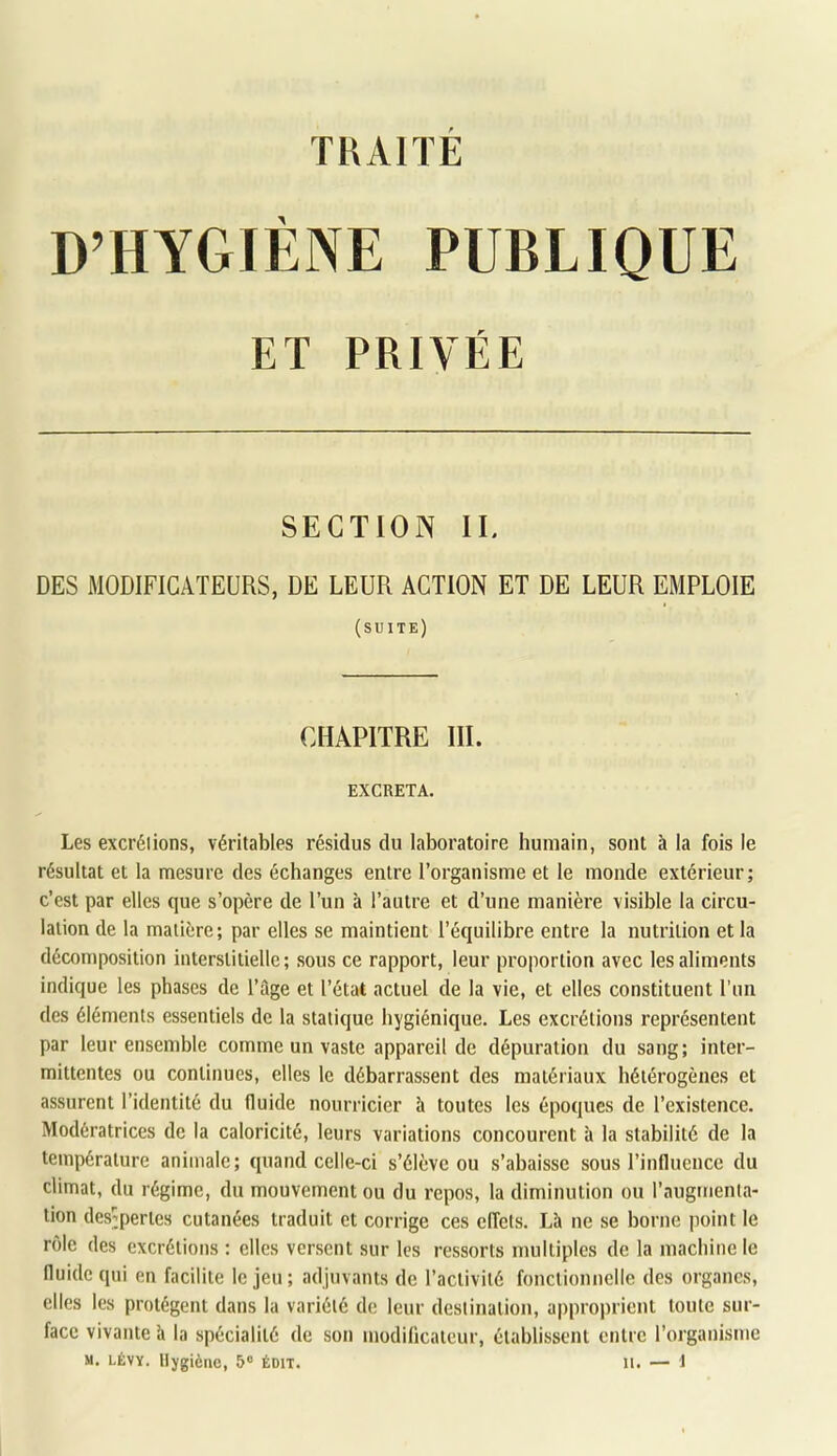 D’HYGIENE PUBLIQUE ET PRIVÉE SECTION II. DES MODIFICATEURS, DE LEUR ACTION ET DE LEUR EMPLOIE (suite) CHAPITRE III. EXCRETA. Les excrélions, véritables résidus du laboratoire humain, sont à la fols le résultat et la mesure des échanges entre l’organisme et le monde extérieur; c’est par elles que s’opère de l’un à l’autre et d’une manière visible la circu- lation de la matière; par elles se maintient l’équilibre entre la nutrition et la décomposition interstitielle; sous ce rapport, leur proportion avec les aliments indique les phases de l’ilge et l’état actuel de la vie, et elles constituent l’un des éléments essentiels de la statique hygiénique. Les excrétions représentent par leur ensemble comme un vaste appareil de dépuration du sang; inter- mittentes ou continues, elles le débarrassent des matériaux hétérogènes et assurent l’identité du fluide nourricier à toutes les époques de l’existence. Modératrices de la caloricité, leurs variations concourent à la stabilité de la température animale; quand celle-ci s’élève ou s’abaisse sous l’influence du climat, du régime, du mouvement ou du repos, la diminution ou l’augmenla- lion des’peries cutanées traduit et corrige ces effets. Là ne se borne point le rôle des excrétions : elles versent sur les ressorts multiples de la machine le fluide qui en facilite le jeu; adjuvants de l’activité fonctionnelle des organes, elles les protègent dans la variété de leur destination, approprient toute sur- face vivante à la spécialité de son modificateur, établissent entre l’organisme