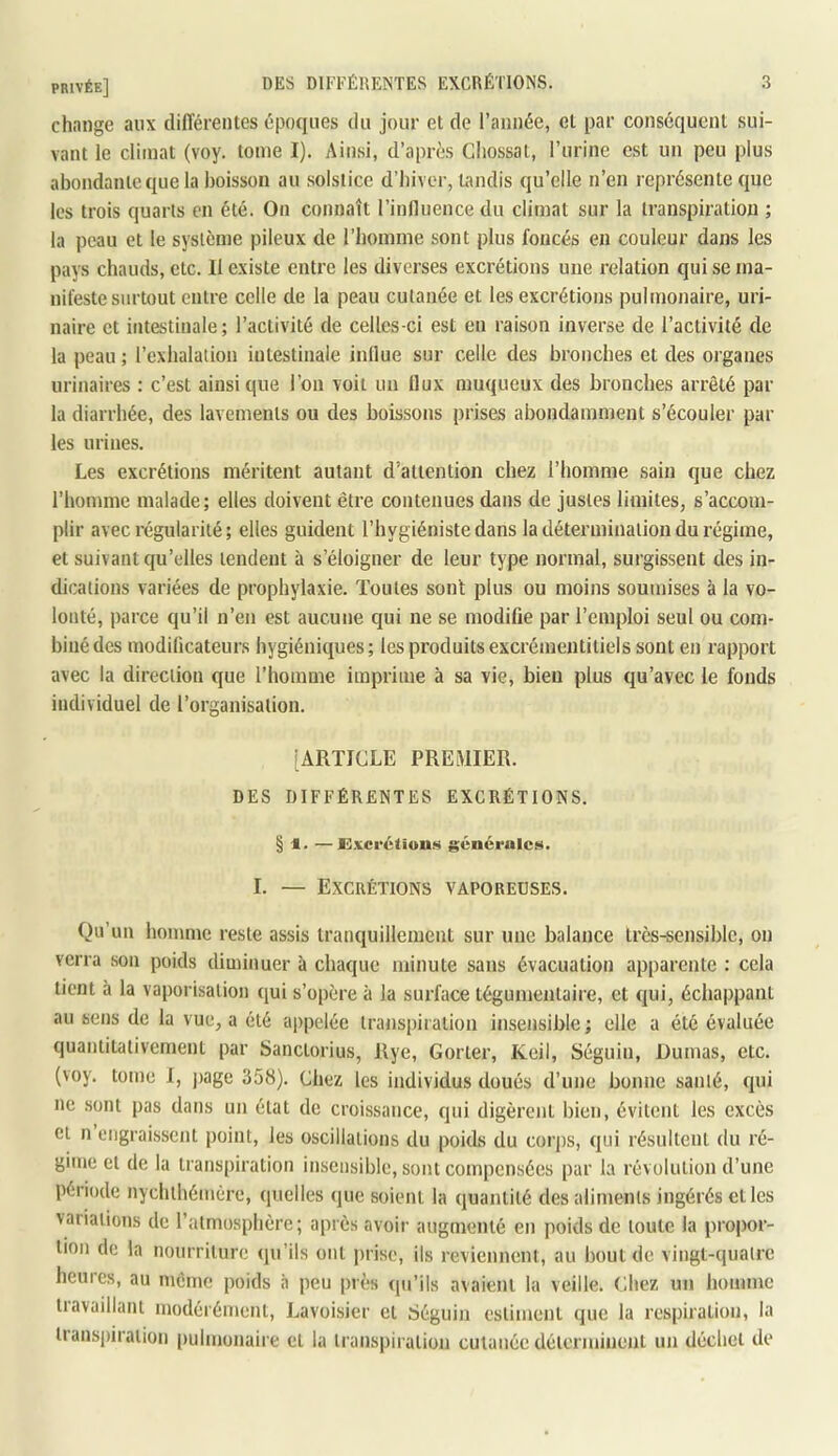 change aux différentes époques du jour et de l’année, et par conséquent sui- vant le climat (voy. tome I). Ainsi, d’après Cliossat, l’urine est un peu plus abondante que la boisson au solstice d’hiver, omdis qu’elle n’en représente que les trois quarts en été. On connaît l’influence du climat sur la transpiration ; la peau et le système pileux de l’homme sont plus foncés en couleur dans les pays chauds, etc. II existe entre les diverses excrétions une relation qui se ma- nifeste surtout entre celle de la peau cutanée et les excrétions pulmonaire, uri- naire et intestinale; l’activité de celles-ci est en raison inverse de l’activité de la peau ; l’exhalation intestinale influe sur celle des bronches et des organes urinaires : c’est ainsi que l’on voit un flux muqueux des bronches arrêté par la diarrhée, des lavements ou des boissons prises abondamment s’écouler par les urines. Les excrétions méritent autant d’attention chez l’homme sain que chez l’homme malade; elles doivent être contenues dans de justes limites, s’accom- plir avec régularité; elles guident l’hygiéniste dans la détermination du régime, et suivant qu’elles tendent à s’éloigner de leur type normal, surgissent des in- dications variées de prophylaxie. Toutes sont plus ou moins soumises à la vo- lonté, parce qu’il n’en est aucune qui ne se modifie par l’emploi seul ou com- biné des modificateurs hygiéniques; les produitsexcrémentitiels sont en rapport avec la direction que l’homme imprime à sa vie, bien plus qu’avec le fonds individuel de l’organisalion. [ARTICLE PREMIER. DES DIFFÉRENTES EXCRÉTIONS. § 1. —JElxci'étion!!^ générale». I. — Excrétions vaporeuses. Qu’un homme reste assis tranquillement sur une balance très-sensible, on verra son poids diminuer à chaque minute sans évacuation apparente : cela tient à la vaporisation qui s’opère à la surface tégunientaire, et qui, échappant au sens de la vue, a été appelée transpiration insensible ; elle a été évaluée quantitativement par banctorius, Rye, Gorter, Keil, Séguin, Dumas, etc. (voy. tome I, jiage 358). Chez les individus doués d’une bonne santé, qui ne sont pas dans un état de croissance, qui digèrent bien, évitent les excès et n engraissent point, les oscillations du poids du corps, qui résultent du ré- gime et de la transpiration insensible, sont compensées par la révolution d’une période nychthémère, quelles que soient la quantité des aliments ingérés et les variations de l’atmosphère; après avoir augmenté en poids de toute la propor- tion de la nourriture qu’ils ont prise, ils reviennent, au bout de vingt-quatre heures, au même poids à peu près qu’ils avaient la veille. Chez un homme tiavailliuu modérément, Lavoisier et Séguin estiment que la respiration, la tianspiration |)ulmonaire et la transpiration cutanée déterminent un déchet de