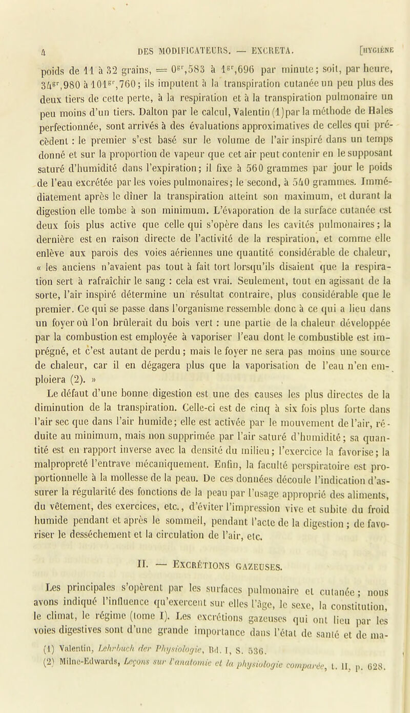 poids de 11 à 32 grains, = 0b%583 à Is'-.GfJü par minule; soit, par heure, 3^8'',980 à 1018'’,760; ils imputent ii la transpiration culanéeun peu plus des deux tiers de cette perte, à la respiration et à la transpiration pulmonaire un peu moins d’un tiers. Dalton par le calcul, Valentin (l)par la méthode de Haies perfectionnée, sont arrivés à des évaluations approximatives de celles qui pré- cèdent : le premier s’est basé sur le volume de l’air inspiré dans un temps donné et sur la proportion de vapeur que cet air peut contenir en le supposant saturé d’humidité dans l’expiration; il fixe à 560 grammes par jour le poids de l’eau excrétée par les voies pulmonaires; le second, à 5ZiO grammes. Immé- diatement après le dîner la transpiration atteint son maximum, et durant la digestion elle tombe à son minimum. L’évaporation de la surface cutanée est deux fois plus active que celle qui s’opère dans les cavités pulmonaires; la dernière est en raison directe de l’activité de la respiration, et comme elle enlève aux parois des voies aériennes une quantité considérable de chaleur, « les anciens n’avaient pas tout à fait tort lorsqu’ils disaient que la respira- tion sert à rafraîchir le sang : cela est vrai. Seulement, tout en agissant de la sorte, l’air inspiré détermine un résultat contraire, plus considérable que le premier. Ce qui se passe dans l’organisme ressemble donc à ce qui a lieu dans un foyer où l’on brûlerait du bois vert : une partie de la chaleur développée par la combustion est employée à vaporiser l’eau dont le combustible est im- prégné, et c’est autant de perdu ; mais le foyer ne sera pas moins une source de chaleur, car il en dégagera plus que la vaporisation de l’eau n’en em- ploiera (2). » Le défaut d’une bonne digestion est une des causes les plus directes de la diminution de la transpiration. Celle-ci est de cinq à six fois plus forte dans l’air sec que dans l’air humide; elle est activée par le mouvement de l’air, ré- duite au minimum, mais non supprimée par l’air saturé d’humidité; sa quan- tité est en rapport inverse avec la densité du milieu; l’exercice la favorise; la malpropreté l’entrave mécaniquement. Enfin, la faculté pcrspiratoire est pro- portionnelle à la mollesse de la peau. De ces données découle l’indication d’as- surer la régularité des fonctions de la peau par l’usage approprié des aliments, du vêtement, des exeicices, etc., d éviter 1 impression vive et subite du froid humide pendant et après le sommeil, pendant l’acte de la digestion ; de favo- riser le dessèchement et la circulation de l’air, etc. II. — Excrétions gazeuses. Les principales s’opèrent par les surfaces pulmonaire et cutanée ; nous avons indiqué l’inlluence qu’exercent sur elles l’àgc, le sexe, la constitution, le climat, le régime (tome I). Les excrétions gazeuses qui ont lieu par les voies digestives sont d’une grande importance dans l’état de santé et de nia- (1) Valentin, Lehr/mcii fier Physiologie, Rd. I, S. Ô3G. [2) Milne-Edwards, Leçons sur l anatomie et lu physiologie comparée, t. II p G28