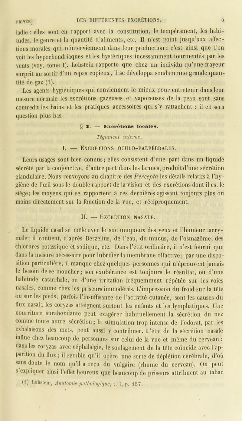 ladie : elles sont en rapport avec la constitution, le tempérament, les habi- tudes, le genre et la quantité d’aliments, etc. Il n’est point jusqu’aux affec- tions morales ([ni n’interviennent dans leur production : c’est ainsi que l’on voit les liypochondriaques et les hystériques incessamment tourmentés par les venls (voy. tome I). Lobstein rapporte que chez un individu qu’une frayeur surprit au sortir d’un repas copieux, il se développa soudain une grande quan- tité de gaz (1). Les agents hygiéniques qui conviennent le mieux pour entretenir dans leur mesure normale les excrétions gazeuses et vaporeuses de la peau sont sans contredit les bains et les pratiques accessoires qui s’y rattachent : il en sera question plus bas. § *. — Excrétions locales. Tégument interne. I. — Excrétions ogülo-palpébrales. Leurs usages sont bien connus; elles consistent d’une part dans un liquide sécrété par la conjonctive, d’autre part dans les larmes, produit d’une sécrétion glandulaire. Nous renvoyons au chapitre des Percepta les détails relatifs à l’hy- giène de l’œil sous le double rapport de la vision et des excrétions dont il est le siège; les moyens qui se rapportent à ces dernières agissant toujours plus ou moins directement sur la fonction de la vue, et réciproquement. IL — Excrétion nasale. Le liquide nasal se môle avec le suc muqueux des yeux et l’humeur lacry- male; il contient, d’après Berzelius, de l’eau, du mucus, de l’osmazome, des chlorures potassique et sodique, etc. Dans l’état ordinaire, il n’est fourni que dans la mesure nécessaire pour lubrifier la membrane olfactive; par une dispo- sition particulière, il manque chez quelques personnes qui n’éprouvent jamais le besoin dose moucher; son exubérance est toujours le résultat, ou d’une habitude catarrhale, ou d’une irritation fréquemment répétée sur les voies nasales, comme chez les priseurs immodérés. L’impression du froid sur la tête ou sur les pieds, parfois l’insuffisance de l’activité cutanée, sont les causes du flux nasal; les coryzas atteignent .surtout les enfants et les lymphatiques. Une nourriture surabondante peut exagérer habituellement la sécrétion du nez comme toute autre sécrétion; la stimulation trop intense de l’odorat, par les exhalaisons des mets, peut aussi y contribuer. L’état de la sécrétion nasale influe chez beaucoup de personnes sur celui de la vue et môme du cerveau : dans les coryzas avec céphalalgie, le soulagement de la tôte coïncide avec l’ap- parition du flux; il .semble qu’il opère une sorte de déplétion cérébrale, d’où sans doute le nom qu’il a reçu du vulgaire (rhume du cerveau). On peut s expliquer ainsi l’effet heureux que beaucoup de priseurs attribuent au tabac (1) I.obstpin, Anatomie putholngique, l. I, p. 157.