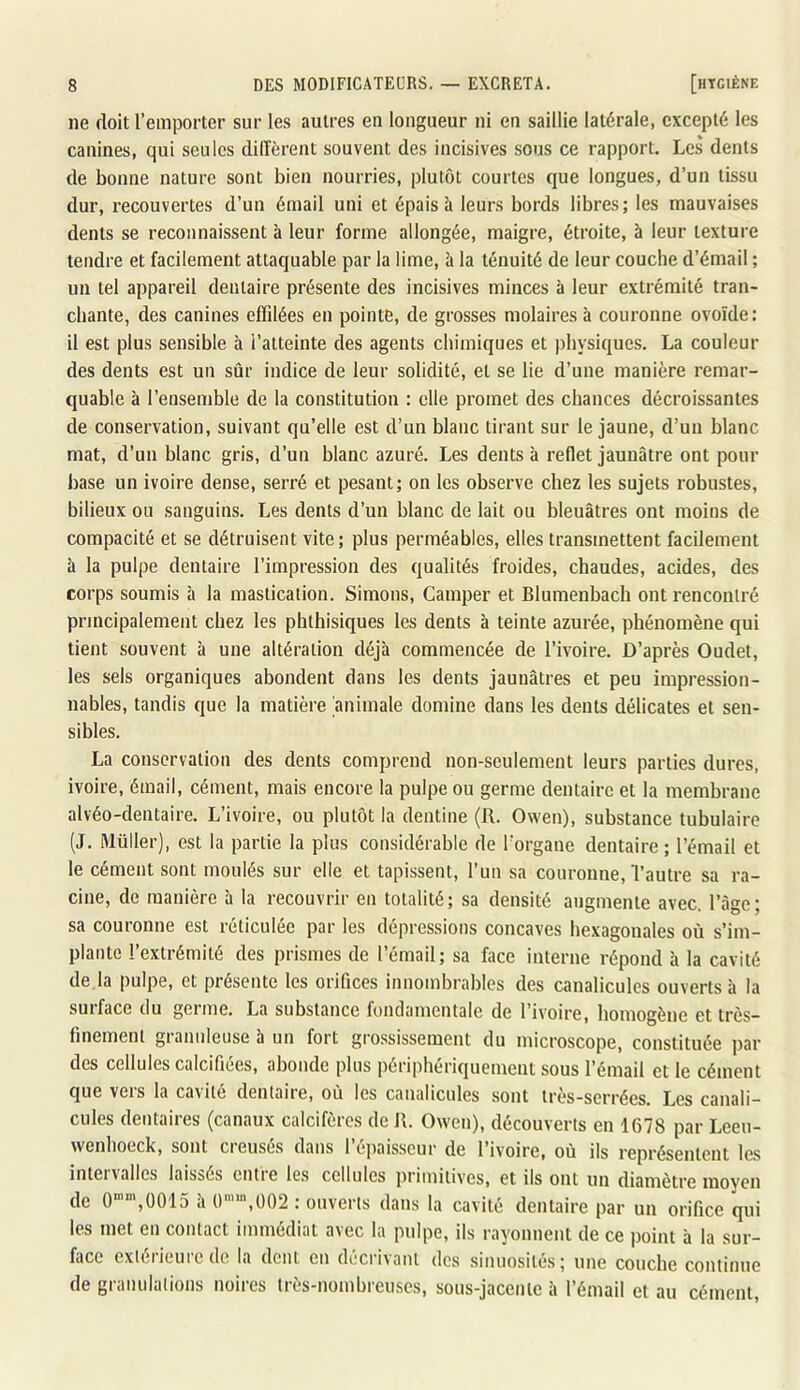 ne doit l’emporter sur les autres en longueur ni eu saillie latérale, excepté les canines, qui seules diffèrent souvent des incisives sous ce rapport. Les dents de bonne nature sont bien nourries, plutôt courtes que longues, d’un tissu dur, recouvertes d’un émail uni et épais à leurs bords libres; les mauvaises dents se reconnaissent à leur forme allongée, maigre, étroite, à leur texture tendre et facilement attaquable par la lime, à la ténuité de leur couche d’émail ; un tel appareil dentaire présente des incisives minces à leur extrémité tran- chante, des canines effilées en pointe, de grosses molaires à couronne ovoïde: il est plus sensible à l’atteinte des agents chimiques et physiques. La couleur des dents est un sûr indice de leur solidité, et se lie d’une manière remar- quable à l’ensemble de la constitution : elle promet des chances décroissantes de conservation, suivant qu’elle est d’un blanc tirant sur le jaune, d’un blanc mat, d’un blanc gris, d’un blanc azuré. Les dents à reflet jaunâtre ont pour base un ivoire dense, serré et pesant; on les observe chez les sujets robustes, bilieux ou sanguins. Les dents d’un blanc de lait ou bleuâtres ont moins de compacité et se détruisent vite; plus perméables, elles transmettent facilement à la pulpe dentaire l’impression des qualités froides, chaudes, acides, des corps soumis à la mastication. Simons, Camper et Blumenbach ont rencontré principalement chez les phthisiques les dents à teinte azurée, phénomène qui tient souvent à une altération déjà commencée de l’ivoire. D’après Oudet, les sels organiques abondent dans les dents jaunâtres et peu impression- nables, tandis que la matière animale domine dans les dents délicates et sen- sibles. La conservation des dents comprend non-seulement leurs parties dures, ivoire, émail, cément, mais encore la pulpe ou germe dentaire et la membrane alvéo-dentaire. L’ivoire, ou plutôt la dentine (R. Owen), substance tubulaire (J. Müller), est la partie la plus considérable de Torgane dentaire; l’émail et le cément sont moulés sur elle et tapissent, l’un sa couronne, l’autre sa ra- cine, de manière à la recouvrir en totalité; sa densité augmente avec, l’âge; sa couronne est réticulée par les dépressions concaves hexagonales où s’im- plante l’extrémité des prismes de l’émail; sa face interne répond à la cavité de.la pulpe, et présente les orifices innombrables des canalicules ouverts à la surface du germe. La substance fondamentale de l’ivoire, homogène et très- finemenl granuleuse 5 un fort gro.ssissement du microscope, constituée par des cellules calcifiées, abonde plus périphériquement sous l’émail et le cément que vers la cavité dentaire, où les canalicules sont très-serrées. Les canali- cules dentaires (canaux calcifèros de R. Owen), découverts en 1678 par Leeu- wenhoeck, sont cieuses dans 1 (*paisscur de l’ivoire, où ils représentent le.s intei\ailes laissés cntie les cellules primitives, et ils ont un diamètre moyen de 0“”‘,0015 h ()’‘,002 : ouverts dans la cavité dentaire par un orifice qui les met en contact immédiat avec la pulpe, ils rayonnent de ce point à la sur- face extérieure de la dent eu décrivant des sinuosités; une couche continue de granulations noires très-nombreuses, sous-jacente à l’émail et au cément,
