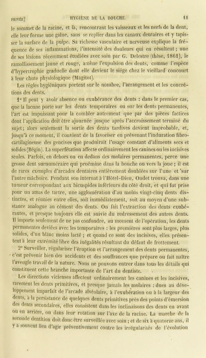 le sommet de la racine, et lii, rencontrant les vaisseaux et les nerfs de la dent, elle leur forme une gaîne, sans se replier dans les canaux dentaires et y tapis- ser la surface de la pulpe. Sa richesse vasculaire et nerveuse explique la fré- quence de ses inflammations, l’intensité dos douleurs qui en résultent ; une de ses lésions récemment étudiées avec soin par G. Delestre (thèse, 1861), le ramollissement jaune et rouge, amène l’expulsion des dents, comme l’espèce d’hypertrophie graduelle dont elle devient le siège chez le vieillard concourt h leur chute physiologique (Magitot). Les règles hygiéniques portent sur le nombre, l’arrangement et les concré- tions des dents. 1” Il peut y avoir absence ou exubérance des dents : dans le premier cas, que la lacune porte sur les dents temporaires ou sur les dents permanentes, l’art est impuissant pour la combler autrement que par des pièces factices dont l’application doit être ajournée jusque après l’accroissement terminé du sujet; alors seulement la sortie des dents tardives devient improbable, et, jusqu’à ce moment, il convient de la favoriser en prévenant l’induration fibro- cartilagineuse des gencives que produirait l’usage constant d’aliments secs et solides (Bégin). La superfétation affecte ordinairement les canines ou les incisives seules. Parfois, en dehors ou en dedans des molaires permanentes, perce une grosse dent surnuméraire qui proémine dans la bouche ou vers la joue ; il est de rares exemples d’arcades dentaires entièrement doublées sur l’une et 'sur l’autre mâchoire. Pendant son internat à l’Hôtel-Dieu, üudet trouva, dans une tumeur correspondant aux bicuspides inférieurs du côté droit, et qui fut prise pour un amas de tartre, une agglomération d’au moins vingt-cinq dents dis- tinctes, et réunies entre elles, soit immédiatement, soit au moyen d’une sub- stance analogue au cément des dents. On fait l’extraction des dents exubé- rantes, et presque toujours elle est suivie du redressement des autres dents. Il importe seulement de ne pas confondre, au moment de l’opération, les dents permanentes deviées avec les temporaires : les premières sont plus larges, plus solides, d’un blanc moins lacté ; et quand ce sont des incisives, elles présen- tent à leur extrémité libre des inégalités résultant du défaut de frottement. 2® Surveiller, régulariser l’éruption et l’arrangement des dents permanentes, c est prévenir bien des accidents et des souffrances que prépare ou fait naître I aveugle travail de la nature. Nous ne pouvons entrer dans tous les détails qui constituent cette branche importante de l’art du dentiste. Les directions vicieuses affectent ordinairement les canines et les incisives, rarement les dents primitives, et presque jamais les molaires : dues au déve- loppement imparfait de l’arcade alvéolaire, à l’exubération ou à la largeur des dents, à la persistance de quelques dents primitives près des points d’émersion des dents secondaires, elles consistent dans les inclinaisons des dents en avant ou en arrière, ou dans leur rotation sur l’axe de la racine, La marche de la seconde dentition doit donc être surveillée avec soin ; et de six à quatorze ans, il y a souvent lieu d’agir préventivement contre les irrégularités de révolution