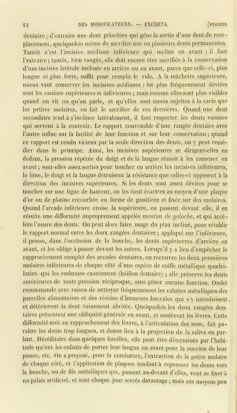 dentaire ; d’exlrairc une dent primitive qui gène la sortie d’une dent de rem- placement, quelquefois même de sacrifier une ou plusieurs dents permanentes. Tantôt c’est l’incisive, médiane inférieure qui incline en avant : il faut l’extraire; tantôt, bien rangée, elle doit encore être sacrifiée à la conservation d’une incisive latérale inclinée en arrière ou en avant, parce que celle-ci, plus longue et plus forte, suffit pour remplir le vide. A la mâchoire supérieure, mieux vaut conserver les incisives médianes : les plus fréquemment déviées sont les canines supérieures et inférieures ; mais comme elles sont plus visibles quand on rit ou qu’on parle, et qu’elles sont moins sujettes à la carie que les petites molaires, ou fait le sacrifice de ces dernières. Quand une dent secondaire tend à s’incliner latéralement, il faut respecter les dents voisines qui servent à la contenir. Le rapport convenable d’une rangée dentaire avec l’autre influe sur la facilité de leur fonction et sur leur conservation ; quand ce rapport est rendu vicieux ])ar la seule direction des dents, ou y peut remé- dier dans le principe. Ainsi, les incisives supérieures se dirigent-elles en dedans, la pression répétée du doigt et de la langue réussit à les ramener en avant ; sont-elles assez sorties pour toucher en arrière les incisives inférieures, la lime, le doigt et la langue détruisent la résistance que celles-ci opposent à la direction des incisives supérieures. Si les dents sont assez déviées pour se toucher sur une ligne de hauteur, on les tient écartées au moyen d’une plaque d’or ou de platine recourbée en forme de gouttière et fixée sur des molaires. Quand l’arcade inférieure croise la supérieure, en passant devant elle, il en résulte une difformité improprement appelée menton de galoche, et qui accé- lère l’usure des dents. On peut alors faire usage du plan incliné, pour rétablir le rapport normal entre les deux rangées dentaires ; appliqué sur l’inférieure, il presse, dans l’occlusion de la bouche, les dents supérieures d’arrière en avant, et les oblige à passer devant les autres. Lorsqu’il y a lieu d’empêcher le rapprochement complet des arcades dentaires, on recouvre les deux premières molaires inférieures de chaque côté d’une espèce de coiffe métallique quadri- latère qui les embrasse exactement (bâillon dentaire) ; elfe préserve les dents antérieures de toute pression réciproque, sans gêner aucune fonction. Oudcl recommande avec raison de nettoyer fréquemment les calottes métalliques des parcelles alimentaires et des résidus d’humeurs buccales qui s’y introduisent, et détériorent la dent vainement abi itée. Quelquefois les deux rangées den- taires préseuteiU une obliquité générale en avant, et soulèvent les lèvres. Cette diHormiténuit au rapprochement des lèvres, à l’articulation des sons, fait pa- raître les dents trop longues, et donne lieu à la projection de la salive en par- lant. Héréditaire dans quelques familles, elle peut être déterminée par l’habi- tude qu’ont les enfants de porter leur langue en avant pour la succion de leur pouce, etc. On a proposé, pour 1a combattre, l’extraction de la petite molaire de chaque côté, et l’application de plaques tendant à repousser les dents vers la bouche, ou de fils métalliques (|ui, pa.ssant au-devaut d’elles, vont se fixera un palais arliliciel, et sont chaque jour serrés davantage ; mais ces moyens peu