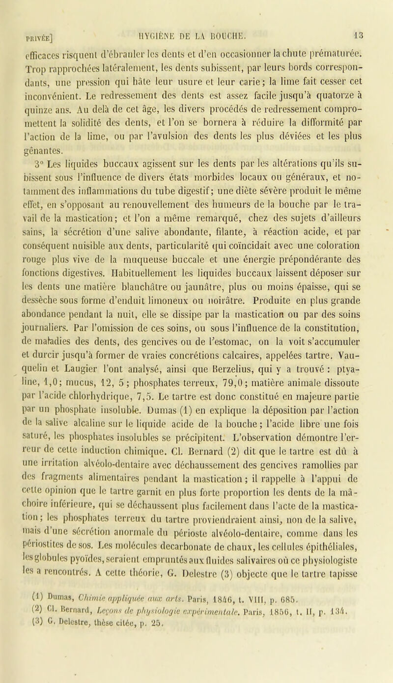 clïicaces risquenl d ébranler les dents et d’en occasionner laclinte prématurée. Trop rapprochées latéralement, les dents suliissent, par leurs bords correspon- dants, une pression qui hâte leur usure et leur carie ; la lime fait cesser cet inconvénient. Le redressement des dents est assez facile jusqu’à quatorze à quinze ans. Au delà de cet âge, les divers procédés de redressement compro- mettent la solidité des dents, et l’on se bornera à réduire la diflbrmité par l’action de la lime, ou par l’avulsion des dents les plus déviées et les plus gênantes. 3“ Les liquides buccaux agissent sur les dents par les altérations qu’ils su- bissent sous l’induence de divers étals morbides locaux ou généraux, et no- tamment des inflammations du tube digestif; une diète sévère produit le même efl’et, en s’opposant au renouvellement des humeurs de la bouche par le tra- vail de la mastication; et l’on a même remarqué, chez des sujets d’ailleurs sains, la sécrétion d’une salive abondante, fdante, à réaction acide, et par conséquent nuisible aux dents, particularité qui coïncidait avec une coloration rouge plus vive de la muqueuse buccale et une énergie prépondérante des fonctions digestives. Habituellement les liquides buccaux laissent déposer sur les dents une matière blanchâtre ou jaunâtre, plus ou moins épaisse, qui se dessèche sous forme d’enduit limoneux ou noirâtre. Produite en plus grande abondance pendant la nuit, elle se dissipe par la mastication ou par des soins journaliers. Par l’omission de ces soins, ou sous l’influence de la constitution, de maladies des dents, des gencives ou de l’estomac, on la voit s’accumuler et durcir jusqu’à former de vraies concrétions calcaires, appelées tartre. Vau- quelin et Laugier l’ont analysé, ainsi que Herzelius, qui y a trouvé : ptya- line, 1,0; mucus, 12, 5; phosphates terreux, 79,0; matière animale dissoute par l’acide chlorhydrique, 7,5. Le tartre est donc constitué en majeure partie par un phosphate insoluble. Dumas (1) en explique la déposition par l’action de la salive alcaline sur le liquide acide de la bouche ; l’acide libre une fois saturé, les phosphates insolubles se précipitent. L’observation démontre l’er- reur de celle induction chimique. Cl. Bernard (2) dit que le tartre est dû à une irritation alvéolo-denlaire avec déchaussement des gencives ramollies par des fragments alimentaires pendant la mastication ; il rappelle à l’appui de colle opinion que le tartre garnit en plus forte proportion les dents de la mâ- choire inférieure, (jui se déchaussent plus facilement dans l’acte de la mastica- tion ; les phosphates terreux du tartre proviendraient ainsi, non de la salive, mais d une sécrétion anormale du périoste alvéolo-denlaire, comme dans les périostites de sos. Les molécules decarbonate de chaux, les cellules épithéliales, les globules pyoïdes, seraient empruntés aux fluides salivaires où ce physiologiste les a rencontrés. A celte théorie, G. Deleslrc (3) objecte que le tartre tapisse (1) Dumas, Chimin appliquée aux arts. Paris, 18A6, l. VIII, p. C85. (2) Cl. lleriiard, Lerons de physiologie e.rpérimenlale. Paris, 1850, t. II, p. 134. (3) G, Deleslre, thèse citée, p. 25,
