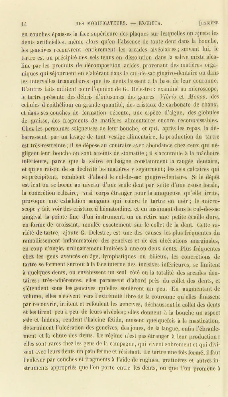 eu couches épaisses la face supérieure des plaques .sur le.squelles on ajuste les dénis arlifjcielles, même alors qu’en l’absence de foule dent dans la bouche, les gencives recouvrent entièrement les arcades alvéolaires; suivant lui, le tartre est un précipité des sels tenus en dissolution dans la salive mixte alca- line par les produits de décomposition acides, provenant des matières orga- niques qui séjournent en s’altérant dans le cul-de sac gingivo-dentaire ou dans les intervalles triangulaires que les dents laissent à la base de leur couronne. D’autres faits militent pour l’opinion de G. Delestre : examiné au microscope, le tartre présente des débris d’infusoires des genres Vibrio et Monas, des cellules d’épithélium en grande quantité, des cristaux de carbonate de chaux, et dans ses couches de formation récente, une espèce d’algue, des globules de graisse, des fragments de matières alimentaires encore reconnaissables. Chez les personnes soigneuses de leur bouche, et qui, après les repas, la dé- barrassent par un lavage de tout vestige alimentaire, la production du tartre est très-restreinte; il se dépose au contraire avec abondance chez ceux qui né- gligent leur bouche ou sont atteints de stomatite ; il s’accumule à la mâchoire inférieure, parce que la salive en baigne constamment la rangée dentaire, et qu’en raison de sa déclivité les matières y séjournent; les sels calcaires qui se précipitent, comblent d’abord le cul-de-sac gingivo-dentaire. Si le dépôt est lent ou se borne au niveau d’une seule dent par suite d’une cause locale, la concrétion calcaire, vrai corps étranger pour la muqueuse qu’elle irrite, provoque une exhalation sanguine qui colore le tartre en noir ; le micro- scope y fait voir des cristaux d’hématoïdine, et en insinuant dans le cul-de-sac gingival la pointe fine d’un instrument, on en retire une petite écaille dure, en forme de croissant, moulée exactement sur le collet de la dent. Cette va- riété de tartre, ajoute G. Delestre, est une des causes les plus fréquentes du ramollissement inflammatoire des gencives et de ces ulcérations marginales, en coup d’ongle, ordinairement limitées à une ou deux dents. Plus fréquentes chez les gens avancés en âge, lymphatiques ou bilieux, les concrétions de tartre se forment surtout à la face interne des incisives inférieures, se limitent à quelques dents, ou envahissent un seul côté ou la totalité des arcades den- taires:, très-adhérentes, elles paraissent d’abord près du collet des dents, et s’étendent sous les gencives qu’elles soulèvent un peu. En augmentant de volume, elles s’élèvent vers l’extrémité libre de la couronne qu’elles linissent par recouvrir, irritent et refoulent les gencives, décltaussent le collet des dents et les tirent peu à peu de leurs alvéoles ; elles donnent à la bouche un aspect sale et hideux, rendent l’halcine fétide, nuisent ((uelquefois à la mastication, déterminent rulcéralioii des gencives, des joues, de la langue, enfin l’ébranle- ment et la chute des dents. Le régime n’est pas étranger à leur production : elles sont rares chez les gens de la campagne, qui vivent sobrement et qui divi- sent avec leurs dents un pain ferme et résistant. Le tartre une fois formé, il faut l’enlever par couches et fragments à l’aide de rugines, graitoires et autres in- struments appropriés que l’on porte entre les dents, ou que l’on promène à
