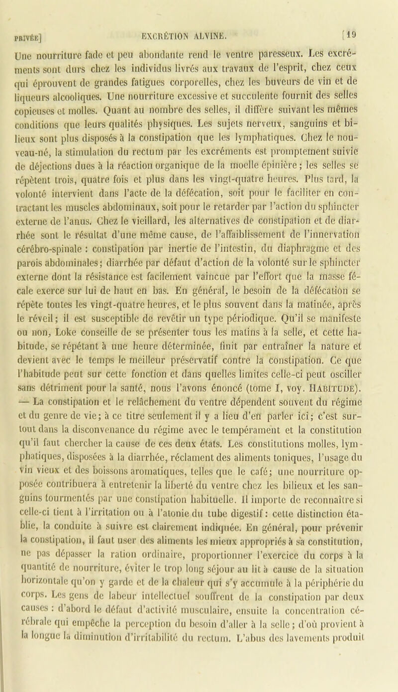EXCr.ÉTlON ALVINE. [19 Une nourriture fade cl peu aboiidaute rend le ventre paresseux. Les excré- ments sont durs chez les individus livrés aux travaux de l’esprit, chez ceux qui éprouvent de grandes fatigues corporelles, chez les buveurs de vin et de liqueurs alcooliques. Une nourriture excessive et succulente fournit des selles copieuses et molles. Quant au nombre des selles, il diffère suivant les mêmes conditions que leurs qualités physiques. Les sujets nerveux, sanguins et bi- lieux sont plus disposés à la constipation que les lymphatiques. Chez le nou- veau-né, la stimulation du rectum par les excréments est promptement suivie de déjections dues à la réaction organique de la moelle épinière ; les selles se répètent trois, quatre fois et plus dans les vingt-quatre heures. Plus tard, la volonté intervient dans l’acte de la défécation, soit pour le faciliter en con- tractant les muscles abdominaux, soit pour le retarder par l’action du sphincter externe de l’anus. Chez le vieillard, les alternatives de constipation et de diar- rhée sont le résultat d’une même cause, de l’afTaiblissement de l’inncrvalion cérébro-spinale : constipation par inertie de l’intestin, du diaphragme et des parois abdominales; diarrhée par défaut d’action de la volonté sur le sphincter externe dont la résistance est facilement vaincue par l’effort que la masse fé- cale exerce sur lui de haut en bas. En général^ le besoin de la défécation se répète toutes les vingt-quatre heures, et le plus souvent dans la matinée, après le réveil; il est susceptible de revêtir un type périodique. Qu’il se manifeste ou non, Loke conseille de se présenter tous les matins à la selle, et cette ha- bitude, se répétant à une heure déterminée, finit par entraîner la nature et devient avec le temps le meilleur préservatif contre la constipation. Ce que l’habitude peut sur cette fonction et dans quelles limites celle-ci peut osciller sans détriment pour la santé, nous l’avons énoncé (tome I, voy. Hauitude). — La constipation et le relâchement du ventre dépendent souvent du régime et du genre de vie; à ce titre seulement il y a lieu d’en parler ici; c’est sur- tout dans la disconvenance du régime avec le tempérament et la constitution qu’il faut chercher la cause de ces deux états. Les constitutions molles, lym- phatiques, disposées à la diarrhée, réclament des aliments toniques, l’usage du vin vieu^x et des boissons aromatiques, telles que le café; une nourriture op- posée contribuera h entretenir la liberté du ventre chez les bilieux et les san- guins tourmentés par une constipation habituelle. Il importe de reconnaître si celle-ci tient à rû’ritation ou à l’atonie du tube digestif : celte distinction éta- blie, la conduite à suivre est clairement indiquée. En général, pour prévenir la constipation, il faut user des aliments les mieux appropriés â sa constitution, ne pas dé|)asser la ration ordinaire, proportionner l’exercice du corps à la quantité de nourriture, éviter le trop long séjour au lit à cause de la situation horizontale qu’on y garde et de la chaleur qui s’y accumule à la périphérie du corps. Les gens de labeur intellectuel soulfrcnl de la consti]ialion par deux eau,ses : d’abord le défaut d’activité musculaire, ensuite la concentration cé- rébrale qui empêche la perception du be.soin d’aller à la selle; d'où provient à la longue la diminution d’irritabilité du rectum. L’abus des lavements produit