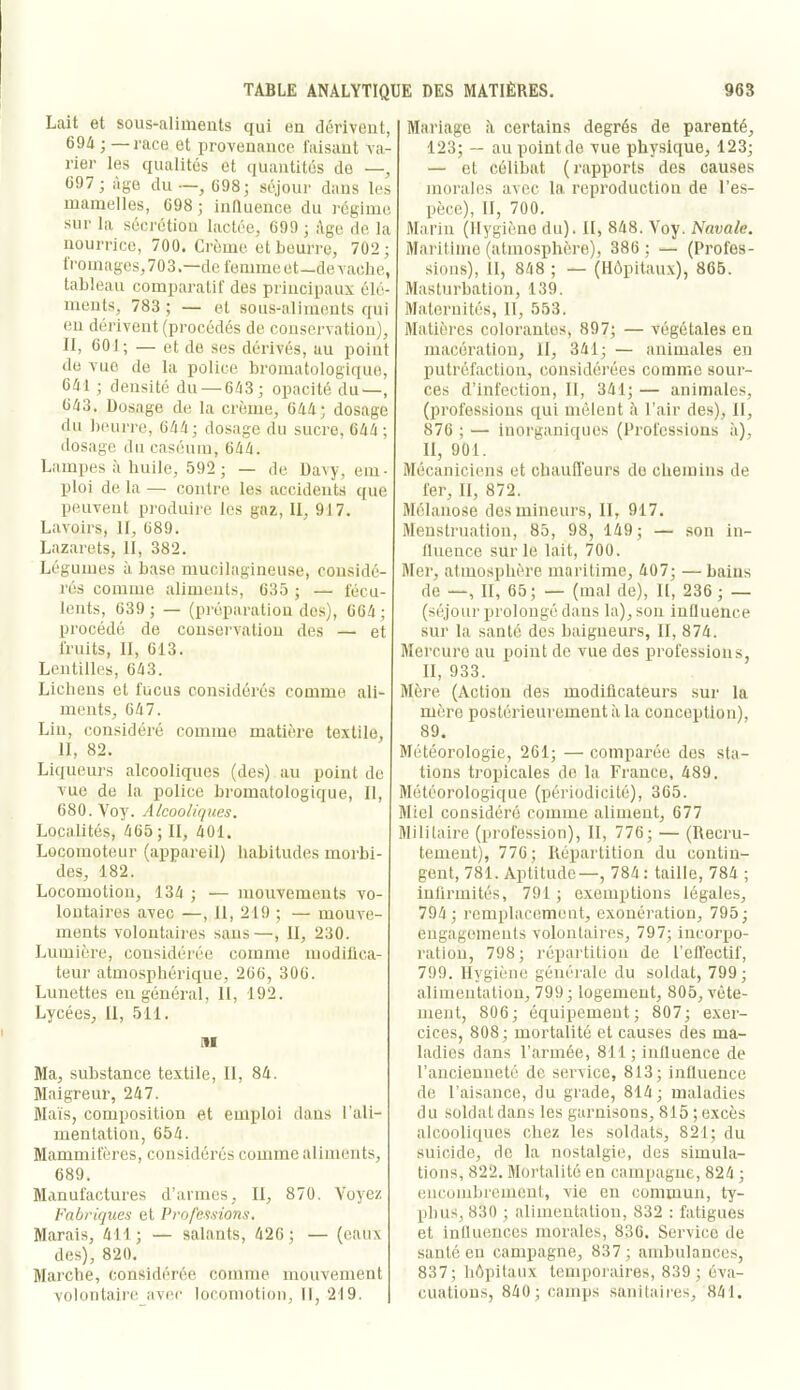 Lait et sous-alinieiits qui en dcriveiit, 694 ; — race et provenance faisant va- rier les qualités et quantités do —, 697 ; âge du —, 698; séjour dans les mamelles, 698 ; influence du régime sur la sécrétion lactée, 699 ; ;\ge de la nourrice, 700. Crème et beurre, 702; 1 roulages, 703.—de femme et —de vache, tableau comparatif des principaux élé- ments, 783 ; — et sous-aliments qui en dérivent (procédés de conservation), II, 601; — et do ses dérivés, au point de vue de la police bromatologique, 641 ; densité du — 643; opacité du—, 643. Dosage de la crème, 644; dosage du beurre, 644; dosage du sucre, 644; dosage du caséum, 644. Lampes à huile, 592 ; — de Davy, em- ploi de la — conti'e les accidents que peuvent produire les gaz, 11, 917. Lavoirs, II, 689. Lazarets, II, 382. Légumes ù base mucilagineuse, considé- rés comme aliments, 635 ; — fécu- lents, 639 ; — (préparation des), 664 ; procédé de conservation des — et fruits, II, 613. Lentilles, 643. Lichens et fucus considérés comme ali- ments, 647. Lin, considéré comme matière textile, 11, 82. Liqueurs alcooliques (des) au point do vue de la police bromatologique. II, 680. Voy. Alcooliques. Localités, 465 ; II, 401. Locomoteur (appareil) habitudes morbi- des, 182. Locomotion, 134 ; — mouvements vo- lontaires avec —, 11, 219 ; — mouve- ments volontaires sans—, II, 230. Lumière, considérée comme modiüca- teur atmosphérique, 206, 300. Lunettes eu général, 11, 192. Lycées, il, 511. iii Ma, substance textile, II, 84. Maigreur, 247. Maïs, composition et emploi dans l’ali- mentation, 654. Mammifères, considérés comme aliments, 689. Manufactures d’armes, II, 870. Voyez Fabriques et Professions. Marais, 411; — salants, 426; — (eaux des), 820. Marche, considérée comme mouvement volontaii'c avec locomotion. II, 219. Mariage il certains degrés de parenté, 123; — au pointde vue physique, 123; — et célibat (rapports des causes morales avec la. reproduction de l’es- pèce), II, 700. Marin (Ilygièno du). II, 848. Voy. Navale. Maritime (atmosphère), 386 ; — (Profes- sions), II, 848 ; — (Hôpitaux), 865. Masturbation, 139. Maternités, 11, 553. Matières colorantes, 897; — végétales en macération. H, 341; — animales en putréfaction, considérées comme sour- ces d’infection, II, 341; — animales, (professions qui mêlent à l’air des), 11, 876 ; — inorganiques (Professions à), II, 901. Mécaniciens et chauffeurs do chemins de fer. II, 872. Mélanose des mineurs, 11, 917. Menstruation, 85, 98, 149; — son in- fluence sur le lait, 700. Mer, atmosphère maritime, 407; — bains de —, II, 65; — (mal de), U, 236 ; — (séjour prolongé dans la), sou influence sur la santé des baigneurs, II, 874. Mercure au point de vue des professions, II, 933. Mère (Action des modificateurs sur la mère postérieurement à la conception), 89. Météorologie, 261; — comparée dos sta- tions tropicales de la France, 489. Météorologique (périodicité), 365. Miel considéré comme aliment, 677 Militaire (profession), II, 776; — (Recru- tement), 776; Répartition du contin- gent, 781. Aptitude—, 784: taille, 784 ; infirmités, 791 ; exemptions légales, 794 ; remplacement, exonération, 795; engagements volontaires, 797; incorpo- ration, 798; répartition de l’cfl'ectif, 799. Hygiène générale du soldat, 799; alimentation, 799; logement, 805, vête- ment, 806; équipement; 807; exer- cices, 808; mortalité et causes des ma- ladies dans l’armée, 811 ; influence de l’aiicieuneté de service, 813; influence de l’aisance, du grade, 814 ; maladies du soldat dans les garnisons, 815 ; excès alcooliques chez les soldats, 821; du suicide, de la nostalgie, des simula- tions, 822. Mortalité en campagne, 824 ; encombi'emcul, vie en commun, ty- phus, 830 ; alimentation, 832 : fatigues et influences morales, 836. Service de santé en campagne, 837 ; ambulances, 837; hôpitaux tempoi'aires, 839 ; éva- cuations, 840; camps sanitaii'es, 841.