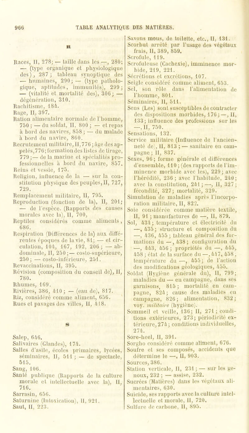 n Races, II, 278;— taille dans les—, 280; — (type organique et physiologique des), 287 ; tableau synoptique des — humaines, 290; — (type patliolo- gique, aptitudes, iinniunités), 299 ; — (vitalité et mortalité des), 306; — dégcnération, 310. Rachitisme, 184. Rage, II, 397. Ration alimentaire normale de l’homme, 750 ; — du soldat, II, 800 ; — et repas à bord des navires, 858 ; — du malade à bord du navire, 860. Recrutement militaire, 11,776 ; âge des ap- pelés,776; t'ormationdes listes de tirage, 779;— de la marine et spécialités pro- fessionnelles à bord du navire, 857. Reins et vessie, 175. Religion, iulluence de la — sur la con- stitution physique des peuples, II, 727, 729. Remplacement militaire, II, 795. Reproduclion (fonction de la). II, 201; — de l’espèce. (Rapports des causes morales avec la), II, 700, Reptiles considérés comme aliments, 686. Respiration (Différences de la) aux diffé- rentes époques de fa vie, 81; — et cir- culation, 104, 167, 192, 206 ; — ab- dominale, II, 250;— eosto-supérieure, 250; — costo-iuférieure, 251. Revacciiiations, II, 395. Révision (composition du conseil de), II, 780. Rhumes, 169. Rivières, 386, 410 ; — (eau de), 817. Riz, considéré comme aliment, 656. Rues et pavages des villes. II, 4 18. Salep, 646. Salivaires (Glandes), 174. Salles d’asile, écoles primaires, lycées, séminaires, II, 511 ; — de spectacle, 515. Sang, 106. Santé publi([ue (Rappoi’ls de la culture morale et intellectuelle avec, la), 11, 716. Sarrasin, 656. Saturnine (lutoxicalioii), 11, 921. Saut, 11, 223. Savons mous, de toilette, etc., II, 131. Scoi'but arrêté par l’usage des végétaux frais. II, 389, 859. Scrofule, 119. Scrofuleuse (Cachexie), imminence mor- bide, 219, 221. Sécrétions et excrétions, 107. Seigle considéré comme aliment, 653. Sel, son rôle dans l’alimentation de l’homme, 801. Séminaires, 11, 511. Sens (Les) sont susceptibles de contracter des dispositions morbides, 176;—, II, 133; influence des professions sur les —, II, 750. Sensations, 132. Service militaire (Influence de l’ancien- neté de), 11, 813 ; — sanitaire eu cam- pagne; II, 837. Sexes, 96; forme générale et différences d’ensemble, 110 ; (des rapports do l’im- minence morbide avec les), 229 ; avec l’hérédité, 236 ; avec l’habitude, 240; avec la constitution, 241;—, II, 327; fécondité, 327; mortalité, 329. Simulation de maladies après l’incorpo- ration militaire, II, 822. Soie considérée comme matière textile, II, 91 ; manufactures de —, II, 879. Sol, 434; température et électricité du —, 435; structure et composition du —, 436, 455; tableau général des for- mations du — , 438; configuration du —, 443, 456 ; propriétés du —, 445, 458 ; état de la surface du —,447, 458, température du —, 455; de l’action des modifications géologiques, 455. Soldat (Hygiène générale du), II, 799; maladies du — eu campagne, dans ses garnisons, 815; mortalité eu cam- pagne, 824; cause des maladies eu campagne, 826; alimentation, 832 ; voy. militaire (hygiène). Sommeil et veille, 136; II, 271; condi- tions extérieures, 273; périodicité ex- térieure, 274; conditions individuelles, 274. Sore-lieel, II, 391. Sorgho considéré comme aliment, 676. Soufre et ses composés, accidents i(ue détermine le —, II, 9ü3. Sources, 386. Station verticale. II, 231;— sur les ge- noux, 232; — assise, 232. Sucrées (Matières) dans les végétaux ali- mentaires, 630. Suicide, scs rapports avec la culture intel- lectuelle et morale, il, 720. Sulfui'e de carbone, 11, 895.