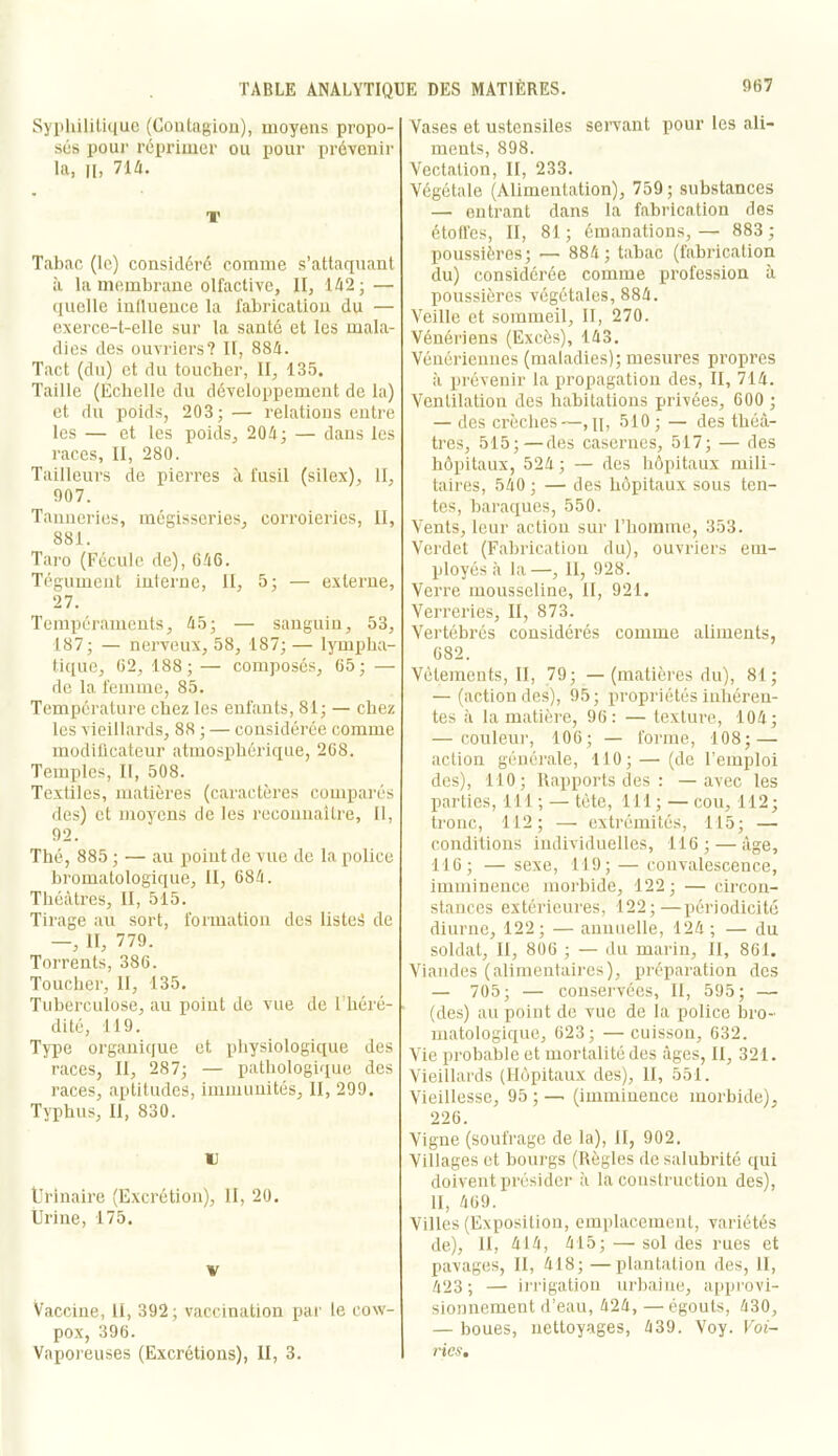 9B7 Syphilitique (Coutagiou), moyens propo- sés pour réprimer ou pour prévenir la, H. 71A. T Tabac (le) considéré comme s’attaquant à la membrane olfactive, II, 142 • — quelle influence la fabrication du — exerce-t-elle sur la santé et les mala- dies des ouvriers? II, 884. Tact (du) et du toucher, II, 135, Taille (Echelle du développement de la) et du poids, 203; — relations entre les — et les poids, 204; — dans les races, II, 280. Tailleurs de pierres A fusil (silex). H, 907. Tanneries, mégisseries, corroieries, II, 881. Taro (Fécule de), G46. Tégument interne, II, 5; — externe, 27. Tempéraments, 45; — sanguin, 53, 187; — nerveux, 58, 187;— lympha- tique, 02, 188;— composés, 65; — de la femme, 85. Température chez les enfants, 81; — chez les vieillards, 88 ; — considérée comme modiücateur atmosphérique, 2C8. Temples, II, 508. Textiles, matières (caractères comparés des) et moyens de les reconnaître. II, 92. Thé, 885 ; — au point de vue de la police bromatologique. II, 684. Théâtres, II, 515. Tirage au sort, formation des listed de —, II, 779. Torrents, 386. Toucher, 11, 135. Tuberculose, au point de vue de 1 héré- dité, 119. Type organique et physiologique des races, II, 287; — pathologique des races, aptitudes, immunités, II, 299. Typhus, II, 830. U Ürinalre (Excrétion), II, 20, Urine, 175. V Vaccine, II, 392 ; vaccination par le cow- pox, 396. Vapoi'euses (Excrétions), II, 3. Vases et ustensiles servant pour les ali- ments, 898. Vectation, II, 233. Végétale (Alimentation), 759; substances — entrant dans la fabrication des étofl’es, II, 81; émanations,— 883; poussières; — 884 ; tabac (fabrication du) considérée comme profession à poussières végétales, 884. Veille et sommeil, II, 270. Vénériens (Excès), 143. Vénériennes (maladies); mesures propres à prévenir la propagation des, II, 714. Ventilation des habitations privées, 600 ; — des crèches—,11, 510 ; — des théâ- tres, 515;—des casernes, 517; — des hôpitaux, 524 ; — des hôpitaux mili- taires, 540 ; — des hôpitaux sous ten- tes, baraques, 550. Vents, leur action sur l’homme, 353. Verdet (Fabrication du), ouvriers em- ployés à la—, 11, 928. Verre mousseline, II, 921. Verreries, II, 873. Vertébrés considérés comme aliments, 682. Vêtements, II, 79; —(matières du), 81; — (action des), 95; propriétés inhéren- tes à la matière, 96; — texture, 104; — couleur, 106; — forme, 108; — action générale, 110;— (de l’emploi des), 110; Rapports des : —avec les parties, 111 ; — tête, 111 ; — cou, 112; tronc, 112; — extrémités, 115; — conditions individuelles, 116; — âge, 116; — sexe, 119; — convalescence, imminence morbide, 122; — circon- stances extérieures, 122;—périodicité diurne, 122; — annuelle, 124; — du soldat. II, 806 ; — du marin. II, 861. Viandes (alimentaires), préparation dos — 705; — conservées, II, 595; — (des) au point de vue de la police bro- matologique, 623; — cuisson, 632. Vie probable et mortalité des âges, II, 321. Vieillards (Hôpitaux des). H, 551. Vieillesse, 95 ; —■ (imminence morbide), 226. Vigne (soufrage de la), H, 902. Villages et bourgs (Règles de salubrité qui doivent présider à la construction des), H, 469. Villes (Exposition, em[)lacement, variétés de). H, 414, 415; — soldes rues et pavages, II, 418;—plantation des. 11, 423; — ii'i'igation urbaine, approvi- sionnement d’eau, 424, — égouts, 430, — boues, nettoyages, 439. Voy. Foi- rics.