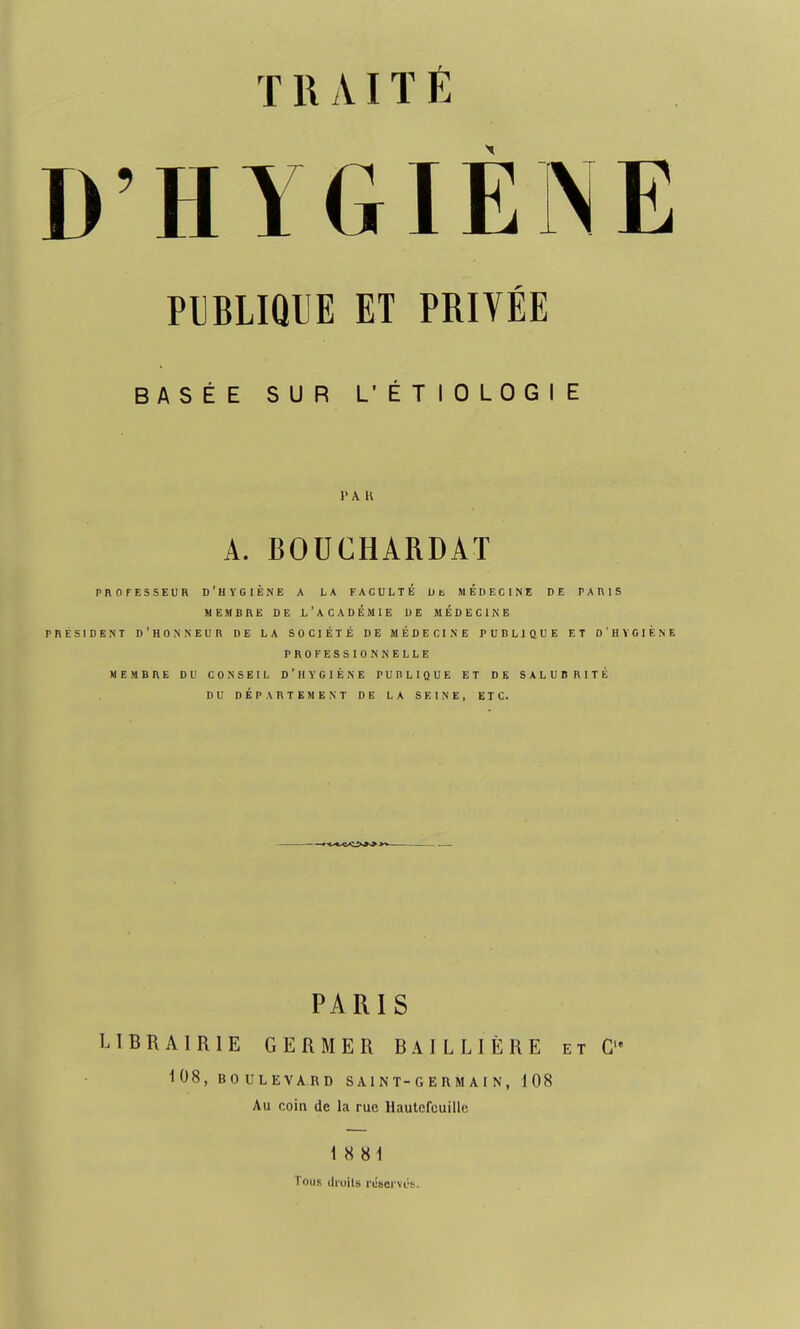 T 1\ AIT É D'HYGIÈNE PUBLIQUE ET PRIVÉE BASÉE SUR L'ÉTIOLOGIE l'AH A. BOUCHARDAT PROFESSEUR D'HYGIÈNE A LA FACULTÉ DE MEDECINE DE PARIS MEMBRE DE L'ACADEMIE DE MEDECINE PRESIDENT D'HONNEUR DE LA SOCIÉTÉ DE MÉDECINE PUBLIQUE ET D'HYGIENE PROFESSIONNELLE MEMBRE DU CONSEIL D'HYGIÈNE PUBLIQUE ET DE SALUBRITÉ DU DÉPARTEMENT DE LA SEINE, ETC. PARIS LIBRAIRIE GERMER BAILLIÈRE et G,e 108, BOULEVARD SAINT-GERMAIN, 108 Au coin de la rue Hautcfcuille 18 81 Tous droits réserves.