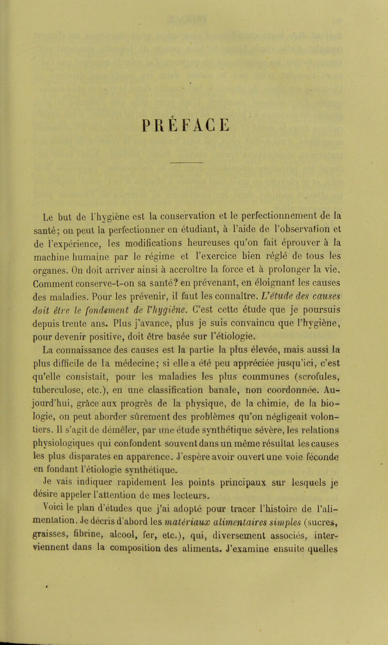 PRÉFACE Le but de l'hygiène est la conservation et le perfectionnement de la santé; on peut la perfectionner en étudiant, à l'aide de l'observation et de l'expérience, les modifications heureuses qu'on fait éprouver à la machine humaine par le régime et l'exercice bien réglé de tous les organes. On doit arriver ainsi à accroître la force et à prolonger la vie. Comment conserve-t-on sa santé? en prévenant, en éloignant les causes des maladies. Pour les prévenir, il faut les connaître. L'étude des causes doit être le fondement de Vhygiène. C'est cette étude que je poursuis depuis trente ans. Plus j'avance, plus je suis convaincu que l'hygiène, pour devenir positive, doit être basée sur l'étiologie. La connaissance des causes est la partie la plus élevée, mais aussi la plus difficile de la médecine; si elle a été peu appréciée jusqu'ici, c'est qu'elle consistait, pour les maladies les plus communes (scrofules, tuberculose, etc.), en une classification banale, non coordonnée. Au- jourd'hui, grâce aux progrès de la physique, de la chimie, de la bio- logie, on peut aborder sûrement des problèmes qu'on négligeait volon- tiers. Il s'agit de démêler, par une étude synthétique sévère, les relations physiologiques qui confondent souvent dans un même résultat les causes les plus disparates en apparence. J'espère avoir ouvert une voie féconde en fondant l'étiologie synthétique. Je vais indiquer rapidement les points principaux sur lesquels je désire appeler l'attention de mes lecteurs. Voici le plan d'études que j'ai adopté pour tracer l'histoire de l'ali- mentation. Je décris d'abord les matériaux alimentaires simples (sucres, graisses, fibrine, alcool, fer, etc.), qui, diversement associés, inter- viennent dans la composition des aliments. J'examine ensuite quelles