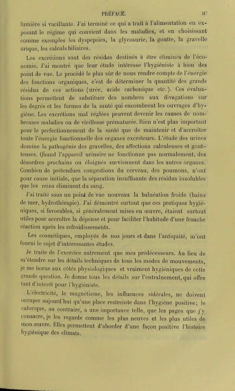 lumière si vacillante. J'ai terminé ce qui a trait à l'alimentation en ex- posant le régime qui convient dans les maladies, et en choisissant comme exemples les dyspepsies, la glycosurie, la goutte, la gravelle urique, les calculs biliaires. Les excrétions sont des résidus destinés à être éliminés de l'éco- nomie. J'ai montré que leur étude intéresse l'hygiéniste à bien des point de vue. Le procédé le plus sûr de nous rendre compte de l'énergie des fonctions organiques, c'est de déterminer la quantité des grands résidus de ces actions (urée, acide carbonique etc.). Ces évalua- tions permettent de substituer des nombres aux divagations sur les degrés et les formes de la santé qui encombrent les ouvrages d'hy- giène. Les excrétions mal réglées peuvent devenir les causes de nom- breuses maladies ou de vieillesse prématurée. Rien n'est plus important pour le perfectionnement de la santé que de maintenir et d'accroître toute l'énergie fonctionnelle des organes excréteurs. L'étude des urines domine la pathogénie des gravelles, des affections calculeuses et gout- teuses. Quand l'appareil urinaire ne fonctionne pas normalement, des désordres prochains ou éloignés surviennent dans les autres organes. Combien de prétendues congestions du cerveau, des poumons, n'ont pour cause initiale, que la séparation insuffisante des résidus insolubles que les reins éliminent du sang. J'ai traité sous un point de vue nouveau la balnéation froide (bains de mer, hydrothérapie). J'ai démontré surtout que ces pratiques hygié- niques, si favorables, si généralement mises en œuvre, étaient surtout utiles pour accroître la dépense et pour faciliter l'habitude d'une franche réaction après les refroidissements. Les cosmétiques, employés de nos jours et dans l'antiquité, m'ont fourni le sujet d'intéressantes études. Je traite de l'exercice autrement que mes prédécesseurs. Au lieu de m'étendre sur les détails techniques de tous les modes de mouvements, je me borne aux côtés physiologiques et vraiment hygiéniques de cette grande question. Je donne tous les détails sur l'entraînement,qui offre tant d'intérêt pour l'hygiéniste. L'électricité, le magnétisme, les influences sidérales, ne doivent occuper aujourd'hui qu'une place restreinte dans l'hygiène positive; le calorique, au contraire, a une importance telle, que les pages que j'y consacre, je les regarde comme les plus neuves et les plus utiles de mon œuvre. Elles permettent d'aborder d'une façon positive l'histoire hygiénique des climats.