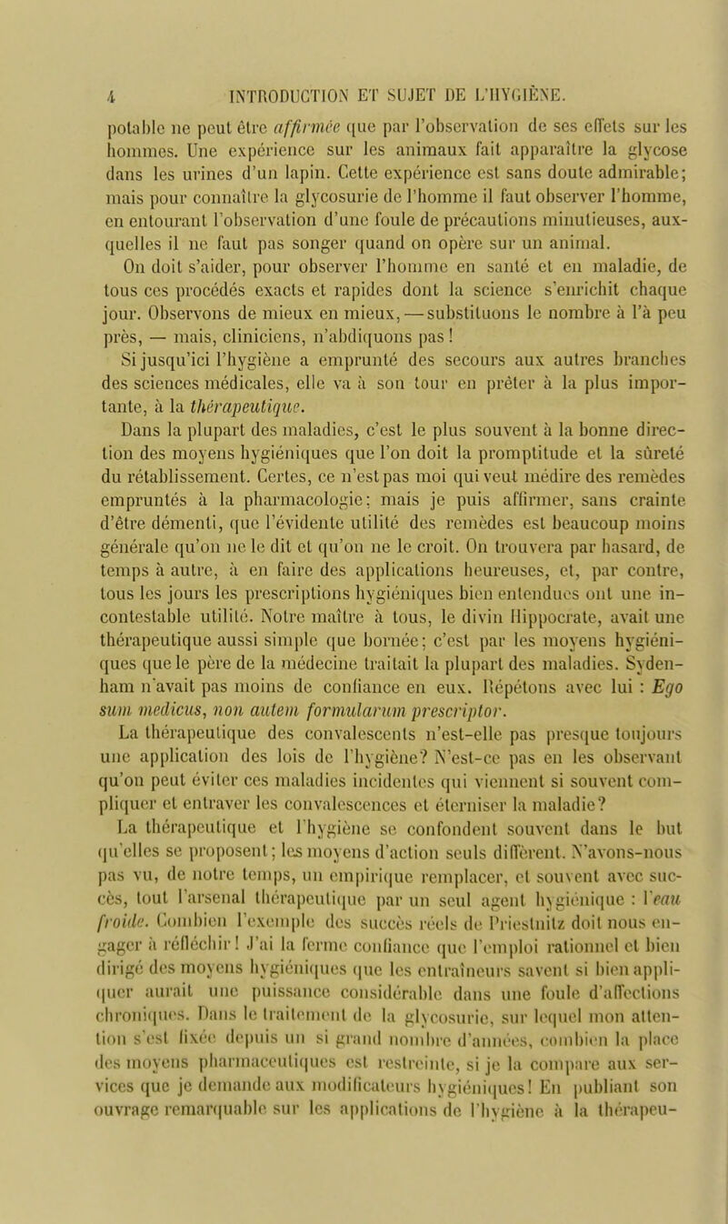 potable ne peut être affirmée que par l'observation de ses efl'ets sur les hommes. Une expérience sur les animaux fait apparaître la glycose dans les urines d'un lapin. Cette expérience est sans doute admirable; mais pour connaître la glycosurie de l'homme il faut observer l'homme, en entourant l'observation d'une foule de précautions minutieuses, aux- quelles il ne faut pas songer quand on opère sur un animal. On doit s'aider, pour observer l'homme en santé et en maladie, de tous ces procédés exacts et rapides dont la science s'enrichit chaque jour. Observons de mieux en mieux, — substituons le nombre à l'a peu près, — mais, cliniciens, n'abdiquons pas ! Si jusqu'ici l'hygiène a emprunté des secours aux autres branches des sciences médicales, elle va à son tour en prêter à la plus impor- tante, à la thérapeutique. Dans la plupart des maladies, c'est le plus souvent à la bonne direc- tion des moyens hygiéniques que l'on doit la promptitude et la sûreté du rétablissement. Certes, ce n'est pas moi qui veut médire des remèdes empruntés à la pharmacologie; mais je puis affirmer, sans crainte d'être démenti, que l'évidente utilité des remèdes est beaucoup moins générale qu'on ne le dit et qu'on ne le croit. On trouvera par hasard, de temps à autre, à en faire des applications heureuses, et, par contre, tous les jours les prescriptions hygiéniques bien entendues ont une in- contestable utilité. Notre maître à tous, le divin flippocrate, avait une thérapeutique aussi simple que bornée; c'est par les moyens hygiéni- ques que le père de la médecine traitait la plupart des maladies. Syden- ham n'avait pas moins de confiance en eux. Répétons avec lui : Ego sum medicus, non autem formularum prescriptor. La thérapeutique des convalescents n'est-elle pas presque toujours une application des lois de l'hygiène? N'est-ce pas en les observant qu'on peut éviter ces maladies incidentes qui viennent si souvent com- pliquer et entraver les convalescences et éterniser la maladie? La thérapeutique et l'hygiène se confondent souvent dans le but qu'elles se proposent; les moyens d'action seuls diffèrent. N'avons-nous pas vu, de notre temps, un empirique remplacer, et souvent avec suc- cès, tout l'arsenal thérapeutique par un seul agent hygiénique : Veau froide. Combien l'exemple des succès réels de Priestnitz doit nous en- gager à réfléchir! J'ai la ferme confiance que l'emploi rationnel et bien dirigé des moyens hygiéniques que les entraîneurs savent si bien appli- quer aurait une puissance considérable dans une foule d'affections chroniques. Dans le traitement de la glycosurie, sur lequel mon atten- tion s'est fixée depuis un si grand nombre d'années, combien la place des moyens pharmaceutiques est restreinte, si je la compare aux ser- vices que je demande aux modificateurs hygiéniques! En publiant son ouvrage remarquable sur les applications de l'hygiène à la thérapeu-