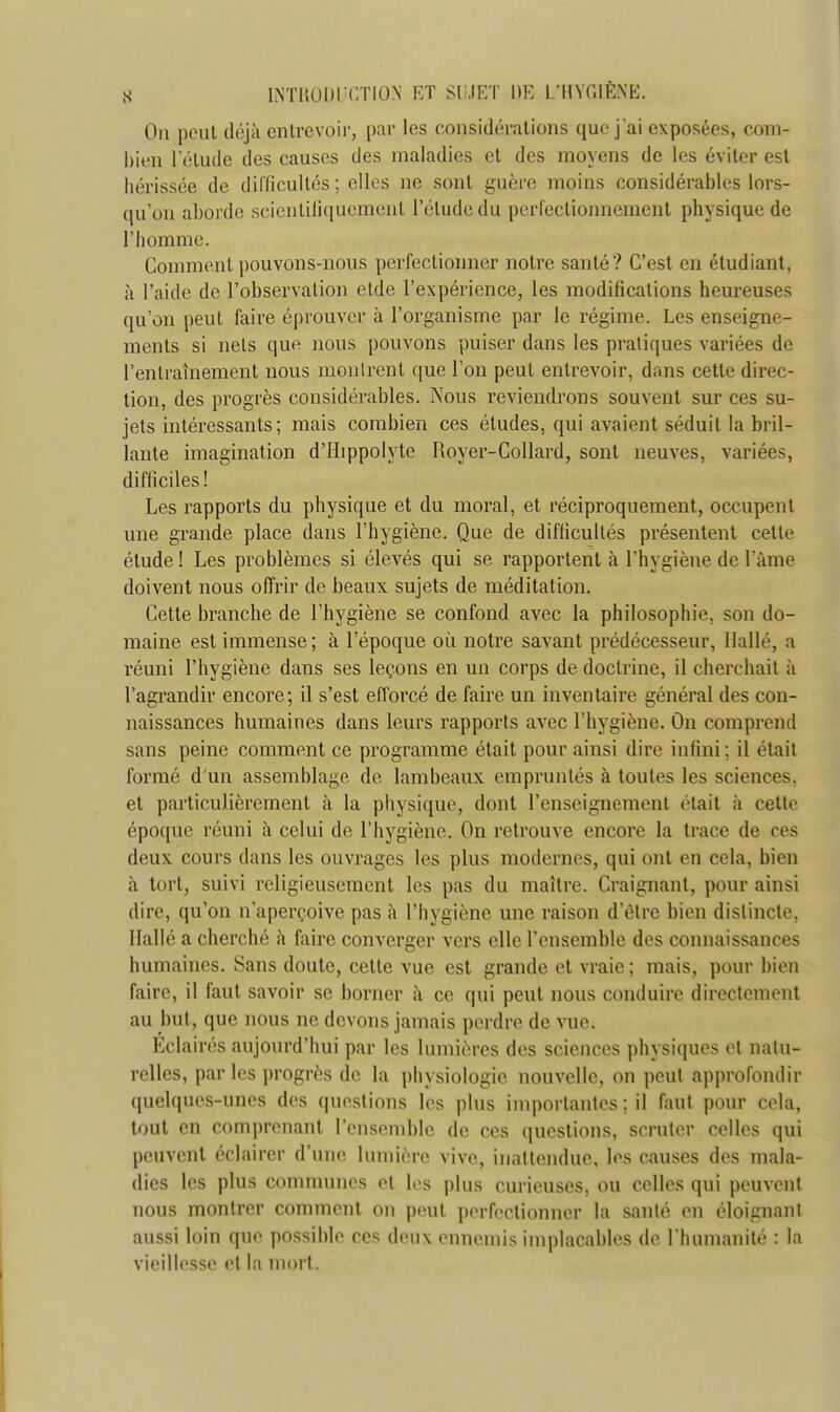 On peut déjà entrevoir, par les considérations que j'ai exposées, com- bien l'étude des causes des maladies et des moyens de les éviter est hérissée de difficultés ; elles ne sont guère moins considérables lors- qu'on aborde scientifiquement l'élude du perfectionnement physique de l'homme. Comment pouvons-nous perfectionner notre santé? C'est en étudiant, à l'aide de l'observation etde l'expérience, les modifications heureuses qu'on peut faire éprouver à l'organisme par le régime. Les enseigne- ments si nets que nous pouvons puiser dans les pratiques variées de l'entraînement nous montrent que l'on peut entrevoir, dans cette direc- tion, des progrès considérables. Nous reviendrons souvent sur ces su- jets intéressants; mais combien ces études, qui avaient séduit la bril- lante imagination d'IIippolytc Royer-Collard, sont neuves, variées, difficiles! Les rapports du physique et du moral, et réciproquement, occupent une grande place dans l'hygiène. Que de difficultés présentent cette étude ! Les problèmes si élevés qui se rapportent à l'hygiène de l'âme doivent nous offrir de beaux sujets de méditation. Cette branche de l'hygiène se confond avec la philosophie, son do- maine est immense ; à l'époque où notre savant prédécesseur, Halle, a réuni l'hygiène dans ses leçons en un corps de doctrine, il cherchait à l'agrandir encore; il s'est efforcé de faire un inventaire général des con- naissances humaines dans leurs rapports avec l'hygiène. On comprend sans peine comment ce programme était pour ainsi dire infini ; il était formé d'un assemblage de lambeaux empruntés à toutes les sciences, et particulièrement à la physique, dont l'enseignement était à cette époque réuni à celui de l'hygiène. On retrouve encore la trace de ces deux cours dans les ouvrages les plus modernes, qui ont en cela, bien à tort, suivi religieusement les pas du maître. Craignant, pour ainsi dire, qu'on n'aperçoive pas à l'hygiène une raison d'être bien distincte, Hallé a cherché à faire converger vers elle l'ensemble des connaissances humaines. Sans cloute, cette vue est grande et vraie ; mais, pour bien faire, il faut savoir se borner à ce, qui peut nous conduire directement au but, que nous ne devons jamais perdre de vue. Eclairés aujourd'hui par les lumières des sciences physiques et natu- relles, par les progrès de la physiologie, nouvelle, on peut approfondir quelques-unes des questions les plus importantes : il faut pour cela, tout en comprenant l'ensemble de ces questions, scruter celles qui peuvent éclairer d'une lumière vive, inattendue, les causes des mala- dies les plus communes et les plus curieuses, ou celles qui peuvent nous montrer comment on peut perfectionner la santé en éloignant aussi loin que possible ces deux ennemis implacables de l'humanité : la vieillesse et la mort.