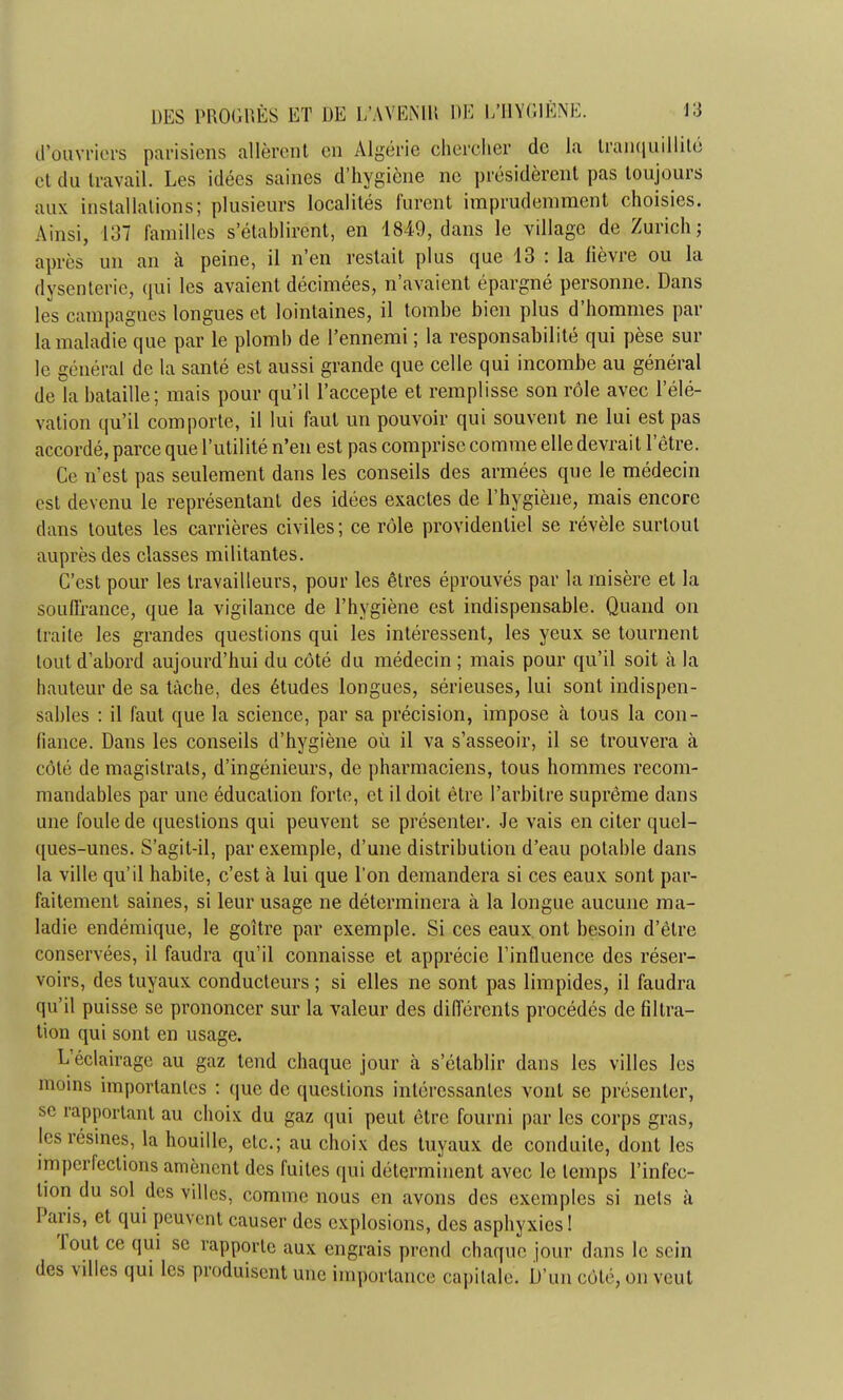 d'ouvriers parisiens allèrent en Algérie chercher de la tranquillité et du travail. Les idées saines d'hygiène ne présidèrent pas toujours aux installations; plusieurs localités furent imprudemment choisies. Ainsi, 137 familles s'établirent, en 1849, dans le village de Zurich; après un an à peine, il n'en restait plus que 13 : la fièvre ou la dysenterie, qui les avaient décimées, n'avaient épargné personne. Dans les campagnes longues et lointaines, il tombe bien plus d'hommes par la maladie que par le plomb de l'ennemi ; la responsabilité qui pèse sur le général de la santé est aussi grande que celle qui incombe au général de la bataille; mais pour qu'il l'accepte et remplisse son rôle avec l'élé- vation qu'il comporte, il lui faut un pouvoir qui souvent ne lui est pas accordé, parce que l'utilité n'en est pas comprise comme elle devrait l'être. Ce n'est pas seulement dans les conseils des armées que le médecin est devenu le représentant des idées exactes de l'hygiène, mais encore clans toutes les carrières civiles ; ce rôle providentiel se révèle surtout auprès des classes militantes. C'est pour les travailleurs, pour les êtres éprouvés par la misère et la souffrance, que la vigilance de l'hygiène est indispensable. Quand on traite les grandes questions qui les intéressent, les yeux se tournent tout d'abord aujourd'hui du côté du médecin ; mais pour qu'il soit à la hauteur de sa tâche, des études longues, sérieuses, lui sont indispen- sables : il faut que la science, par sa précision, impose à tous la con- fiance. Dans les conseils d'hygiène où il va s'asseoir, il se trouvera à côté de magistrats, d'ingénieurs, de pharmaciens, tous hommes recom- mandables par une éducation forte, et il doit être l'arbitre suprême dans une foule de questions qui peuvent se présenter. Je vais en citer quel- ques-unes. S'agit-il, par exemple, d'une distribution d'eau potable dans la ville qu'il habite, c'est à lui que l'on demandera si ces eaux sont par- faitement saines, si leur usage ne déterminera à la longue aucune ma- ladie endémique, le goitre par exemple. Si ces eaux ont besoin d'être conservées, il faudra qu'il connaisse et apprécie l'influence des réser- voirs, des tuyaux conducteurs ; si elles ne sont pas limpides, il faudra qu'il puisse se prononcer sur la valeur des différents procédés de filtra- tion qui sont en usage. L'éclairage au gaz tend chaque jour à s'établir dans les villes les moins importantes : que de questions intéressantes vont se présenter, se rapportant au choix du gaz qui peut être fourni par les corps gras, les résines, la houille, etc.; au choix des tuyaux de conduite, dont les imperfections amènent des fuites qui déterminent avec le temps l'infec- tion du sol des villes, comme nous en avons des exemples si nets à Paris, et qui peuvent causer des explosions, des asphyxies! Tout ce qui se rapporte aux engrais prend chaque jour dans le sein des villes qui les produisent une importance capitale. D'un côté, on veut