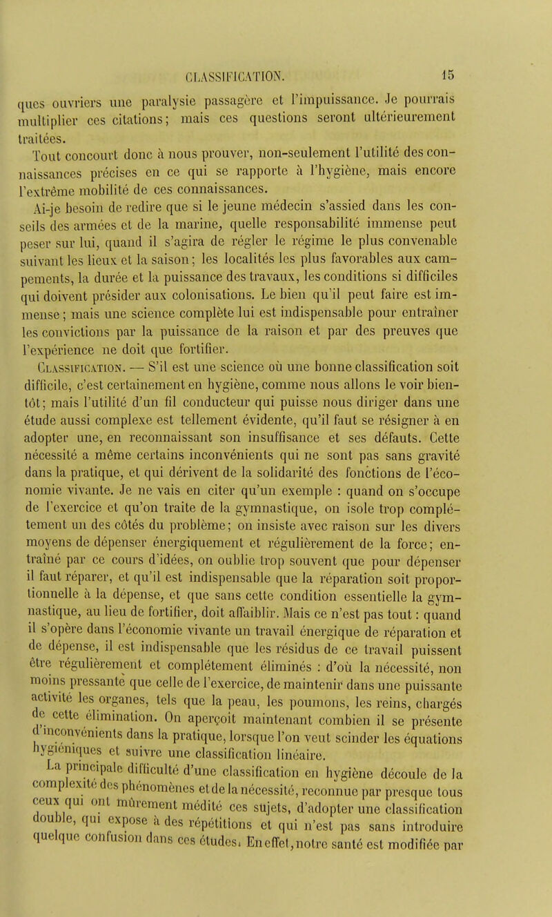 ques ouvriers une paralysie passagère et l'impuissance. Je pourrais multiplier ces citations; mais ces questions seront ultérieurement traitées. Tout concourt donc à nous prouver, non-seulement l'utilité des con- naissances précises en ce qui se rapporte à l'hygiène, mais encore l'extrême mobilité de ces connaissances. Ai-je besoin de redire que si le jeune médecin s'assied dans les con- seils des armées et de la marine, quelle responsabilité immense peut peser sur lui, quand il s'agira de régler le régime le plus convenable suivant les lieux, et la saison ; les localités les plus favorables aux cam- pements, la durée et la puissance des travaux, les conditions si difficiles qui doivent présider aux colonisations. Le bien qu'il peut faire est im- mense ; mais une science complète lui est indispensable pour entraîner les convictions par la puissance de la raison et par des preuves que l'expérience ne doit que fortifier. Classification. — S'il est une science où une bonne classification soit difficile, c'est certainement en hygiène, comme nous allons le voir bien- tôt; mais l'utilité d'un fil conducteur qui puisse nous diriger dans une étude aussi complexe est tellement évidente, qu'il faut se résigner à en adopter une, en reconnaissant son insuffisance et ses défauts. Cette nécessité a même certains inconvénients qui ne sont pas sans gravité dans la pratique, et qui dérivent de la solidarité des fonctions de l'éco- nomie vivante. Je ne vais en citer qu'un exemple : quand on s'occupe de l'exercice et qu'on traite de la gymnastique, on isole trop complè- tement un des côtés du problème ; on insiste avec raison sur les divers moyens de dépenser énergiquement et régulièrement de la force ; en- traîné par ce cours d'idées, on oublie trop souvent que pour dépenser il faut réparer, et qu'il est indispensable que la réparation soit propor- tionnelle à la dépense, et que sans cette condition essentielle la gym- nastique, au lieu de fortifier, doit affaiblir. Mais ce n'est pas tout : quand il s'opère dans l'économie vivante un travail énergique de réparation et de dépense, il est indispensable que les résidus de ce travail puissent être régulièrement et complètement éliminés : d'où la nécessité, non moins pressante que celle de l'exercice, de maintenir dans une puissante activité les organes, tels que la peau, les poumons, les reins, chargés de cette élimination. On aperçoit maintenant combien il se présente d inconvénients dans la pratique, lorsque l'on veut scinder les équations hygiéniques et suivre une classification linéaire. La principale difficulté d'une classification en hygiène découle de la complexité des phénomènes etde la nécessité, reconnue par presque tous ceux qui ont mûrement médité ces sujets, d'adopter une classification double, qui expose a des répétitions et qui n'est pas sans introduire quelque confusion dans ces études, Encfiet,notre santé est modifiée par