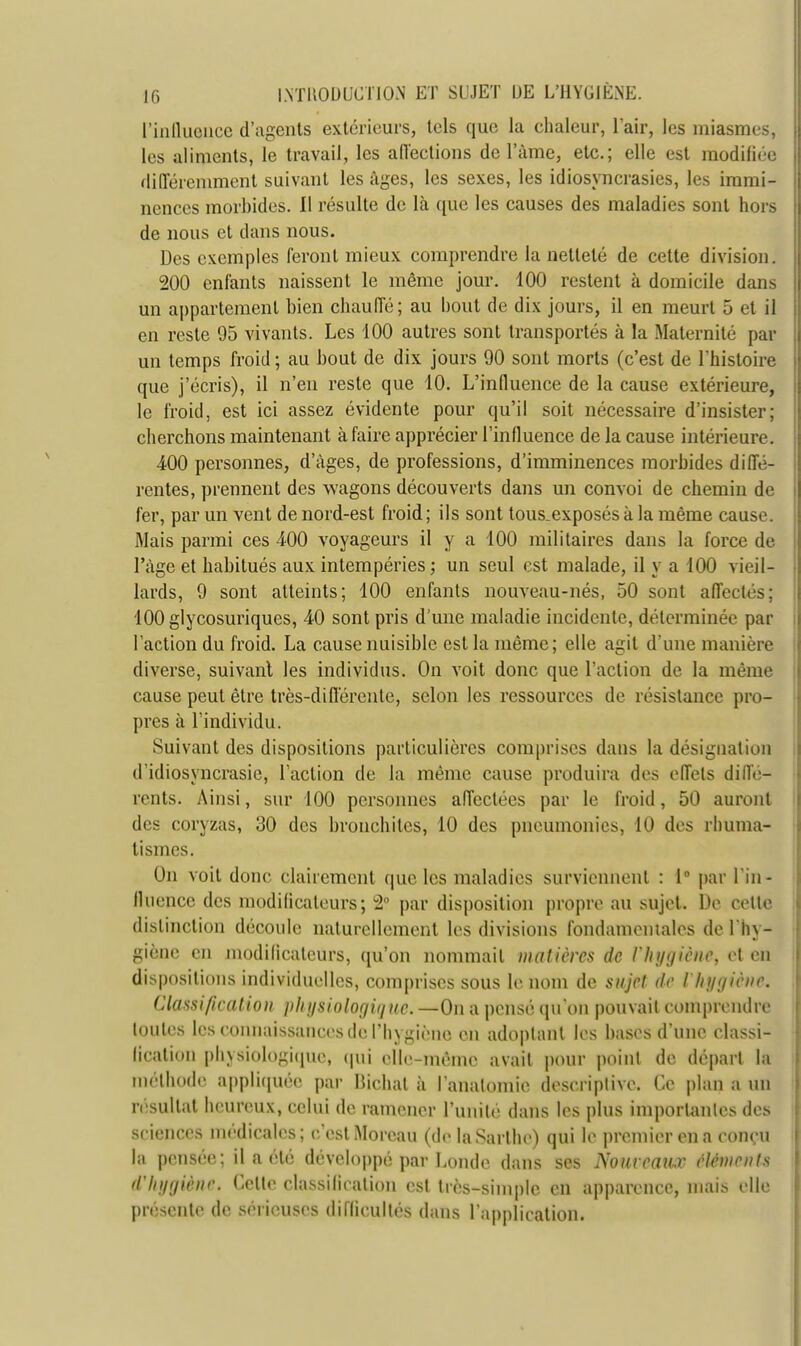 ['influence d'agents extérieurs, tels que la chaleur, L'air, les miasmes, les aliments, le travail, les affections de lame, etc.; elle est modifiée différemment suivant les âges, les sexes, les idiosyncrasies, les immi- nences morbides. Il résulte de là que les causes des maladies sont hors de nous et dans nous. Des exemples feront mieux comprendre la netteté de cette division. 200 enfants naissent le même jour. 100 restent à domicile dans un appartement bien chauffé; au bout de dix jours, il en meurt 5 et il en reste 95 vivants. Les 100 autres sont transportés à la Maternité par un temps froid ; au bout de dix jours 90 sont morts (c'est de l'histoire que j'écris), il n'en reste que 10. L'influence de la cause extérieure, le froid, est ici assez évidente pour qu'il soit nécessaire d'insister; cherchons maintenant à faire apprécier l'influence de la cause intérieure. 400 personnes, d'âges, de professions, d'imminences morbides diffé- rentes, prennent des wagons découverts dans un convoi de chemin de fer, par un vent de nord-est froid; ils sont tous.exposés à la même cause. Mais parmi ces 400 voyageurs il y a 100 militaires dans la force de l'âge et habitués aux intempéries ; un seul est malade, il y a 100 vieil- lards, 9 sont atteints; 100 enfants nouveau-nés, 50 sont affectés; lOOglycosuriques, 40 sont pris d'une maladie incidente, déterminée par l'action du froid. La cause nuisible est la même; elle agit d'une manière diverse, suivant les individus. On voit donc que l'action de la même cause peut être très-différente, selon les ressources de résistance pro- pres à l'individu. Suivant des dispositions particulières comprises dans la désignation d'idiosyncrasie, l'action de la même cause produira des effets diffé- rents. Ainsi, sur 100 personnes affectées par le froid, 50 auront des coryzas, 30 des bronchites, 10 des pneumonies, 10 des rhuma- tismes. On voit donc clairement que les maladies surviennent : 1° par l'in- fluence des modificateurs; 2° par disposition propre au sujet. De cette distinction découle naturellement les divisions fondamentales de l'hy- giène en modificateurs, qu'on nommait matières de l'hygiène, et en dispositions individuelles, comprises sous le nom de sujet de l'hygiène. Classification physiologique. —On a pensé qu'on pouvait comprendre lOUtes Les connaissances de l'hygiène en adoptant les bases d'une classi- fication physiologique; qui elle-même avait pour point de départ la méthode appliquée par Bichal à l'anatomie descriptive. Ce plan a un résultat heureux, celui de ramener l'unité dans les plus importantes des sciences médicales; c'est Morcau (de laSarthe) qui le premier en a conçu la pensée; il a été développé par Londe dans ses Nouveaux éléments d'hygiène Celte classilieation est très-simple en apparence, mais elle présente de sérieuses difficultés dans l'application.