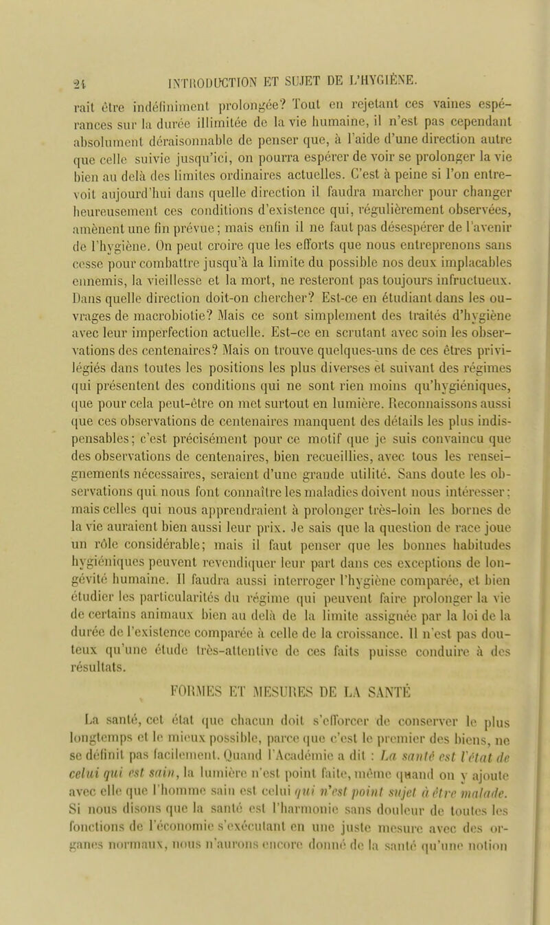 raît être indéfiniment prolongée? Tout en rejetant ces vaines espé- rances sur la durée illimitée de la vie humaine, il n'est pas cependant absolument déraisonnable de penser que, à l'aide d'une direction autre que celle suivie jusqu'ici, on pourra espérer de voir se prolonger la vie bien au delà des limites ordinaires actuelles. C'est à peine si l'on entre- voit aujourd'hui dans quelle direction il faudra marcher pour changer heureusement ces conditions d'existence qui, régulièrement observées, amènent une fin prévue ; mais enfin il ne faut pas désespérer de l'avenir de 1'hvgiène. On peut croire que les efforts que nous entreprenons sans cesse pour combattre jusqu'à la limite du possible nos deux implacables ennemis, la vieillesse et la mort, ne resteront pas toujours infructueux. Dans quelle direction doit-on chercher? Est-ce en étudiant dans les ou- vrages de macrobiotie? Mais ce sont simplement des traités d'hygiène avec leur imperfection actuelle. Est-ce en scrutant avec soin les obser- vations des centenaires? Mais on trouve quelques-uns de ces êtres privi- légiés dans toutes les positions les plus diverses et suivant des régimes qui présentent des conditions qui ne sont rien moins qu'hygiéniques, que pour cela peut-être on met surtout en lumière. Reconnaissons aussi que ces observations de centenaires manquent des détails les plus indis- pensables; c'est précisément pour ce motif que je suis convaincu que des observations de centenaires, bien recueillies, avec tous les rensei- gnements nécessaires, seraient d'une grande utilité. Sans doute les ob- servations qui nous font connaître les maladies doivent nous intéresser: mais celles qui nous apprendraient à prolonger très-loin les bornes de la vie auraient bien aussi leur prix. Je sais que la question de race joue un rôle considérable; mais il faut penser que les bonnes habitudes hygiéniques peuvent revendiquer leur part dans ces exceptions de lon- gévité humaine. Il faudra aussi interroger l'hygiène comparée, et bien étudier les particularités du régime qui peuvent faire prolonger la vie de certains animaux bien au delà de la limite assignée par la loi de la durée de l'existence comparée à celle de la croissance. 11 n*est pas dou- teux qu'une étude très-atlentive de ces faits puisse conduire à des résultats. FORMES ET MESURES RE LA SANTÉ La santé, cet état que chacun doit s'efforcer de conserver Le plus longtemps et Le mieux possible, parce que c'est le premier des biens, ne se définit pas facilement. Huand l'Académie a dit : La sauté est Vétat dé celui qui est sain, la lumière n'est point faite, même quand on y ajoute avec elle que L'homme sain est celui qui n'est pOÙU sujet à être malade. Si nous disons (pie la santé est l'harmonie sans douleur de toutes les fonctions de l'économie s'exérulanl en une juste mesure avec des or- ganes normaux, nous n'aurons encore donné de la santé qu'une notion