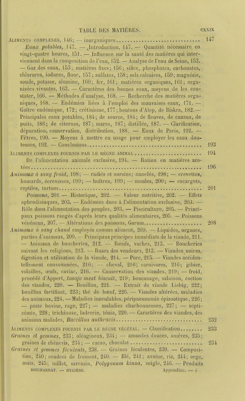 Aliments complexes, 146;— inorganiques 1*7 Eaux potables, 147. —^Introduction, 147.— Quantité nécessaire en vingt-quatre heures, 151. — Influence sur la santé des matières qui inter- viennent dans la composition de l'eau, 152. — Analyse de l'eau de Seine, 153. — Gaz des eaux, 153; matières fixes; 156; silice, phosphates, carbonates, chlorures, iodures, fluor, 157; sulfates, 158; sels calcaires, 159; magnésie, soude, potasse, alumine, 160; fer, 161 ; matières organiques, 161 ; orga- nisées vivantes, 163. — Caractères des bonnes eaux, moyens de les con- stater, 166. — Méthodes d'analyse, 168. — Recherche des matières orga- niques, 168. — Endémies liées à l'emploi des mauvaises eaux, 171. — Goitre endémique, 172; crétinisme, 177 ; boulons d'Alep, de Biskra, 182.— Principales eaux potables, 184; de source, 184; de fleuves, de canaux, de puits, 186; de citernes, 187; mares, 187; distillée, 187. — Clarification, dépuration, conservation, distribution, 188. — Eaux de Paris, 192. — Filtres, 190. — Moyens à mettre en usage pour employer les eaux dou- teuses, 192. — Conclusions 193 Aliments complexes fournis par le règne animal 194 De l'alimentation animale exclusive, 194. — Ration en matières azo- tées 196 Animaux à sang froid, 198; — radiés et oursins; annelés, 198; — crevettes, homards, écrevisses, 199; — huîtres, 199; — moules, 200; — escargots, reptiles, tortues 201 Poissons, 201 — Historique, 202. — Valeur nutritive, 202. — Effets aphrodisiaques, 203. — Endémies dues à l'alimentation exclusive, 203. — Rôle dans l'alimentation des peuples, 203. — Pisciculture, 205. — Princi- paux poissons rangés d'après leurs qualités alimentaires, 205. — Poissons vénéneux, 207. — Altérations des poissons, Garum 208 Animaux à sang chaud employés comme aliment, 209. — Liquides, organes, parties d'animaux, 209. — Principaux principes immédiats de la viande, 211. — Animaux de boucheries, 212. — Bœufs, vaches, 213. — Boucheries suivant les religions, 213. — Ruses des vendeurs, 213. — Viandes noires, digestion et utilisation de la viande, 214. — Porc, 215. — Viandes acciden- tellement consommées, 216; — cheval, 216; carnivores, 216; gibier, volailles, œufs, caviar, 216. — Conservation des viandes, 219; — froid, procédé d'Appert, tasajo meat biscuit, 219; boucanage, salaison, coction des viandes, 220. — Bouillon, 221. — Extrait de viande Liebig, 222; bouillon fortifiant, 223; thé de bœuf, 226. — Viandes altérées, maladies des animaux, 22i. — Maladies inoculables, péripneumonie épizootique, 226; — peste bovine, rage, 227; — maladies charbonneuses, 227; — septi- cémie, 228; trichinose, ladrerie, ténia, 220.— Caractères des viandes, des animaux malades, Baccillus anthracis 232 Aliments complexes fournis par le règne végétal. — Classification 233 Graines et gemmes, 233; oléagineux, 231; — amandes douces, amères, 235; graines de chènevis, 234 ; — cacao, chocolat 234 Graines et gemmes féculents, 238. — Graines féculentes, 239. — Composi- tion, 210; cendres de froment, 240. — Blé, 211 ; avoine, riz, 214; orge, maïs, 245; millet, sarrasin, Polijgonum kinoa, seigle, 246. — Produits BOUCII.YUDAT. — IIYOIÈNE. Appciulicc, — (