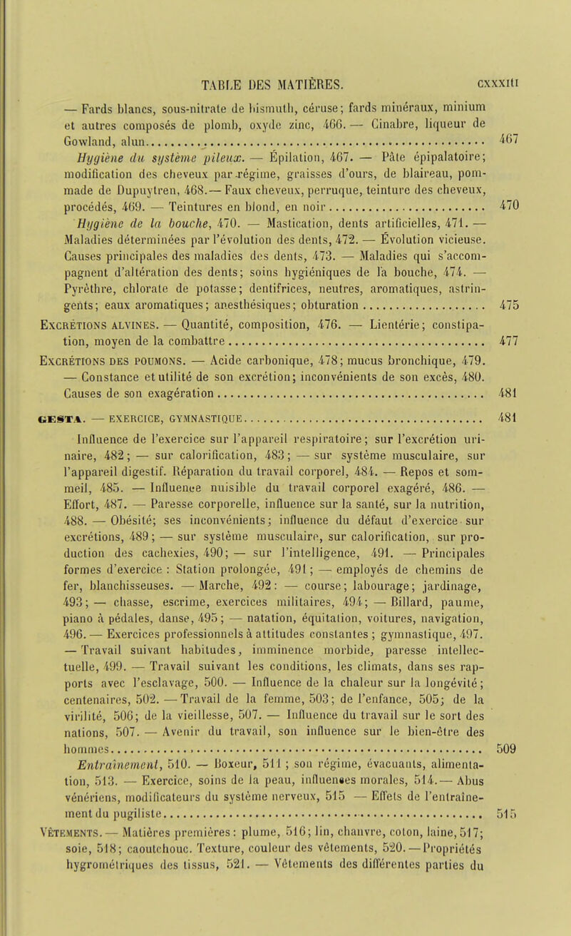 — Fards blancs, sous-nitrate de bismuth, céruse; fards minéraux, minium et autres composés de plomb, oxyde zinc, 466. — Cinabre, liqueur de Gowland, alun 467 Hygiène du système pileux. — Épilation, 4-67. — Pâte épipalatoire; modification des cheveux par-régime, graisses d'ours, de blaireau, pom- made de Dupuytren, -468.— Faux cheveux, perruque, teinture des cheveux, procédés, 469. — Teintures en blond, en noir 470 Hygiène de la bouche, 470. — Mastication, dents artificielles, 471. — Maladies déterminées par l'évolution des dents, 472. — Évolution vicieuse. Causes principales des maladies des dents, 473. — Maladies qui s'accom- pagnent d'altération des dents; soins hygiéniques de l'a bouche, 474. — Pyrèthre, chlorate de potasse; dentifrices, neutres, aromatiques, astrin- gents; eaux aromatiques; anesthésiques; obturation 475 Excrétions alvines. — Quantité, composition, 476. — Lientérie; constipa- tion, moyen de la combattre 477 Excrétions des poumons. — Acide carbonique, 478; mucus bronchique, 479. — Constance et utilité de son excrétion; inconvénients de son excès, 480. Causes de son exagération 481 GESTA. — EXERCICE, GYMNASTIQUE 481 Influence de l'exercice sur l'appareil respiratoire; sur l'excrétion uri- naire, 482; — sur calorification, 483; —sur système musculaire, sur l'appareil digestif. Réparation du travail corporel, 484. — Repos et som- meil, 485. — Influence nuisible du travail corporel exagéré, 486. — Effort, 487. — Paresse corporelle, influence sur la santé, sur la nutrition, 488. — Obésité; ses inconvénients; influence du défaut d'exercice sur excrétions, 489 ; — sur système musculaire, sur calorification, sur pro- duction des cachexies, 490; — sur l'intelligence, 491. — Principales formes d'exercice : Station prolongée, 491 ; —• employés de chemins de fer, blanchisseuses. — Marche, 492 : — course ; labourage ; jardinage, 493;— chasse, escrime, exercices militaires, 494;—Billard, paume, piano à pédales, danse, 495; — natation, équitalion, voitures, navigation, 496. — Exercices professionnels à attitudes constantes ; gymnastique, 497. — Travail suivant habitudes, imminence morbide, paresse intellec- tuelle, 499. — Travail suivant les conditions, les climats, dans ses rap- ports avec l'esclavage, 500. — Influence de la chaleur sur la longévité; centenaires, 502. —Travail de la femme, 503; de l'enfance, 505; de la virilité, 506; de la vieillesse, 507. — Influence du travail sur le sort des nations, 507. — Avenir du travail, son influence sur le bien-être des hommes 509 Entrainement, 510. — Boxeur, 511 ; son régime, évacuants, alimenta- tion, 513. — Exercice, soins de la peau, influences morales, 514.— Abus vénériens, modificateurs du système nerveux, 515 — Effets de l'entraîne- ment du pugiliste 515 Vêtements.— Matières premières: plume, 516; lin, chanvre, colon, laine, 517; soie, 518; caoutchouc. Texture, couleur des vêtements, 520.— Propriétés hygrométriques des tissus, 521. — Vêlements des différentes parties du