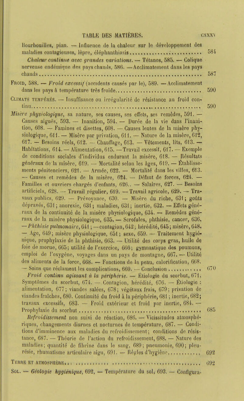 liourbouilles, pian. — Influence de la chaleur sur le développement dog maladies contagieuses, lèpre, éléphanlliiasis .' 58 Chaleur continue avec grandes variations. — Tétanos, 585. — Colique nerveuse endémique «les pays chauds, 586. —Acclimatement dans les pays chauds 58' Froid, 588. — Froid excessif (accidents causés par le), 589. —Acclimatement dans les pays à température très froide 59( Climats tempérés. — Insuffisance ou irrégularité de résistance au froid con- tinu 59( Misère physiologique, sa nature, ses causes, ses effets, ses remèdes, 591. — Causes aiguës, 593. — Inanition, 594. — Durée de la vie dans l'inani- tion, 608. — Famines et disettes, 608. — Causes lentes de la misère phy- siologique, 611. — Misère par privation, 611. — Nature de la misère, 612, 617. — Besoins réels, 612. — Chauffage, 613. — Vêtements, lits, 613. — Habitations, 614. — Alimentation, 615. —Travail excessif, 617. — Exemple de conditions sociales d'individus endurant la misère, 618. — Résultats généraux de la misère, 619. — Mortalité selon les âges, 619. — Établisse- ments pénitenciers, 621. — Armée, 622. — Mortalité dans les villes, 613. — Causes et remèdes de la misère, 624. — Défaut de forces, 624. — Familles et ouvriers chargés d'enfants, 626.. — Salaires, 627. — Besoins artificiels, 628. — Travail régulier, 619. — Travail agricole, 629. — Tra- vaux publics, 629. — Prévoyance, 630. — Misère du riche, 631 ; goûts dépravés, 631 ; anorexie, 631 ; maladies, 631 ; inertie, 632. — Effets géné- raux de la continuité de la misère physiologique, 634. — Remèdes géné- raux de la misère physiologique, 635. — Scrofules, phthisie, cancer, 636. — Phthisie pulmonaire, 641 ; —contagion, 642 ; hérédité, 645 ; misère, 648. — Age, 649; misère physiologique, 651 ; sexe, 659. — Traitement hygié- nique, prophylaxie de la phthisie, 663. — Utilité des corps gras, huile de foie de morue, 665; utilité de l'exercice, 666; gymnastique des poumons, emploi de l'oxygène, voyages dans un pays de montagne, 667. — Utilité des aliments de la force, 668. — Fonctions de la peau, calorificalion, 668. — Soins que réclament les complications, 669. — Conclusion 67 Froid continu agissant à la périphérie. — Étiologie du scorbut, 671, Symptômes du scorbut, 674. — Contagion, hérédité, 676. — Étiologie : alimentation, 677; viandes salées, 678; végétaux frais, 679; privation de viandes fraîches, 680. Continuité du froid à la périphérie, 681 ; inertie, 682; travaux excessifs, 683. — Froid extérieur et froid par inertie, 684. — Prophylaxie du scorbut , 68 Refroidissement non suivi de réaction, 686. — Vicissitudes atmosphé- riques, changements diurnes et nocturnes de température, 687. — Condi- tions d'imminence aux maladies du refroidissement ; conditions de résis- tance, 687. — Théorie de l'action du refroidissement, 688. — Nature des maladies; quantité de fibrine dans le sang, 689; pneumonie, 690; pleu- résie, rhumatisme articulaire aigu, 691. — Règles d'hygiène 69 Terre et atmosphère.. , 69 Sol. — Géologie hygiénique, 692, — Température du sol, 693. — Configura-