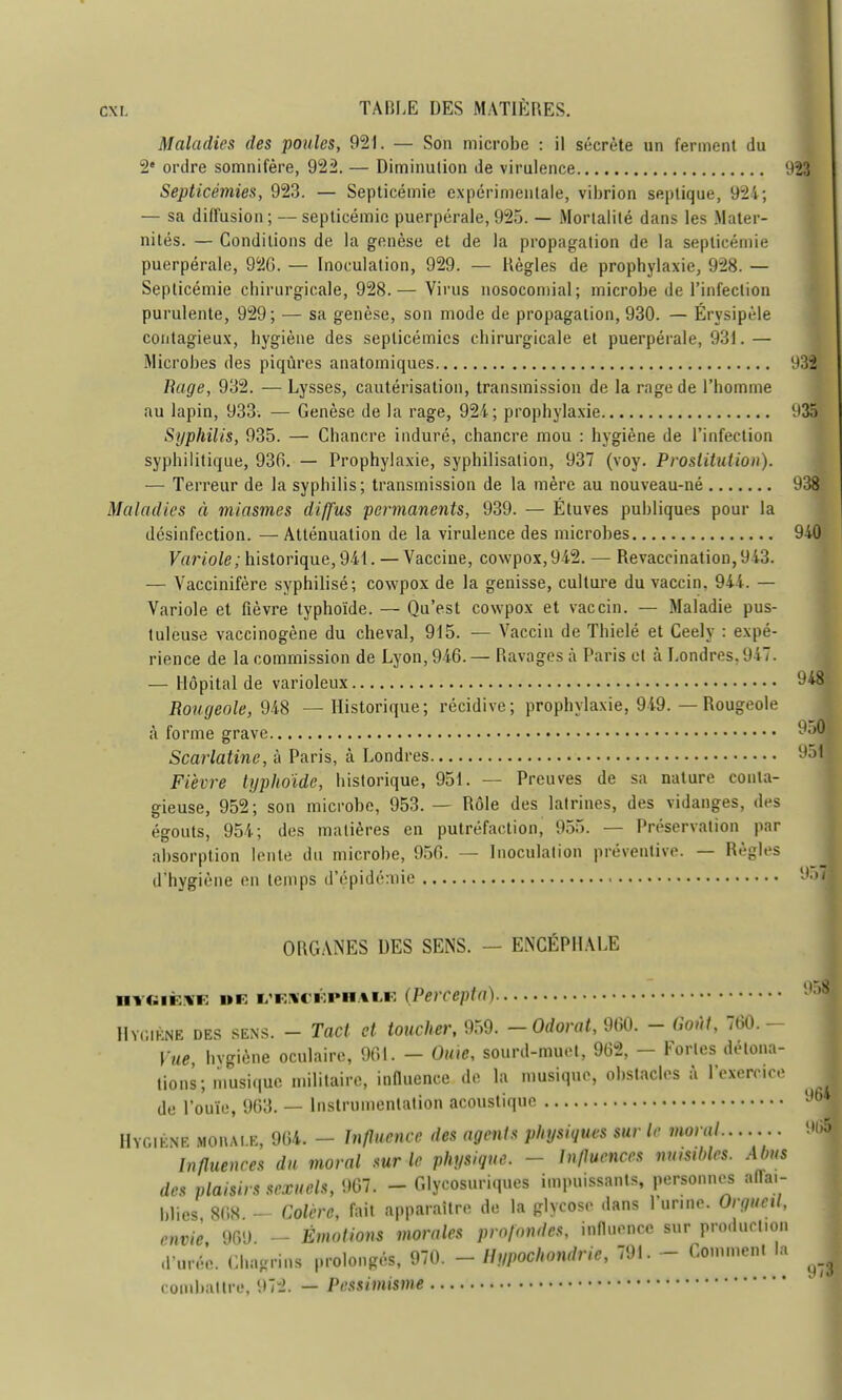 Maladies des poules, 921. — Son microbe : il sécrète un ferment du 2e ordre somnifère, 922. — Diminution de virulence 923 Septicémies, 923. — Septicémie expérimentale, vibrion septique, 924; — sa diffusion; — septicémie puerpérale, 925. — Mortalité dans les Mater- nités. — Conditions de la genèse et de la propagation de la septicémie puerpérale, 92G. — Inoculation, 929. — Kègles de prophylaxie, 928. — Septicémie chirurgicale, 928.— Virus nosocomial; microbe de l'infection purulente, 929; — sa genèse, son mode de propagation, 930. — Érysipèle contagieux, hygiène des septicémies chirurgicale et puerpérale, 931. — Microbes des piqûres anatomiques 932 Rage, 932. — Lysses, cautérisation, transmission de la rage de l'homme au lapin, 933. — Genèse de la rage, 924; prophylaxie 935 Syphilis, 935. — Chancre induré, chancre mou : hygiène de l'infection syphilitique, 930. — Prophylaxie, syphilisalion, 937 (voy. Prostitution). ■— Terreur de la syphilis; transmission de la mère au nouveau-né 938 Maladies à miasmes diffus permanents, 939. — Étuves publiques pour la désinfection. —Atténuation de la virulence des microbes 940 Variole; historique, 941. — Vaccine, co\vpox,942. — Revaccination,943. — Vaccinifère syphilisé; cowpox de la génisse, culture du vaccin, 944. — Variole et fièvre typhoïde. — Qu'est cowpox et vaccin. — Maladie pus- tuleuse vaccinogène du cheval, 915. — Vaccin de Thielé et Ceely : expé- rience de la commission de Lyon, 946. — Ravages à Paris et à Londres, 947. — Hôpital de varioleux 948 Rougeole, 948 — Historique; récidive; prophylaxie, 949. — Rougeole à forme grave 9501 Scarlatine, à Paris, à Londres 9511 Fièvre typhoïde, historique, 951. — Preuves de sa nature conta- gieuse, 952; son microbe, 953. — Rôle des latrines, des vidanges, des égouts, 954; des matières en putréfaction, 955. — Préservation par absorption lente du microbe, 950. — Inoculation préventive. — Règles d'hygiène en temps d'épidémie 9.xl ORGANES DES SENS. — ENCÉPHALE HYGIÈNE DE li'KWCKPHAUE ( Pcrceptit) Hygiène des sens. - Tact et loucher, 959. - Odorat, 900. - Goût, 700.- Yue hvgiène oculaire, 901. - Ouïe, sourd-muet, 902, - Fortes détona- tions; musique militaire, influence de la musique, obstacles à lexcrnce ■ de l'ouïe, 903. — Instrumentation acoustique y6*j Hygiène moiule, 904. - Influence des agents physiques sur le moral....... 903 Influences du moral sur le physique. - Influences musthles. Abus des plaisirs sexuels, 907. - Glycosuriques impuissants, personnes affai- blies SON - Colère fait apparaître de la glycose dans l'unne. Orgueil, efivie 909. - Émotions morales profondes, influence sur production d'urée. Chagrina prolongés, 970. - Hypochondrie, 791. - Comment la combattre, 972. — Pessimisme