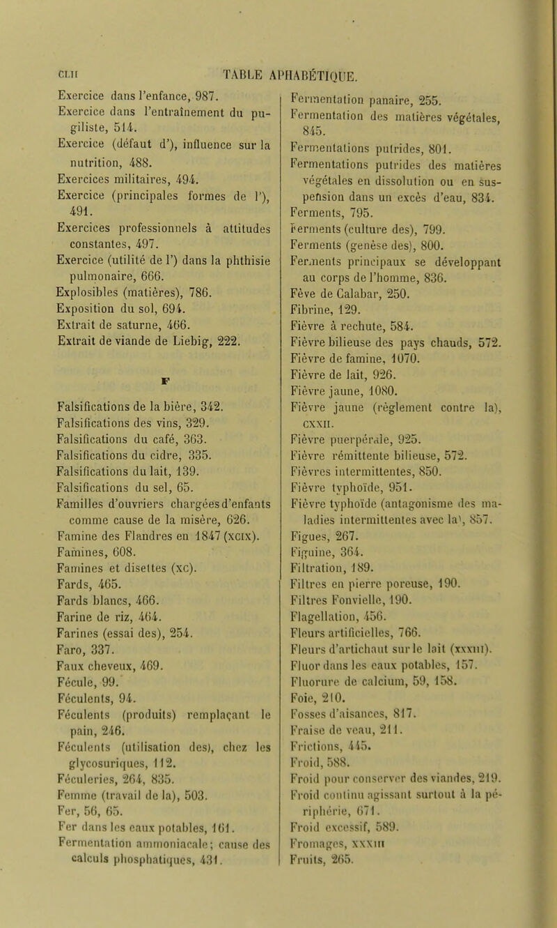 Exercice dans l'enfance, 987. Exercice dans l'entraînement du pu- giliste, 511. Exercice (défaut d'), influence sur la nutrition, 488. Exercices militaires, 49-4. Exercice (principales formes de 1'), 491. Exercices professionnels à attitudes constantes, 497. Exercice (utilité de 1') dans la phthisie pulmonaire, 666. Explosibles (matières), 786. Exposition du sol, 694. Extrait de saturne, 466. Extrait de viande de Liebig, 222. F Falsifications de la bière, 342. Falsifications des vins, 329. Falsifications du café, 363. Falsifications du cidre, 335. Falsifications du lait, 139. Falsifications du sel, 65. Familles d'ouvriers chargées d'enfants comme cause de la misère, 626. Famine des Flandres en 1847 (xcix). Famines, 608. Famines et disettes (xc). Fards, 465. Fards blancs, 466. Farine de riz, 464. Farines (essai des), 254. Faro, 337. Faux cheveux, 469. Fécule, 99. Féculents, 94. Féculents (produits) remplaçant le pain, 246. Féculents (utilisation des), chez les glycosuriques, 112. Féculeries, 264, 835. Femme (travail de la), 503. Fer, 56, 65. Fer dans les eaux potables, 161. Fermentation ammoniacale; cause des calculs phosphatiques, 431. Fermentation panaire, 255. Fermentation des matières végétales, 845. Fermentations putrides, 801. Fermentations putrides des matières végétales en dissolution ou en sus- pension dans un excès d'eau, 834. Ferments, 795. ferments (culture des), 799. Ferments (genèse des), 800. Ferments principaux se développant au corps de l'homme, 836. Fève de Calabar, 250. Fibrine, 129. Fièvre à rechute, 584. Fièvre bilieuse des pays chauds, 572. Fièvre de famine, 1070. Fièvre de lait, 926. Fièvre jaune, 1080. Fièvre jaune (règlement contre la), CXXII. Fièvre puerpérale, 925. Fièvre rémittente bilieuse, 572. Fièvres intermittentes, 850. Fièvre typhoïde, 951. Fièvre typhoïde (antagonisme des ma- ladies intermittentes avec la>, 857. Figues, 267. Figuine, 364. Filtration, 189. Filtres en pierre poreuse, 190. Filtres Fonvielle, 190. Flagellation, 456. Fleurs artificielles, 766. Fleurs d'artichaut sur le lait (xxxiu). Fluor dans les eaux potables, 157. Fluorure de calcium, 59, 158. Foie, 2I0. Fosses d'aisances, 817. Fraise de veau, 211. Frictions, 445. Froid, 588. Froid pour conserver des viandes, 219. Froid continu agissant surtout à la pé- riphérie, 671. Froid excessif, 589. Fromages, xxxm Fruits, 265.